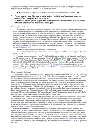 distorções, não é tradição humana, mas possui natureza de revelação (v. 12,16). É o próprio Cristo que é
responsável pela mensagem da liberdade da lei trazida por Paulo.

            1. Antes de sua vocação Paulo era totalmente avesso a influências cristãs, 1.13,14
13
         Porque ouvistes qual foi o meu proceder outrora no judaísmo a, como sobremaneira
         perseguiab eu a igreja de Deus e a devastavac.
14
         E, na minha nação, quanto ao judaísmo, avantajava-me a muitos da minha idade, sendo
         extremamente zeloso das tradições de meusd pais.

Em relação à tradução
     a
           Os dicionários sugerem como tradução ―judaísmo‖, ―ser judeu‖. Contudo, ela é satisfatória no presente
     texto? No mínimo surgem mal-entendidos para o leitor (alemão). Na sua condição de judeu, entendida
     como participação biológica no povo, Paulo não teria podido fazer progressos (v. 14a). Essa condição de
     judeu tampouco é de forma alguma assunto passado depois que Paulo se tornou cristão. Igualmente no
     sentido religioso Paulo sempre se considerou como verdadeiro judeu, i. é, como pertencente ao povo
     judaico. Aqui, porém, trata-se de um modo específico de praticar o judaísmo. Essa maneira era a que para
     ele havia sido julgada por meio de Cristo e da qual ele se afastou radicalmente, a saber, de um legalismo
     violento, de agitação (Outros pormenores, cf. abaixo opr 2: O ―judaísmo‖ anterior de Paulo). Realmente
     um judeu podia largar esse judaísmo sem perder sua condição de judeu, p. ex. passando a comer comida
     impura (4Macabeus 4.26).
      b
           O verbo no imperfeito descreve pertinácia e continuidade.
      c
           Neste ponto o imperfeito expressa intenção e tentativa. A palavra também é utilizada para a devastação
     de terras e cidades.
      d
           Com esse pronome possessivo ―meus‖ T. Zahn justificou a suposição de que ―paterno‖ se referiria ao
     pai físico, assim como o v. 15 menciona a mãe (―ventre de minha mãe‖ [RC]; ―ventre materno‖ [NVI]; ―seio
     materno‖ [BJ]). Acompanharam-no Oepke, Schlier e Schrenk, ThWNT V, pág 1024. Contudo ―paterno‖
     também pode enfocar toda a corrente de antepassados, inclusive o pai físico. Em Israel os antepassados
     enquanto ―pais‖ tinham uma importância singular. O fiel vivia profundamente da herança dos pais e
     invocava a Deus como ―Deus dos pais‖ (cf. At 24.14; 22.3; 8.17). Acerca de uma ―conduta fútil, herdada
     dos pais (gentios)‖ escreve 1Pe 1.18.

Observações preliminares
   1. Paulo como ―zeloso‖ de outrora (v. 14). A RA (e outras versões em português como RC e NVI) dissolveu
a autodesignação de Paulo no v. 14b (cf. Fp 3.6; At 22.3): ―Fui extremamente um zelõtes (―zelote‖, ―fanático‖)
em favor dos preceitos dos pais‖, traduzindo como: ―sendo extremamente zeloso…‖ Porém Paulo não
tencionava falar genericamente de sua passionalidade, mas enquadrar-se num grupo concreto, numa tradição
vétero-israelita. Poderíamos parafrasear sua afirmação como segue: Fiz parte da ala radical do farisaísmo.
Antes do ano 70 o farisaísmo era em si bastante diversificado, ainda que em todas as suas colorações fosse
fundamentalmente vinculado à Torá (à lei). De acordo com At 5.34 (cf. 22.3) era Gamaliel que representava a
ala moderada, humana. Ao surgir o movimento de Jesus, ele recomendou: Deixemos correr e esperemos!
Desse seu antigo professor Paulo evidentemente tinha se afastado em sua trajetória, passando para a ala
extremada. Ele próprio falou certa vez da ―orientação mais radical‖ do farisaísmo, à qual pertencia (At 26.5).
Para esse grupo, enfim, era importante o título honorífico ―zelote, zeloso‖.
   Diante do termo ―zelote‖ lembramo-nos imediatamente dos lutadores de resistência política contra Roma
nos tempos de Jesus. Contudo, eles representavam novamente uma evolução à parte num determinado
momento histórico, ocorrida apenas no século I. Paulo, porém, não lutou radicalmente contra o Império
Romano nem antes nem depois de sua conversão. Se apesar disso se autodenominava como ex-zelote, referia-
se não a uma linha política, mas sim teológica no interior da igreja judaica. Esse zelotismo tem raízes muito
antigas na Bíblia. Vejamos três textos marcantes:
   Em Nm 25 os israelitas se contaminaram por meio de idolatria e miscigenação com as moabitas. Em
seguida, no v. 7,8, lê-se: ―Vendo isso Finéias, filho de Eleazar, o filho de Arão, o sacerdote, levantou-se do
meio da congregação, e, pegando uma lança, foi após o homem israelita até ao interior da tenda (que era um
pecador especialmente insolente), e os atravessou, ao homem israelita e à mulher, a ambos pelo ventre‖. Pelo
fato de ter purificado a igreja de Deus pela violência, o v. 11 fala de modo elogioso sobre o seu ―zelo‖ em prol
de Deus. Por meio dessa expiação ele havia salvo a igreja, a qual do contrário Deus teria de aniquilar. Com
esse ato, Finéias veio a ser de certo modo o patriarca dos fanáticos/zelotes. Também o Sl 106.30,31 glorifica o
seu feito.
 