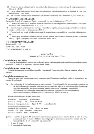 12. Seria tolo querer submeter-se à lei sem também lhe dar ouvidos nos pontos em que ela própria aponta para
      além de si, 4.21-31
    13. Se os gálatas realizassem a circuncisão como planejaram, perderiam sua posição na liberdade de Deus e na
      comunhão com Cristo, 5.1-6
    14. Os sedutores com seu ensino destrutivo e suas difamações absurdas estão destinados ao juízo divino, 5.7-12
   IV. A TERCEIRA SEÇÃO DA CARTA
   O evangelho livre da lei pregado por Paulo é comprovado por sua fertilidade ética, 5.13–6.10
    1. Livres da escravidão da lei, mas sem abusar de sua liberdade, cristãos prestam a seu semelhante o serviço de
       escravo do amor, cumprindo assim a lei, 5.13-15
    2. A exortação para andar no amor é exortação para andar no Espírito, o qual, no campo de tensão do cotidiano,
       mantém a vitória contra os desejos carnais, 5.16-26
    3. Como a igreja age guiada pelo Espírito no caso de uma falha nas próprias fileiras, cumprindo a lei de Cristo,
       6.1-5
    4. Como a igreja preserva a comunhão com seus mestres também em dias críticos e semeia de todas as maneiras
       sobre [RA: ―para‖] o Espírito, para colher assim a vida eterna, 6.6-10
   V. O ENCERRAMENTO DA CARTA
   (Pós-escrito),6.11-18
   ÍNDICE DE LITERATURA
   COMENTÁRIOS EM PORTUGUÊS

                                                         ORIENTAÇÕES
                                            PARA O USUÁRIO DA SÉRIE DE COMENTÁRIOS

Com referência ao texto bíblico:
     O texto de Gálatas está impresso em negrito. Repetições do trecho que está sendo tratado também estão impressas
  em negrito. O itálico só foi usado para esclarecer dando ênfase.

Com referência aos textos paralelos:
     A citação abundante de textos bíblicos paralelos é intencional. Para o seu registro foi reservada uma coluna à
  margem.

Com referência aos manuscritos:
     Para as variantes mais importantes do texto, geralmente identificadas nas notas,foram usados os sinais abaixo, que
  carecem de explicação:

   TM     O texto hebraico do Antigo Testamento (o assim-chamado ―Texto Massorético‖). A transmissão exata do texto
              do Antigo Testamento era muito importante para os estudiosos judaicos. A partir do século II ela tornou-se
              uma ciência específica nas assim-chamadas ―escolas massoréticas‖ (massora = transmissão).
              Originalmente o texto hebraico consistia só de consoantes; a partir do século VI os massoretas
              acrescentaram sinais vocálicos na forma de pontos e traços debaixo da palavra.

      Manuscritos importantes do texto massorético:
      Manuscrito: redigido em: pela escola de:
      Códice do Cairo (C) 895 Moisés ben Asher
      Códice da sinagoga de Aleppo depois de 900           Moisés ben Asher
      (provavelmente destruído por um incêndio)
      Códice de São Petersburgo 1008 Moisés ben Asher
      Códice nº 3 de Erfurt século XI Ben Naftali
      Códice de Reuchlin 1105 Ben Naftali

   Qumran      Os textos de Qumran. Os manuscritos encontrados em Qumran, em sua maioria, datam de antes de Cristo,
              portanto, são mais ou menos 1.000 anos mais antigos que os mencionados acima. Não existem entre eles
              textos completos do AT. Manuscritos importantes são:
      •    O texto de Isaías
      •    O comentário de Habacuque
 