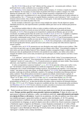 Em 1Rs 19.10,14 fala-se de um ―zelo‖ idêntico de Elias, porque ele – novamente pela violência – havia
     purificado Israel, a saber, acabando com os sacerdotes de Baal.
         Em 1Macabeus 2 (livro deuterocanônico da Bíblia católico-romana, cf. BJ) lemos a respeito do sacerdote
     devoto Matatias. No seu tempo o rei sírio tentou em grande estilo forçar os judeus a renegar a lei. Então
     Matatias foi tomado pelo ―zelo‖ (v. 24,26). Ele não somente assassinou o magistrado do rei, que havia
     chegado à aldeia com a incumbência do rei, mas sobretudo também o homem judeu que já queria submeter-se
     à ordem gentílica. No v. 27 lemos que em seguida Matatias conclamou o povo todo para o ―zelo‖, ou seja, a se
     tornarem zelosos/zelotes. Eles o fizeram. Aconteceu o levante geral. A terra toda foi purificada do paganismo,
     estabelecendo-se um estado de judeus fiéis à lei.
         Os três exemplos evidenciam o que é decisivo nessa tradição dos zelotes: Ela não objetivava apenas
     fidelidade pessoal à lei, mas especificamente a prontidão ardente para fazer uso da violência para preservar
     pura a igreja.
         Esse zelotismo também tinha de voltar-se contra os judaico-cristãos que se portavam de forma
     especialmente livre da lei (o círculo em torno de Estêvão; outra parte dos cristãos podia permanecer em
     Jerusalém, cf. At 8.1). Para esse grupo já era insuportável o anúncio de um Messias, que, por ter sido
     crucificado, era maldito perante Deus de acordo com a lei (Dt 21.22,23, cf. Gl 3.13). A medida se completou
     quando esses adeptos de Jesus ainda começaram a fazer missão entre gentios, sim, a acolhê-los sem
     circuncisão, contaminando assim a Israel. Lucas mostra em At 11.1,2; 15.1,2,5 que foi precisamente a missão
     entre gentios que suscitou o conflito em torno da lei. Também de acordo com Rm 11 Israel endureceu-se
     diretamente no contexto da missão aos gentios (p. ex., v. 25,28). Em contraposição, a seita judaica de Qumran
     não foi perseguida pelos fariseus, apesar de exercer certa crítica à lei, porque não tinha interesse algum na
     missão a gentios.
         O próprio Jesus, em Jo 16.2b, prenunciou aos seus discípulos uma reação zelótica no povo judaico: ―Mas
     vem a hora em que todo o que vos matar julgará com isso tributar culto a Deus‖. Esse prenúncio cumpriu-se,
     entre outros, por meio do rabino Saulo de Tarso. Quando os judeus conseguiram limpar a cidade santa da
     heresia por meio do apedrejamento de Estêvão e da expulsão de seus adeptos, esse rabino zeloso tinha a
     intenção de também varrer a terra santa, de maneira que ele perseguiu os cristãos expulsos com fúria e morte
     até Damasco.
         2. O ―judaísmo‖ anterior de Paulo (v. 13,14). O trecho sobre o Paulo ―zeloso‖ já nos proporcionou um
     entendimento de seu ―judaísmo‖. Nisso justamente não se tratava de mera condição de ―ser judeu‖ ou de um
     ―judaísmo‖ incolor (cf. a nota sobre o v. 13). O conceito precisa ser captado com maior nitidez. Duas menções
     adicionais, uma lingüística e outra histórica, podem tornar-se úteis para isso.
         O verbo correspondente ioudaízein (―judaizar‖, p. ex., Gl 2.14) faz parte dos verbos com o sufixo -izein,
     que ―são formados com especial predileção no sentido de comportar-se‖ (BDR § 108,3). É elucidativa a
     comparação com a criação terminológica análoga nepiázein. Ela justamente não significa ―viver como uma
     criança‖, mas portar-se como uma criança, ter atitude infantil (cf. 1Co 14.20). Num comportamento desses,
     portanto, reside algo de artificial, deliberado e apelativo. Por analogia, há também uma diferença entre ser
     judeu e judaizar. Nesta última palavra encontram-se aspectos de exibição, demonstração e agitação. É
     significativo que em 4Macabeus 4.26 e também em Gl 2.14 (cf. 6.12) o verbo aparece em combinação com
     ―forçar‖ (cf. O. Betz, EWNT II, col. 470; H. D. Betz, pág 211; von der Osten-Sacken, pág 155-156).
         Em segundo lugar, para entender o ambiente desse conceito é importante o fato de que ele se formou
     primeiramente no século II a.C. na dura luta de defesa dos judeus contra as tentativas de alienação helenista
     (O. Betz, EWNT II, col. 471). Portanto, faz parte do vocabulário de luta. Isto é demonstrado pelas ocorrências
     em 2Macabeus 2.21; 8.1; 14.38. Em tais contextos ser judeu concentra-se em poucos atos confessionais,
     sobretudo na exigência da circuncisão e nos mandamentos sobre o alimento.

13     Paulo recorda aos leitores a fase de sua vida em que ainda estava do lado de seus antagonistas
     atuais: Porque ouvistes qual foi o meu proceder outrora no judaísmo. É digno de nota o que ele
     agora passa a destacar no judaísmo, a saber, sua tendência anticristã: como sobremaneira perseguia
     eu a igreja de Deus e a devastava. A partir de seu judaísmo, ele tinha de maldizer esse Jesus e por
     isso também perseguir a igreja dele (ambos os aspectos estão interligados, cf. At 9.4), queimar,
     aprisionar homens e mulheres em suas moradias, acorrentar, encarcerar, inquirir, ameaçar, submeter
     ao açoitamento na sinagoga, ao qual em alguns casos não se sobrevivia, forçar as pessoas a negar a fé
     e finalmente seguir os fugitivos até Damasco. A mais freqüente constatação no NT sobre o Paulo
     antes de tornar-se cristão é que ele ―perseguia‖ a igreja cristã. Nisso ele nos faz lembrar o Faraó, que
     ―perseguiu‖ o povo libertado por Deus (Êx 14.4,8,23), bem como ao dragão de Ap 12.13, que
     ―perseguiu‖ a mulher com a criança messiânica.
 