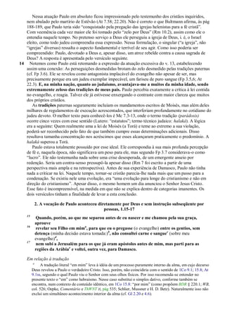 Nessa atuação Paulo em absoluto ficou impressionado pelo testemunho dos cristãos inquiridos,
   nem abalado pelo martírio de Estêvão (At 7.58; 22.20). Não é correto o que Bultmann afirma, às pág
   188-189, que Paulo teria sido ―conquistado pela pregação das igrejas helenistas para a fé cristã‖.
   Com veemência cada vez maior ele foi tomado pelo ―zelo por Deus‖ (Rm 10.2), assim como ele o
   entendia naquele tempo. No pretenso serviço a Deus ele perseguiu a igreja de Deus, i. é, o Israel
   eleito, como todo judeu compreendia essa expressão. Nessa formulação, o singular (―a igreja‖, não
   ―igrejas‖ diversas) ressalta o aspecto fundamental e terrível de seu agir. Como isso poderia ser
   compreendido: Paulo, devotado a Deus e, apesar disso, um atroz rebelde contra a causa sagrada de
   Deus? A resposta é apresentada pelo versículo seguinte.
14 Notemos como Paulo está retomando a expressão da atuação excessiva do v. 13, estabelecendo
   assim uma conexão: As perseguições desmedidas brotam do zelo desmedido pelas tradições paternas
   (cf. Fp 3.6). Ele se revelou como antagonista implacável do evangelho não apesar de ser, mas
   precisamente porque era um judeu exemplar impecável, um fariseu de puro sangue (Fp 3.5,6; At
   22.3). E, na minha nação, quanto ao judaísmo, avantajava-me a muitos da minha idade, sendo
   extremamente zeloso das tradições de meus pais. Paulo percebia exatamente a crítica à lei contida
   no evangelho, e reagia. Talvez ele já estivesse enxergando o contraste com maior clareza que muitos
   dos próprios cristãos.
      As tradições paternas seguramente incluíam os mandamentos escritos de Moisés, mas além deles
   milhares de regulamentos de execução acrescentados, que interferiam profundamente no cotidiano do
   judeu devoto. O melhor texto para conhecê-los é Mc 7.3-13, onde o termo tradição (parádosis)
   ocorre cinco vezes com esse sentido (Lutero: ―estatutos‖; termo técnico judaico: halaká). A lógica
   era a seguinte: Quem realmente ama a lei de Moisés (a Torá) e teme ao extremo a sua violação,
   poderá ser reconhecido pelo fato de que também cumpre essas determinações adicionais. Disso
   resultava tamanha concentração nos acréscimos que esses alcançaram praticamente o predomínio. A
   halaká superou a Torá.
      Paulo estava totalmente possuído por esse ideal. Ele correspondia à sua mais profunda percepção
   de fé e, naquela época, não significava um peso para ele, mas segundo Fp 3.7 considerava-o como
   ―lucro‖. Ele não testemunha nada sobre uma crise desesperada, de um emergente anseio por
   redenção. Seria um contra-senso pressupô-la apesar disso (Rm 7 foi escrito a partir de uma
   perspectiva mais ampla e na retrospectiva). Antes de sua experiência de Damasco, Paulo não tinha
   nada a criticar na lei. Naquele tempo, tornar-se cristão parecia-lhe nada mais que um passo para a
   condenação. Se existiu nele uma evolução, era ―uma evolução para longe do cristianismo e não em
   direção do cristianismo‖. Apesar disso, o mesmo homem um dia anunciou o Senhor Jesus Cristo.
   Esse fato é incompreensível, na medida em que não se explica dentro de categorias imanentes. Os
   dois versículos tinham a finalidade de levar a esta conclusão.

             2. A vocação de Paulo aconteceu diretamente por Deus e sem instrução subseqüente por
                                                pessoas, 1.15-17
    15
             Quando, porém, ao que me separou antes de eu nascer e me chamou pela sua graça,
             aprouve
    16
             revelar seu Filho em mima, para que eu o pregasse (o evangelho) entre os gentios, sem
             detença (minha decisão estava tomada:)b, não consultei carne e sanguec (sobre meu
             evangelho)d,
    17
             nem subi a Jerusalém para os que já eram apóstolos antes de mim, mas parti para as
             regiões da Arábiae e voltei, outra vez, para Damasco.

    Em relação à tradução
         a
               A tradução literal ―em mim‖ leva à idéia de um processo puramente interno da alma, em cujo decurso
         Deus revelou a Paulo o verdadeiro Cristo. Isso, porém, não coincidiria com o sentido de 1Co 9.1; 15.8; At
         9.1ss, segundo o qual Paulo viu o Senhor com seus olhos físicos. Por isso recomenda-se entender no
         presente texto o ―em‖ como hebraísmo. Nesse caso substitui o simples dativo, conforme também se
         encontra, num contexto de conteúdo idêntico, em 1Co 15.8: ―por mim‖ (como propõem BDR § 220.1; WB,
         col. 526; Oepke, Comentário e ThWNT II, pág 535; Schlier, Mussner e H. D. Betz). Naturalmente isso não
         exclui um simultâneo acontecimento interior da alma (cf. Gl 2.20 e 4.6).
 