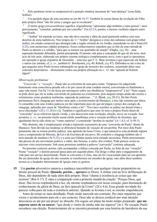 b
            Pelo parêntese torna-se compreensível a posição sintática incomum do ―sem detença‖ (com Zahn,
       Schlier).
        c
            Um paralelo digno de nota encontra-se em Mt 16.17: Também lá consta diante da revelação do Filho
       pelo próprio Deus ―não foi carne e sangue que to revelaram‖.
        d
            O termo grego prosanatíthemai significa originalmente ―apresentar algo também a outra pessoa‖, mais
       precisamente, ―consultar, pedindo por um conselho‖. Em Gl 2.6, porém, o mesmo vocábulo adquire outro
       significado.
        e
            ―Arábia‖ foi mantida no texto, mas não deve suscitar a idéia da atual península arábica com seus
       desertos de areia inabitáveis. Nos tempos do NT ―Arábia‖ designava o reino dos nabateus (um grupo tribal
       árabe), um estado comercial que abrangia toda a região oriental do rio Jordão, estendendo-se até o Sinai (Gl
       4.25), com numerosas cidades prósperas. Esses conhecimentos impedem que se fale de uma retirada de
       Paulo ao deserto e à solidão, ―para que se tornem seu quartinho de oração‖ (Oepke, pág 34) – uma
       suposição bastante difundida, porém precipitada. O mesmo vale para a concepção de que ali ele teria, num
       ócio de três anos, elaborado seu próprio sistema teológico completamente novo, com o qual se apresentou
       em oposição à igreja originária de Jerusalém – uma tese que F. C. Baur inventou e que repercute até Schlier
       e outros (no entanto, cf, p. ex., também G. Bornkamm, pág 49; Rebell, pág 47). Defendeu-se até a tese de
       que naqueles anos Paulo tivesse submergido na igreja do mosteiro dos essênios, assumindo deles seus
       conceitos doutrinários – diretamente contra sua própria afirmação no v. 12: não ―aprendi de homem
       algum‖.

     Observação preliminar
         ―Conversão‖ e ―vocação‖. Paulo não se converteu de ateu para crente. Tampouco foi adquirindo
     lentamente uma consciência pesada sob a lei por causa de uma conduta imoral, convertendo-se finalmente a
     uma vida moral. Em Fp 3.6 ele fazia um retrospecto sobre sua obediência ―irrepreensível‖ à lei! ―Nem sequer
     se pode dizer que ele se tenha convertido do judaísmo ao cristianismo, pois naquele tempo ainda não existia o
     cristianismo como grandeza autônoma, separada do judaísmo…‖ (J. Blank, pág 20-21). De fato Paulo
     permaneceu fiel à sinagoga por muitos anos após o acontecimento de Damasco, e isso não somente por tática.
     A comunhão com seus irmãos judaicos era tão importante para ele que até pagou o preço dos castigos da
     sinagoga, aplicadas por causa de ―blasfêmia contra a lei‖: ―Em cinco ocasiões os judeus me deram trinta e
     nove chicotadas‖ (2Co 11.24 [BLH]). Também é significativo que nem At nem o próprio Paulo falem de
     ―conversão‖ ao se referirem àquela virada, e sim descrevem uma revelação, eleição, envio ou vocação. Isso
     acontece, p. ex., no presente trecho numa nítida semelhança com a vocação profética de Jeremias, que
     igualmente havia sido eleito no ―ventre materno‖ e constituído ―profeta às nações‖ (Jr 1.4,5; cf. Is 49.1).
         Não obstante, não é simplesmente errada a expressão costumeira de uma ―conversão de Paulo‖ diante de
     Damasco. Sem dúvida sua mudança se diferencia bastante da vocação de um profeta. Por meio dela Paulo
     justamente não se tornou profeta judaico, mas apóstolo de Jesus Cristo, o que anunciava uma profunda ruptura
     com a compreensão de Messias, da Lei e da Escritura de seu povo. Do contrário a sinagoga também não o
     teria atacado de imediato (At 9.23), e a carta aos Gálatas jamais teria tornado necessária. Paulo precisamente
     não passou de um movimento judaico, a saber, dos fariseus, a outro, dos cristãos. Pode parecer assim no
     máximo visto exteriormente. Sob essas premissas também a palavra ―conversão‖ continua adequada.
         No presente contexto, porém, cabe acompanhar a ênfase colocada por Paulo, ao falar de sua ―vocação‖.
     Numa ―vocação‖ o destino pessoal passa para um segundo plano. Ela dirige o olhar para o engajamento da
     vida para um serviço determinado. Paulo se converteu a Cristo, mas ele foi vocacionado para ser um apóstolo.
     De um destruidor da igreja ele não somente se transformou em membro da igreja, mas além disso também
     tornou-se o fundador determinante de igrejas entre os gentios.

15     Um porém adversativo anuncia a mudança inacreditável, sem qualquer clarear preparatório no
     íntimo pessoal de Paulo: Quando, porém… aprouve (a Deus). A ênfase está na livre deliberação de
     Deus, não dependente de nada além dele próprio. Deus ―chama à existência as coisas que não
     existem‖ (Rm 4.17). É clara a comparação com a primeira manhã da criação: ―Porque Deus, que
     disse: Das trevas resplandecerá a luz, ele mesmo resplandeceu em nosso coração, para iluminação do
     conhecimento da glória de Deus, na face (pascal) de Cristo‖ (2Co 4.6). Essa grande novidade fez
     parecer velha para ele toda a existência anterior. Quando se levanta o sol, as estrelas empalidecem.
        Antes de tornar-se mais detalhado, Paulo ainda intercala um contraste. Por mais repentino que
     viesse o acontecimento para ele e seu contexto, Deus não se deixou conduzir por uma intuição
     desconexa ou até por um prazer no absurdo. Ele seguiu um plano há muito tempo preparado: que me
     separou antes de eu nascer, ―que desde o ventre de minha mãe me separou‖ ( RC). Na vocação Paulo
     reconhece sua eleição. Posteriormente ele se encontra prostrado por essa história de bastidores da sua
 