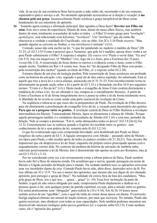 vida. Já na raiz de sua existência Deus havia posto a mão sobre ele, recortando-o de seu contexto,
   separando-o para o serviço a ele. No momento apropriado acrescentou-se à eleição a vocação: e me
   chamou pela sua graça. Incansavelmente Paulo confessa a graça inexplicável de Deus como
   fundamento de seu ministério de apóstolo.
16 Somente agora começa a afirmação principal. Que agradou a Deus fazer? Revelar seu Filho em
   mim. Este era o cerne da experiência: Diante de mim, diante de meus olhos físicos, mas também
   dentro de mim, totalmente avassalador de todos os lados – o Filho! O termo grego para ―revelação‖,
   apokálypsis, está relacionado com kálymma, ―invólucro‖. Um ―invólucro‖ que até então lhe
   obscurecia a verdade e realidade do Crucificado, veio ao chão. Em 2Co 3.16 Paulo escreve: ―Mas
   quando alguém se converte ao Senhor, o véu (invólucro) é retirado‖ ( NVI).
      Contudo, acaso não está escrito na lei: ―o que for pendurado no madeiro é maldito de Deus‖ (Dt
   21.23; cf. Gl 3.13)? Como é possível que o Nazareno, que pela lei é maldito, apesar disso venha a ser
   para Paulo subitamente o Filho? A resposta é simples: Ele estava vivo! Paulo o ouviu falar: ―Eu sou‖
   (At 9.5). Isso era inequívoco: O ―Maldito‖ vive, logo ele é o Justo, pois a Escritura diz: O justo
   viverá (Hc 2.4). A ressurreição de Jesus dentre os mortos o evidencia como o Justo, como o Filho
   amado aceito. Também em Rm 1.4 consta isso: Jesus foi ―foi designado Filho de Deus com poder…
   pela ressurreição dos mortos‖ (quanto ao título de Filho, cf. o exposto sobre Gl 2.20).
      Estamos diante de um eixo da teologia paulina. Pela ressurreição de Jesus aconteceu um profundo
   corte na história da salvação: a lei, segundo a qual ele de fato estava rejeitado, foi substituída. Está aí
   aquele que traz a nova lei e a nova aliança, anunciado em Jr 31.31-33. Este reconhecimento torna-se
   determinante na grande seção sobre a lei a partir de Gl 3.15 e é formulado em Rm 10.4 nos seguintes
   termos: ―Cristo é o fim da lei‖ (VFL). Deste modo o evangelho de Jesus Cristo contém diretamente a
   tendência de crítica à lei. Ao ser afastado o véu, rompeu-se o entendimento farisaico. A partir de
   Cristo a Escritura se lê de forma integralmente nova e pensa-se sobre a lei de forma totalmente nova.
   A liberdade da lei revela-se como sendo uma parte essencial da revelação de Cristo.
      Na seqüência evidencia-se que esses são os pensamentos de Paulo. Da revelação do Filho decorre
   para ele diretamente a proclamação do evangelho livre da lei, a vocação para missionário dos gentios.
   Para que eu o pregasse entre os gentios. A revelação central de Deus no Filho finalizou a revelação
   intermediária em Moisés. Transcendendo Moisés, ligou-se plenamente à aliança de Abraão. Porque
   aquele personagem maldito é o verdadeiro descendente de Abraão (Gl 3.16) e com isso, portador da
   bênção. Nele se cumpre a promessa: ―Em ti, serão abençoados todos os povos‖ (Gl 3.8 [ BLH]; Gn
   12.3). Concretamente isso se realizou quando o Espírito foi recebido entre os gentios– sem
   conhecimento da lei e sem prática da lei, somente pela fé (Gl 3.2,14).
      O que foi evidenciado aqui com comprimida brevidade, será desdobrado por Paulo no bloco
   exegético da carta a partir de Gl 3. A ligação retrospectiva com Abraão – passando além de Moisés –
   era típica para Paulo, e não recebia apoio de todos os judaico-cristãos (At 21.20,21). Tais círculos lhe
   imputavam que ele desprezava a lei do Sinai, enquanto ele próprio estava preocupado apenas com o
   enquadramento correto dela. No contexto da moldura da história da salvação ele também sabia
   valorizar positivamente a lei de Moisés. Isto é demonstrado não apenas na carta aos Romanos, mas já
   em Gl 3.19-21 e 5.14.
      Por ter considerado certa vez a lei erroneamente como a última palavra de Deus, Paulo também
   havia sido fiel a Deus de maneira errada. Ele acreditara que o servia, quando perseguia em nome de
   Moisés o Ungido portador da bênção para o mundo. Na verdade também seus co-apóstolos estiveram
   uma vez incrédulos diante da cruz. Contudo Paulo havia sido, além disso, destruidor ativo da fé. Por
   isso afirma em 1Co 15.9: ―Eu sou o menor dos apóstolos, que mesmo não sou digno de ser chamado
   apóstolo, pois persegui a igreja de Deus‖. Na realidade ele estava fora da lista dos candidatos. ―Mas,
   pela graça de Deus, sou o que sou, … graça… graça‖ (v. 10). Essa livre inclinação da parte do
   Senhor, à qual ele não estava obrigado por nada, comprometia Paulo duplamente a dedicar-se a
   pessoas iguais a ele, sem qualquer ponto de partida espiritual, ou seja, para a missão entre os gentios.
   Ele sentia praticamente uma ―obrigação‖ para realizá-la (1Co 9.16). Em At 26.14 lemos nesse
   sentido acerca de um ―aguilhão‖, com o qual ele tinha de contar dessa época em diante. O carroceiro
   fustiga implacavelmente um animal de tração teimoso, por mais que escoiceie. No entanto, Paulo não
   queria escoicear, mas obedecer com todas as suas capacidades. Nele também podemos encontrar um
   desenvolvido interesse teológico pelos povos gentílicos (cf. o exposto sobre Gl 2.9). Como nenhum
   outro, ele é ―apóstolo dos gentios‖ .
 