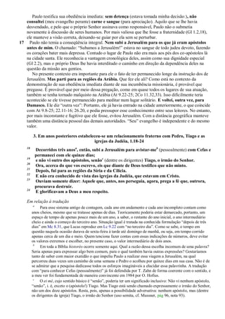 Paulo testifica sua obediência imediata: sem detença (estava tomada minha decisão:), não
   consultei (meu evangelho perante) carne e sangue (para apreciação). Aquilo que se lhe havia
   desvendado, e pelo que o próprio Senhor assinava como responsável, Paulo não o submetia
   novamente à discussão de seres humanos. Por mais valiosa que lhe fosse a fraternidade (Gl 1.2,18),
   ele manteve a visão correta, deixando-se guiar por ela sem se perturbar.
17 Paulo não temia a conseqüência integral. Nem subi a Jerusalém para os que já eram apóstolos
   antes de mim. O chamado: ―Subamos a Jerusalém!‖ estava no sangue de todo judeu devoto, fazendo
   os corações bater mais depressa. Contudo o lugar de Paulo não era mais aos pés dos co-apóstolos lá
   na cidade santa. Ele reconhecia a vantagem cronológica deles, assim como sua dignidade especial
   (Gl 2.2), mas o próprio Deus lhe havia interditado o caminho em direção da dependência deles na
   questão da missão aos gentios.
      No presente contexto era importante para ele o fato de ter permanecido longe da instrução dos de
   Jerusalém. Mas parti para as regiões da Arábia. Que fez ele ali? Como está no contexto da
   demonstração de sua obediência imediata diante de sua incumbência missionária, é provável que
   pregasse. É provável que por meio dessa pregação, como em quase todos os lugares de sua atuação,
   também se tenha tornado malquisto na Arábia (At 9.22-25; 2Co 11.32,33). Isso dificilmente teria
   acontecido se ele tivesse permanecido para meditar num lugar solitário. E voltei, outra vez, para
   Damasco. Ele diz ―outra vez‖: Portanto, ele já havia entrado na cidade anteriormente, o que coincide
   com At 9.8-25; 22.11-16; 26.20, e podia pressupor esse conhecimento entre seus leitores. No entanto,
   por mais inconstante e fugitivo que ele fosse, evitou Jerusalém. Com a distância geográfica manteve
   também uma distância pessoal das demais autoridades. ―Seu‖ evangelho é independente e do mesmo
   valor.

         3. Em anos posteriores estabeleceu-se um relacionamento fraterno com Pedro, Tiago e as
                                        igrejas da Judéia, 1.18-24
    18
             Decorridos três anosa, então, subi a Jerusalém para avistar-meb (pessoalmente) com Cefas e
             permaneci com ele quinze dias;
    19
             e não vi outro dos apóstolos, senãoc (dentre os dirigentes) Tiago, o irmão do Senhor.
    20
             Ora, acerca do que vos escrevo, eis que diante de Deus testifico que não minto.
    21
             Depois, fui para as regiões da Síria e da Cilícia.
    22
             E não era conhecido de vista das igrejas da Judéia, que estavam em Cristo.
    23
             Ouviam somente dizer: Aquele que, antes, nos perseguia, agora, prega a fé que, outrora,
             procurava destruir.
    24
             E glorificavam a Deus a meu respeito.

    Em relação à tradução
         a
              Para esse sistema antigo de contagem, cada ano em andamento e cada ano incompleto contam como
         anos cheios, mesmo que se tratasse apenas de dias. Teoricamente poderia estar demarcado, portanto, um
         espaço de tempo de apenas pouco mais de um ano, a saber, o restante do ano inicial, o ano intermediário
         cheio e ainda o começo do terceiro ano. Situação igual é tratada na conhecida formulação ―depois de três
         dias‖ em Mc 8.31, que Lucas reproduz em Lc 9.22 com ―no terceiro dia‖. Como se sabe, o tempo em
         questão naquela ocasião durava de sexta-feira à tarde até domingo de manhã, ou seja, em tempo corrido
         apenas cerca de um dia e meio. Quem tenciona fazer contas com essas indicações de números, deve evitar
         os valores extremos e escolher, no presente caso, o valor intermediário de dois anos.
          b
              Em toda a Bíblia historéo ocorre somente aqui. Qual a razão dessa escolha incomum de uma palavra?
         Seria apenas para expressar algo bem comum, para o qual também havia outras expressões? Gostaríamos
         tanto de saber com maior exatidão o que impeliu Paulo a realizar essa viagem a Jerusalém, na qual
         percorreu duas vezes um caminho de uma semana e Pedro o acolheu por quinze dias em sua casa. Não é de
         se admirar que a pesquisa dedicasse todos os esforços imagináveis a elucidar essa palavrinha. A tradução
         com ―para conhecer Cefas (pessoalmente)‖ já foi defendida por T. Zahn de forma coerente com o sentido, e
         a meu ver foi fundamentada de maneira convincente em 1984 por O. Hofius.
          c
              O ei mé, cujo sentido básico é ―senão‖, poderia ter um significado inclusivo: Não vi nenhum apóstolo,
         ―senão‖, i. é, exceto o (apóstolo!) Tiago. Mas Tiago está sendo chamado expressamente o irmão do Senhor,
         não um dos doze apóstolos. Resta, pois, apenas a possibilidade adversativa: nenhum apóstolo, mas (dentre
         os dirigentes da igreja) Tiago, o irmão do Senhor (uso semita, cf. Mussner, pág 96, nota 93).
 