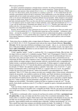 Observação preliminar
         Em muitos comentários desaparece a intenção desses versículos. No esforço de demonstrar sua
     independência, Paulo teria diminuído a importância dos contatos posteriores. Teriam sido bem poucos,
     limitando-se a duas pessoas e duas semanas (Esse é o tom, p. ex., em Oepke, Schlier, Mussner, e Rebell, pág
     45, nota 115). Dessa forma, porém, desconsidera-se a mudança a partir do v. 18. Na verdade Paulo não está
     retirando a preocupação exposta até aqui (a autonomia), mas complementa-a com uma segunda, sendo que a
     segunda ardia em seu coração tanto quanto a primeira. Sua autonomia não devia ser interpretada erroneamente
     como se ele estivesse defendendo um cristianismo diferente dos de Jerusalém. Afinal, designava com respeito
     as igrejas na Judéia como ―igreja de Deus‖ e ―em Cristo‖ (v. 13,22). De forma alguma ele estava trabalhando
     por uma construção paralela. Para a sua obra teria sido fatal se permanecesse desvinculado de Jerusalém (Gl
     2.2). Ele tampouco queria ser jogado contra os demais apóstolos, como expõe apaixonadamente em 1Co 1.11-
     13, por volta da mesma época, constatando mais adiante, em 1Co 15.11: ―Portanto, quer tenha sido eu, quer
     tenham sido eles, é isto que pregamos, e é isto que vocês creram‖ (NVI). Paulo combinava autonomia
     apostólica com colegialidade apostólica.
         Portanto, devemos valorizar a frase culminante do nosso trecho: ―E glorificavam a Deus por minha causa‖
     (v. 24 [NVI]) como prelúdio de Gl 2.9: ―Reconhecendo a graça que me fora concedida… estenderam a mão
     direita… em sinal de comunhão‖ (NVI). Paulo tencionava levar ao conhecimento dos gálatas a concordância
     no único evangelho (v. 7) com a mesma ênfase que a origem do ―seu‖ evangelho a partir da revelação. De
     forma alguma desprezava a tradição comum do cristianismo e tampouco queria aparecer como um lutador
     solitário isolado.

18   Paulo deixa fora os detalhes sobre o tempo depois de Damasco. Alguns deles conhecemos a partir
   de At 9.20-25; 2Co 11.32,33. No presente texto está em foco uma evolução diferente: Decorridos
   três anos. Ele faz mais uma referência cronológica à sua vocação – não, p. ex., ao retorno da Arábia,
   pois a linha percorrida pelo pensamento é: não imediatamente após minha vocação, mas alguns anos
   depois subi a Jerusalém. Submeteu-se com um objetivo claro à caminhada de cerca de uma semana:
   para avistar-me com Cefas.
       ―Cefas‖ significa ―pedra‖, ―rocha‖ e, conforme Mc 3.16, é cognome de Simão, filho de João. Em
   seu lugar tornou-se usual no NT a tradução ao grego ―Pedro‖ (em 154 passagens!). Paulo foi o único
   que permaneceu com a antiga forma aramaica do nome, assim como foi pronunciada por Jesus na
   terra (oito vezes, única exceção em Gl 2.7,8). Talvez residia já nesse fato a característica de sua
   valorização de Pedro. Ele não o respeitava como ―cabeça máximo da igreja‖, como a interpretação de
   cunho católico de tempos antigos e atuais pretende colocá-lo, mas honrava nele o companheiro do
   Senhor terreno e a primeira testemunha de sua ressurreição. O último aspecto é comprovado pela
   lista de aparições em 1Co 15.5. Sem dúvida admitia a prioridade desse Cefas em termos de história
   da salvação. O ―último‖ dos apóstolos saudava o apóstolo ―antes dele‖ (1Co 15.8,9; Gl 1.17; para
   demais considerações sobre a valorização de Pedro cf. o exposto sobre Gl 2.2,6,9). Aos gentílico-
   cristãos ele asseverava que deviam aos ―santos em Jerusalém‖ a sua participação nos ―valores
   espirituais‖ (Rm 15.27). Entre eles contava em todo caso a tradição sobre o Jesus terreno, sobretudo a
   respeito da sua paixão, mas também as palavras do Senhor, que Paulo introduzia com destaque na
   vida da igreja. Não aludia apenas ―oportunamente‖ às palavras do Senhor, mas podia acontecer de
   elas lastrarem um capítulo inteiro como Rm 12. Paulo, portanto, estava consciente a respeito daquilo
   que ele e ―todas as igrejas‖ deviam justamente a Jerusalém. Em 1Co 14.33b-36 ele foi capaz de
   indagar em tom acusador: ―Porventura, a palavra de Deus se originou no meio de vós?‖. Ao que
   parece, fazia alusão a profecias como Is 2.3 ou Mq 4.2, segundo as quais a instrução procederá de
   Jerusalém.
       Tudo isso forma o fundo do impulso: subir a Jerusalém! e: conhecer a Cefas! Mas de modo algum
   s ua intenção era deixar-se incumbir com o evangelho por Pedro. Para ele, que já havia anunciado por
   dois ou três anos a Cristo (v. 17), seguramente não se tratava de tornar-se aluno de Pedro num curso
   rápido.
19 É elucidativa a continuação sobre o sucesso de sua busca de contato com Pedro: e permaneci com
   ele quinze dias, ou seja, um tempo nem tão breve assim. Eles se aceitaram mutuamente: Paulo
   tomou sobre si a cansativa viagem, Pedro tomou-o por duas semanas como hóspede em sua casa. De
   um lado isso era mais que uma breve visita de cortesia, e da outra parte mais que a hospitalidade
   prescrita. Agora também resulta um conteúdo para a expressão ―conhecer pessoalmente‖ (cf. NVI).
   Não se pode ficar junto duas semanas sem abordar assuntos de fundo. Na verdade K. F. Ulrichs
   pensa ser capaz de saber que o objeto da visita ―não foi de forma alguma‖ evangelho e apostolado
 