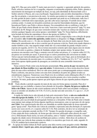 (pág 267). Mas que seria então? É muito mais provável o seguinte: o agraciado apóstolo dos gentios,
    Paulo, articula a antítese de lei e evangelho, enquanto a testemunha originária eleita, Pedro, garante o
    ancoramento da mensagem na tradição de Jesus, ou seja, pela identidade do Ressuscitado com o
    Senhor anterior à Páscoa, até a sua crucificação. Seguramente cada um deles desempenhou a função
    que lhe era própria, e um precisava do outro. As tensões que podem ter surgido, o ensino que pode
    ter sido gerado de parte a parte e a disposição de aprender que pode ter-se evidenciado, tudo isso é
    secundário e sobretudo mera especulação, que não cabe nessa exposição. O sentido desse relato
    continua sendo: A estada em Jerusalém constituiu um sinal de fraternidade elementar, que foi
    buscada por Paulo e que Pedro o deixou alcançar. Em conseqüência não se confirma a visão de T.
    Zahn, de que Paulo estaria falando de sua visita ―num tom o mais reservado possível‖ (pág 71), nem
    o veredicto de M. Hengel, de que esses versículos teriam sido ―escritos no esforço de reduzir a um
    mínimo qualquer ligação com outras igrejas e autoridades‖ (pág 73). Nessa hipótese, dificilmente
    teria brotado de forma tão espontânea o louvor das igrejas na Judéia (v. 24).
20 Naquela ocasião ainda não se realizaram um encontro oficial e negociações com a direção da igreja
    de Jerusalém: não vi outro dos apóstolos, senão (dentre os dirigentes vi) Tiago, o irmão do
    Senhor. De acordo com o v. 18, não era intenção de Paulo falar com eles de modo especial. Dessa
    observação naturalmente não se deve concluir que ele quisesse evitá-los. Paulo teria estado disposto a
    saudar também a eles, mas naquele tempo ainda não via a necessidade da grande solução como a
    exposta em seguida, em Gl 2.1ss. Ela se tornou necessária somente após mais alguns anos de missão
    livre da lei entre os gentios, e depois de fundadas sempre mais igrejas mistas. Se apesar disso
    aconteceu um encontro com Tiago e somente com ele (sobre sua pessoa, cf. o exposto sobre Gl 2.9),
    ele parece ter ocorrido por acaso. É possível que os outros justamente não estivessem na cidade.
    Talvez seja por meticulosidade que Paulo menciona o encontro com Tiago, pois na formulação ele o
    distingue claramente do encontro para vir a conhecer a Pedro. Também em 1Co 16.7 ―ver‖ significa
    uma visita apenas rápida quando de passagem, ao contrário de uma comunhão intencional e
    intensiva.
       Nesse contexto Paulo emite uma declaração juramentada: Ora, acerca do que vos escrevo, eis
    que diante de Deus testifico (juro) que não minto. Evidentemente os fatos recém-descritos fazem
    parte de uma esfera melindrosa. Deve ter sido nesse ponto que a contrapropaganda semeou veneno.
    Paulo a enfrenta, mas precisa contar com uma forte estranheza da parte dos gálatas levados ao
    entendimento enganoso. Numerosas vezes Paulo teve de se debater contra difamações (Rm 9.1; 2Co
    11.31; 1Tm 2.7). Nesses casos uma honestidade irrestrita perante céu e terra constitui a melhor
    proteção. No mais, podia apenas esperar que pela lógica interna do que expunha pudesse despertar
    confiança.
21-22 Paulo aborda o período seguinte de mais de dez anos de forma apenas resumida. Para ele é
    importante que seu trabalho o manteve bem afastado de Jerusalém: Depois, fui para as regiões da
    Síria e da Cilícia. Apesar de não existir nenhuma carta de Paulo sobre essa atividade e tampouco
    Lucas se estender em detalhes (At 9.30; 15.23,41), ela não terá sido sem êxito. É o que os v. 23,24
    dão a entender.
       A região da Judéia havia sido deixada de lado pelo missionário Paulo: e não era conhecido de
    vista das igrejas da Judéia. At 9.21 e 8.3 confirma que elas não o haviam visto antes de sua
    conversão, pois sua atividade de perseguição limitara-se a Jerusalém. O fato de Paulo estar evitando
    essas igrejas mais antigas de forma alguma significava menosprezo, uma vez que para ele são igreja
    em Cristo. Essa caracterização não deve ser entendida no sentido depreciado de nossa expressão
    gasta ―igreja cristã‖. Para Paulo ela é cheia de conteúdo e representa uma alta distinção (A expressão
    ocorre seis vezes em Gl, cf. o exposto sobre Gl 3.14). Pelo contrário, ele deve ter-se orientado de
    acordo com o princípio anotado em Rm 15.20: ―Sempre fiz questão de pregar o evangelho onde
    Cristo ainda não fosse conhecido, de forma que não estivesse edificando sobre alicerce de outro‖
    (NVI). Dificilmente Paulo inclui, no texto sob análise, entre a ―Judéia‖ também Jerusalém. A função
    singular da cidade estava fortemente perfilada para judeus e cristãos. Além disso ele acabara de
    relatar sobre sua visita de duas semanas na cidade e os encontros que tivera ali, onde, segundo At
    9.26-30, também havia anunciado a palavra.
23 As igrejas da Judéia tinham de Paulo apenas uma idéia restrita como pregador cristão: Ouviam
    somente dizer: Aquele que, antes, nos perseguia, agora, prega a fé que, outrora, procurava
 