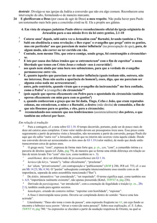 destruir. Divulga-se nas igrejas da Judéia a conversão que não era algo comum. Reconhecem uma
   intervenção do alto, formulando-o de maneira marcante.
24 E glorificavam a Deus (por causa do agir de Deus) a meu respeito. Não podia haver para Paulo
   um testemunho mais belo para a concórdia cristã na fé. Ele a propõe aos gálatas.

        4. Em vista de ataques judaístas Paulo obteve reconhecimento oficial da igreja originária de
                        Jerusalém para a sua missão livre da lei entre gentios, 2.1-10
   1
         Catorze anosa depois, subi outra vez a Jerusalém comb Barnabé, levando também a Tito.
   2
         Subi em obediência a uma revelação; e lhes expusc o evangelho que pregod entre os gentios,
         mas em particulare aos que pareciam de maior influênciaf (na preocupação de que), para, de
         algum modo, não correr ou ter corrido em vão.
   3
         Contudo, nem mesmo Tito, que estava comigo, sendo grego, foi constrangido a circuncidar-
         se.
   4
         E isto por causa dos falsos irmãos que se entremeteramg com o fim de espreitarh a nossa
         liberdade que temos em Cristo Jesus e reduzir -nos à escravidãoi;
   5
         aos quais nem ainda por uma hora nos submetemos, para que a verdade do evangelho
         permanecesse entre vós.
   6
         E, quanto àqueles que pareciam ser de maior influência (quais tenham sido, outrora, não
         me interessa; Deus não aceita a aparência do homem j), esses, digo, que me pareciam ser
         alguma coisa nada me acrescentaraml;
   7
         antes, pelo contrário, quando viram que o evangelho da incircuncisão m me fora confiado,
         como a Pedron o (evangelho) da circuncisãoo,p
   8
         (pois aquele que operou eficazmente em Pedro para o apostolado da circuncisão também
         operou eficazmente em mim para com os gentiosq)
   9
         e, quando conheceram a graça que me foi dada, Tiago, Cefas e João, que eram reputados
         colunas, me estenderam, a mim e a Barnabé, a destra (mão direita) de comunhão, a fim de
         que nós fôssemos para os gentios, e eles, para a circuncisão;
   10
          recomendando-nos somente que nos lembrássemos (assistencialmente) dos pobres, o que
         também me esforcei por fazer.

   Em relação à tradução
         a
             Para a contagem, cf. a nota sobre Gl 1.18. O tempo decorrido, portanto, pode ser de pouco mais de
        doze até catorze anos completos. Como valor médio devem ser pressupostos treze anos. Esse prazo conta
        seguramente a partir da primeira visita a Jerusalém, não novamente a partir da conversão, porque Paulo diz
        aqui que ele subiu ―outra vez‖ a Jerusalém, sendo que no ínterim não ocorreu visita àquela cidade. Desde
        sua conversão devem ser acrescentados os dois anos de Gl 1.18 (valor médio), de modo que desde então
        transcorreram cerca de quinze anos.
         b
              O grego metá, ―com‖, expressa de forma mais forte que, p. ex., syn, ―com‖, a comunhão íntima e a
        parceria de direitos iguais (cf. Zahn, pág 79), de maneira que se forma uma nítida diferença em relação ao
        fato de terem levado Tito ―com‖ eles (syn, como também no v. 3).
         c
             anatíthemai, deve ser diferenciado de prosanatíthemai em Gl 1.16.
         d
              kerússo (de kéryx, ―arauto‖), ―editar oficialmente‖, ―proclamar‖.
         e
             kat’ idiam, ―privativamente‖, em contraposição a ―publicamente‖ (BDR § 286; WB col. 753; cf. o uso
        em Mt 14.23; Mc 4.34). O ―porém‖ subseqüente contrapõe intencionalmente essa reunião com os de
        importância, separada da antes assembléia mencionada (―lhes‖).
         f
             De dokéo, intransitivo: ―ser considerado‖, ―ser respeitado‖. O termo significa aqui, como também nos
        v. 6,9, ―importância realmente existente‖, não apenas presumida (Kittel, ThWNT II, pág 236).
         g
              Derivado de pareiságomai, ―ser introduzido‖, com a conotação da ilegalidade e traição (p. ex., 2Pe
        2.1), também usado para agentes secretos.
         h
              kataskopéo, oriundo do contexto militar: ―espreitar com hostilidade‖, ―espionar‖.
         i
             A frase é interrompida nesse ponto. Deveria ser completada dentro do sentido: ―houve uma luta
        acirrada‖.
         j
             Literalmente: ―Deus não toma o rosto da pessoa‖, uma expressão freqüente no NT, em cujo fundo se
        encontra o hebraico nasa panim: ―elevar o rosto (de outra pessoa)‖. Sobre essa explicação, cf. E. Lohse,
        ThWNT VI, pág 780: ―As expressões se elucidam a partir da saudação respeitosa do Oriente, na qual se
 