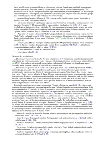 baixa humildemente o rosto ao chão ou se cai prostrado em terra. Quando a personalidade saudada dessa
  maneira ergue a face da pessoa, estabelece dessa maneira um sinal de reconhecimento e apreço.‖ No
  entanto, no caso de um juiz, não pode entrar em jogo essa demonstração de favor pessoal. Ele tem de julgar
  de forma imparcial e incorruptível, sem nepotismo. Nossas traduções em geral usam uma paráfrase, porque
  esse costume que está por trás é desconhecido dos nossos leitores.
   l
       prosanatíthemai aparece, diferente de Gl 1.16, como verbo transitivo e com objeto: ―impor algo a
  alguém como fardo‖ (não para apreciação).
   m
        akrobystía, ―prepúcio‖, a parte que é separada como ―impura‖ na circuncisão e arremessada fora com
  desprezo. Ocorre no NT 20 vezes, em Gl três vezes, com dois significados: Em Gl 5.6 e 6.15 para a
  condição de ser incircunciso, de ser não-judeu. Na presente passagem, para as próprias pessoas que ainda
  tinham esse pedaço de pele, parafraseado nas traduções (alemãs) geralmente de forma cuidadosa com
  ―gentios‖ (assim também o próprio Paulo nos v. 8,9) ou com ―incircuncisos‖.
   n
       Aqui e no v. 8 aparece subitamente ―Pedro‖, enquanto Paulo em suas cartas costuma sempre escrever
  ―Cefas‖ (cf. a explicação sobre Gl 1.18). Sugeriu-se explicar esse fato estranho com a circunstância de que
  Paulo estaria citando da ata de uma sessão (Cullmann, ThWNT VI, pág 100, nota 6; detalhes em H. D. Betz,
  pág 185-186).
   o
       peritomé, em Gl há sete passagens com três significados: Originalmente significa o ato da circuncisão
  (Gl 5.11), depois, a condição do circuncidado, a saber, do ser judeu (Gl 2.9,12; 5.6; 6.15), e finalmente
  representa os circuncidados, a saber, os judeus (Gl 2.7,8).
   p
       A frase continua no v. 9. O v. 8 é uma intercalação.
   q
       cf. o exposto sobre Gl 1.16

Observações preliminares
    1. Quanto à forma especial do trecho. No texto original os v. 6-10 formam uma única frase extremamente
emaranhada, que corta o pensamento várias vezes ou o interrompe por meio de ampliações ou adendos (Borse,
pág 87-88). Uma tradução não aplanada causará a impressão de que Paulo ainda está ditando a carta com
excitação, apesar de que o evento já se passou há cinco ou seis anos.
    2. O concílio dos apóstolos em At 15 e Gl 2.1-10. Será que, afinal, Gl 2.1-10 tem algo a ver com At 15? A
maioria dos pesquisadores relaciona ambos os relatos, como também nós defendemos, com o mesmo
acontecimento, mesmo que não deixem de elaborar extensas abordagens. Naturalmente duas pessoas – neste
caso Lucas e Paulo – sempre relatarão de forma diferente o mesmo acontecimento, uma vez que não possuem
o mesmo ponto de vista, a mesma proximidade ou distância do acontecido. Além disso, cada um deles tem seu
interesse específico sobre o aspecto do evento que ele gostaria de trazer à apreciação dos seus leitores.
Finalmente ninguém sabe tudo, ou não diz tudo o que sabe. Por isso não há necessidade de muitas palavras
sobre divergências desse nível entre Lucas e Paulo.
    Como diferenças importantes restam apenas duas: Primeiro o fato de que segundo Gl 2.1 a viagem para
esse conselho constituiu apenas a segunda permanência de Paulo em Jerusalém, ao passo que conforme At foi
a terceira (sobre isso, cf. Questões de fundo da pergunta e Sobre a peculiaridade de Atos dos Apóstolos na qi
3b). Sobretudo, porém, Paulo assevera segundo Gl 2.6 expressamente: ―Aos que pareciam influentes… não
me acrescentaram nada‖ (NVI). É verdade que em At 15.19 ocorre uma afirmação muito similar: ―Julgo que
não devemos pôr dificuldades (impor fardos) aos gentios que estão se convertendo a Deus‖ (NVI), contudo no
versículo seguinte essa concessão é vinculada, apesar disso, a uma condição (o chamado decreto dos
apóstolos): ―mas escrever-lhes que se abstenham das contaminações dos ídolos, bem como das relações
sexuais ilícitas, da carne de animais sufocados e do sangue‖. Ambas as formulações se repetem nos v. 28,29:
Ao lado de ―não vos impor maior encargo‖ aparece novamente ―abstenhais das coisas…‖. A essa dificuldade
os comentários dedicam muita perspicácia. No entanto, no presente contexto podemos apontar somente para
dez pontos importantes de convergência, que apesar de tudo levam imperiosamente à conclusão de que Paulo
e Lucas estão informando acerca do mesmo evento:
   • Motivo do conselho em Jerusalém: Intrusos judaístas apresentaram-se nas igrejas paulinas, exigindo a
      circuncisão: At 15.1,24; cf. Gl 2.4.
   • Lugar de origem da delegação paulina: Antioquia, para onde também retorna: At 15.2,30; cf. em Gl a
      inferência de Gl 1.21 e 2.11.
   • Forma da deliberação: Tanto no plenário quanto também no pequeno círculo de dirigentes: At 15.4,6;
      cf. Gl 2.2.
   • Porta-vozes: Do lado de Jerusalém Pedro (orador principal) e Tiago, do lado antioquino Paulo (orador
      principal) e Barnabé: At 15.7,13; cf. Gl 2.1,9.
   • Incidente: Surgimento de um terceiro grupo no meio das deliberações, a saber, os judaístas, com nova
      exigência de circuncisão: At 15.5; cf. Gl 2.5.
 