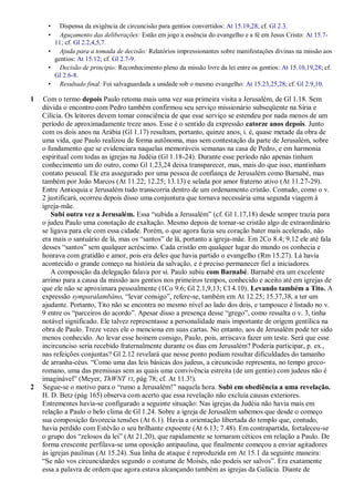 •  Dispensa da exigência de circuncisão para gentios convertidos: At 15.19,28; cf. Gl 2.3.
      •  Aguçamento das deliberações: Estão em jogo a essência do evangelho e a fé em Jesus Cristo: At 15.7-
       11; cf. Gl 2.2,4,5,7.
      • Ajuda para a tomada de decisão: Relatórios impressionantes sobre manifestações divinas na missão aos
       gentios: At 15.12; cf. Gl 2.7-9.
      • Decisão de princípio: Reconhecimento pleno da missão livre da lei entre os gentios: At 15.10,19,28; cf.
       Gl 2.6-8.
      • Resultado final: Foi salvaguardada a unidade sob o mesmo evangelho: At 15.23,25,28; cf. Gl 2.9,10.

1   Com o termo depois Paulo retoma mais uma vez sua primeira visita a Jerusalém, de Gl 1.18. Sem
    dúvida o encontro com Pedro também confirmou seu serviço missionário subseqüente na Síria e
    Cilícia. Os leitores devem tomar consciência de que esse serviço se estendeu por nada menos de um
    período de aproximadamente treze anos. Esse é o sentido da expressão catorze anos depois. Junto
    com os dois anos na Arábia (Gl 1.17) resultam, portanto, quinze anos, i. é, quase metade da obra de
    uma vida, que Paulo realizou de forma autônoma, mas sem contestação da parte de Jerusalém, sobre
    o fundamento que se evidenciara naquelas memoráveis semanas na casa de Pedro, e em harmonia
    espiritual com todas as igrejas na Judéia (Gl 1.18-24). Durante esse período não apenas tinham
    conhecimento um do outro, como Gl 1.23,24 deixa transparecer, mas, mais do que isso, mantinham
    contato pessoal. Ele era assegurado por uma pessoa de confiança de Jerusalém como Barnabé, mas
    também por João Marcos (At 11.22; 12.25; 13.13) e selada por amor fraterno ativo (At 11.27-29).
    Entre Antioquia e Jerusalém tudo transcorria dentro de um ordenamento cristão. Contudo, como o v.
    2 justificará, ocorreu depois disso uma conjuntura que tornava necessária uma segunda viagem à
    igreja-mãe.
       Subi outra vez a Jerusalém. Essa ―subida a Jerusalém‖ (cf. Gl 1.17,18) desde sempre trazia para
    o judeu Paulo uma conotação de exaltação. Mesmo depois de tornar-se cristão algo de extraordinário
    se ligava para ele com essa cidade. Porém, o que agora fazia seu coração bater mais acelerado, não
    era mais o santuário de lá, mas os ―santos‖ de lá, portanto a igreja-mãe. Em 2Co 8.4; 9.12 ele até fala
    desses ―santos‖ sem qualquer acréscimo. Cada cristão em qualquer lugar do mundo os conhecia e
    honrava com gratidão e amor, pois era deles que havia partido o evangelho (Rm 15.27). Lá havia
    acontecido o grande começo na história da salvação, e é preciso permanecer fiel a iniciadores.
       A composição da delegação falava por si. Paulo subiu com Barnabé. Barnabé era um excelente
    arrimo para a causa da missão aos gentios nos primeiros tempos, conhecido e aceito até em igrejas de
    que ele não se aproximara pessoalmente (1Co 9.6; Gl 2.1,9,13; Cl 4.10). Levando também a Tito. A
    expressão symparalambáno, ―levar consigo‖, refere-se, também em At 12.25; 15.37,38, a ter um
    ajudante. Portanto, Tito não se encontra no mesmo nível ao lado dos dois, e tampouco é listado no v.
    9 entre os ―parceiros do acordo‖. Apesar disso a presença desse ―grego‖, como ressalta o v. 3, tinha
    notável significado. Ele talvez representasse a personalidade mais importante de origem gentílica na
    obra de Paulo. Treze vezes ele o menciona em suas cartas. No entanto, aos de Jerusalém pode ter sido
    menos conhecido. Ao levar esse homem consigo, Paulo, pois, arriscava fazer um teste. Será que esse
    incircunciso seria recebido fraternalmente durante os dias em Jerusalém? Poderia participar, p. ex.,
    nas refeições conjuntas? Gl 2.12 revelará que nesse ponto podiam resultar dificuldades do tamanho
    de arranha-céus. ―Como uma das leis básicas dos judeus, a circuncisão representa, no tempo greco-
    romano, uma das premissas sem as quais uma convivência estreita (de um gentio) com judeus não é
    imaginável‖ (Meyer, ThWNT VI, pág 78; cf. At 11.3!).
2   Segue-se o motivo para o ―rumo a Jerusalém!‖ naquela hora. Subi em obediência a uma revelação.
    H. D. Betz (pág 165) observa com acerto que essa revelação não excluía causas exteriores.
    Entrementes havia-se configurado a seguinte situação: Nas igrejas da Judéia não havia mais em
    relação a Paulo o belo clima de Gl 1.24. Sobre a igreja de Jerusalém sabemos que desde o começo
    sua composição favorecia tensões (At 6.1). Havia a orientação libertada do templo que, contudo,
    havia perdido com Estêvão o seu brilhante expoente (At 6.13; 7.48). Em contrapartida, fortaleceu-se
    o grupo dos ―zelosos da lei‖ (At 21.20), que rapidamente se tornaram céticos em relação a Paulo. De
    forma crescente perfilava-se uma oposição antipaulina, que finalmente começou a enviar agitadores
    às igrejas paulinas (At 15.24). Sua linha de ataque é reproduzida em At 15.1 da seguinte maneira:
    ―Se não vos circuncidardes segundo o costume de Moisés, não podeis ser salvos‖. Era exatamente
    essa a palavra de ordem que agora estava alcançando também as igrejas da Galácia. Diante de
 