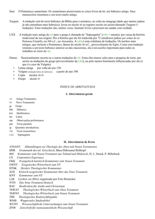 Sam      O Pentateuco samaritano. Os samaritanos preservaram os cinco livros da lei, em hebraico antigo. Seus
            manuscritos remontam a um texto muito antigo.

Targum      A tradução oral do texto hebraico da Bíblia para o aramaico, no culto na sinagoga (dado que muitos judeus
            já não entendiam mais hebraico), levou no século III ao registro escrito no assim-chamado Targum (=
            tradução). Estas traduções são, muitas vezes, bastante livres e precisam ser usadas com cuidado.

LXX      A tradução mais antiga do AT para o grego é chamada de ―Septuaginta‖ (LXX = setenta), por causa da história
            tradicional da sua origem. Diz a história que ela foi traduzida por 72 estudiosos judeus por ordem do rei
            Ptolomeu Filadelfo, em 200 a.C., em Alexandria. A LXX é uma coletânea de traduções. Os trechos mais
            antigos, que incluem o Pentateuco, datam do século III a.C., provavelmente do Egito. Como esta tradução
            remonta a um texto hebraico anterior ao dos massoretas, ela é um auxílio importante para todos os
            trabalhos no texto do AT.

Outras     Ocasionalmente recorre-se a outras traduções do AT. Estas têm menos valor para a pesquisa de texto, por
             serem ou traduções do grego (provavelmente da LXX), ou pelo menos fortemente influenciadas por ela (o
             que é o caso da Vulgata):
     •   Latina antiga por volta do ano 150
     •   Vulgata (tradução latina de Jerônimo) a partir do ano 390
     •   Copta séculos III-IV
     •   Etíope século IV

                                            ÍNDICE DE ABREVIATURAS

                                                 I. Abreviaturas gerais
AT  Antigo Testamento
NT  Novo Testamento
gr  Grego
hbr  Hebraico
km   Quilômetros
lat Latim
opr  Observações preliminares
par Texto paralelo
qi  Questões introdutórias
TM   Texto massorético
LXX   Septuaginta

                                               II. Abreviaturas de livros
AThANT Abhandlungen zur Theologie des Alten und Neuen Testamentes
BDR Grammatik des ntl. Griechisch, Blass/Debrunner/Rehkopf
Bill Kommentar zum Neuen Testament aus Talmud und Midrasch, H. L. Strack, P. Billerbeck
CE Comentário Esperança
EKK Evangelisch-katolisch Kommentar zum Neuen Testament
EWNT Exegetisches Wörterbuch zum NT
HThK Herders Theologischer Kommentar
KEK Kritisch-exegetischer Kommentar über das Neue Testament
KNT Kommentar zum NT
LzB Lexikon zur Bibel, organizado por Fritz Rienecker
NTD Das Neue Testament Deutsch
RAC Reallexikon für Antike und Christentum
ThWAT Theologisches Wörterbuch zum Alten Testament
ThWNT Theologisches Wörterbuch zum Neuen Testament
TRE Theologisches Realenzykklopädie
WStB Wuppertaler Studienbibel
WUNT Wissenschaftliche Untersuchungen zum Neuen Testament
ZNW Zeitschrift für neutestamentliche Wissenschaft
 