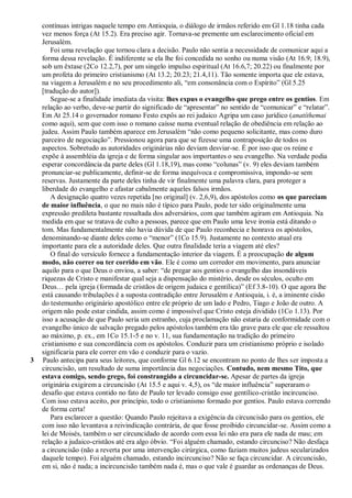 contínuas intrigas naquele tempo em Antioquia, o diálogo de irmãos referido em Gl 1.18 tinha cada
    vez menos força (At 15.2). Era preciso agir. Tornava-se premente um esclarecimento oficial em
    Jerusalém.
        Foi uma revelação que tornou clara a decisão. Paulo não sentia a necessidade de comunicar aqui a
    forma dessa revelação. É indiferente se ela lhe foi concedida no sonho ou numa visão (At 16.9; 18.9),
    sob um êxtase (2Co 12.2,7), por um singelo impulso espiritual (At 16.6,7; 20.22) ou finalmente por
    um profeta do primeiro cristianismo (At 13.2; 20.23; 21.4,11). Tão somente importa que ele estava,
    na viagem a Jerusalém e no seu procedimento ali, ―em consonância com o Espírito‖ (Gl 5.25
    [tradução do autor]).
        Segue-se a finalidade imediata da visita: lhes expus o evangelho que prego entre os gentios. Em
    relação ao verbo, deve-se partir do significado de ―apresentar‖ no sentido de ―comunicar‖ e ―relatar‖.
    Em At 25.14 o governador romano Festo expôs ao rei judaico Agripa um caso jurídico (anatíthemai
    como aqui), sem que com isso o romano caísse numa eventual relação de obediência em relação ao
    judeu. Assim Paulo também aparece em Jerusalém ―não como pequeno solicitante, mas como duro
    parceiro de negociação‖. Pressionou agora para que se fizesse uma contraposição de todos os
    aspectos. Sobretudo as autoridades originárias não deviam desviar-se. É por isso que os reúne e
    expõe à assembléia da igreja e de forma singular aos importantes o seu evangelho. Na verdade podia
    esperar concordância da parte deles (Gl 1.18,19), mas como ―colunas‖ (v. 9) eles deviam também
    pronunciar-se publicamente, definir-se de forma inequívoca e compromissiva, impondo-se sem
    reservas. Justamente da parte deles tinha de vir finalmente uma palavra clara, para proteger a
    liberdade do evangelho e afastar cabalmente aqueles falsos irmãos.
        A designação quatro vezes repetida [no original] (v. 2,6,9), dos apóstolos como os que pareciam
    de maior influência, o que no mais não é típico para Paulo, pode ter sido originalmente uma
    expressão predileta bastante ressaltada dos adversários, com que também agiram em Antioquia. Na
    medida em que se tratava de culto a pessoas, parece que em Paulo uma leve ironia está ditando o
    tom. Mas fundamentalmente não havia dúvida de que Paulo reconhecia e honrava os apóstolos,
    denominando-se diante deles como o ―menor‖ (1Co 15.9). Justamente no contexto atual era
    importante para ele a autoridade deles. Que outra finalidade teria a viagem até eles?
        O final do versículo fornece a fundamentação interior da viagem. É a preocupação de algum
    modo, não correr ou ter corrido em vão. Ele é como um corredor em movimento, para anunciar
    aquilo para o que Deus o enviou, a saber: ―de pregar aos gentios o evangelho das insondáveis
    riquezas de Cristo e manifestar qual seja a dispensação do mistério, desde os séculos, oculto em
    Deus… pela igreja (formada de cristãos de origem judaica e gentílica)‖ (Ef 3.8-10). O que agora lhe
    está causando tribulações é a suposta contradição entre Jerusalém e Antioquia, i. é, a iminente cisão
    do testemunho originário apostólico entre ele próprio de um lado e Pedro, Tiago e João de outro. A
    origem não pode estar cindida, assim como é impossível que Cristo esteja dividido (1Co 1.13). Por
    isso a acusação de que Paulo seria um estranho, cuja proclamação não estaria de conformidade com o
    evangelho único de salvação pregado pelos apóstolos também era tão grave para ele que ele ressaltou
    ao máximo, p. ex., em 1Co 15.1-5 e no v. 11, sua fundamentação na tradição do primeiro
    cristianismo e sua concordância com os apóstolos. Conduzir para um cristianismo próprio e isolado
    significaria para ele correr em vão e conduzir para o vazio.
3   Paulo antecipa para seus leitores, que conforme Gl 6.12 se encontram no ponto de lhes ser imposta a
    circuncisão, um resultado de suma importância das negociações. Contudo, nem mesmo Tito, que
    estava comigo, sendo grego, foi constrangido a circuncidar-se. Apesar de partes da igreja
    originária exigirem a circuncisão (At 15.5 e aqui v. 4,5), os ―de maior influência‖ superaram o
    desafio que estava contido no fato de Paulo ter levado consigo esse gentílico-cristão incircunciso.
    Com isso estava aceito, por princípio, todo o cristianismo formado por gentios. Paulo estava correndo
    de forma certa!
        Para esclarecer a questão: Quando Paulo rejeitava a exigência da circuncisão para os gentios, ele
    com isso não levantava a reivindicação contrária, de que fosse proibido circuncidar-se. Assim como a
    lei de Moisés, também o ser circuncidado de acordo com essa lei não era para ele nada de mau; em
    relação a judaico-cristãos até era algo óbvio. ―Foi alguém chamado, estando circunciso? Não desfaça
    a circuncisão (não a reverta por uma intervenção cirúrgica, como faziam muitos judeus secularizados
    daquele tempo). Foi alguém chamado, estando incircunciso? Não se faça circuncidar. A circuncisão,
    em si, não é nada; a incircuncisão também nada é, mas o que vale é guardar as ordenanças de Deus.
 