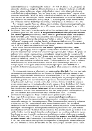 Cada um permaneça na vocação em que foi chamado‖ (1Co 7.18-20). Em At 16.1-3, em que ele fez
    circuncidar a Timóteo, a situação era diferente. Por meio da sua mãe judia Timóteo era considerado
    judeu. Para judeus, também para judaico-cristãos, Paulo pressupôs o rito, até para não obstruir a
    possibilidade da missão aos judeus. É preciso ―tornar-se para os judeus um judeu‖, para que judeus
    possam ser conquistados (1Co 9.20). Assim os judaico-cristãos obedeciam ao rito, porém unicamente
    como costume, não como salvação. Para eles a salvação não estava nem em ser circuncidado nem em
    ser incircunciso, mas sim na fé em Cristo (Gl 5.6; 6.15). Por conseguinte, cumpre diferenciar entre
    uma circuncisão como ato de adaptação missionária, e uma ―pregação da circuncisão‖ (Gl 5.11).
       Nos versículos seguintes Paulo não relata de maneira contínua o transcurso das negociações, mas
    ele destaca dois pontos centrais, a saber nos v. 4,5 o choque com os ―falsos irmãos‖ e nos v. 6-10 o
    entendimento com os ―respeitados‖.
4   Inicialmente Paulo caracteriza a ação dos adversários. Uma revolta que ainda repercute nele faz com
    que formule apenas uma frase truncada: E isto por causa dos falsos irmãos que se entremeteram
    com o fim de espreitar (maldosamente) a nossa liberdade que temos em Cristo Jesus e reduzir-
    nos à escravidão. Como ―irmãos‖ eles com certeza eram membros da igreja cristã. Porém não
    agiram como irmãos. Como espiões militares eles ―tinham se juntado‖ e ―entrado‖ ( BLH, cf. NVI
    ―infiltraram‖) com uma tarefa específica. Deve ter havido desonestidade no meio. Alegavam ser
    emissários dos apóstolos em Jerusalém. Paulo evidentemente levantou essa questão, pois de acordo
    com At 15.24 os apóstolos se distanciaram desses ―irmãos‖.
       Paulo resume assim as atividades deles: com o fim de espreitar (maldosamente) a nossa
    liberdade. A palavra grega para esse ―espreitar‖ com hostilidade (kataskopéo) talvez esteja de
    propósito em contraposição ao ―observar‖ providente (episképtomai), bem conhecido das igrejas. Em
    ambos os verbos a raiz é a mesma, apenas combinada com outra preposição. De episképtomai foi
    derivado o termo epískopos, ―supervisor‖, do qual surgiu nosso termo ―bispo‖, usado com predileção
    também na tradução de Lutero. Em 1Pe 2.25 o próprio Cristo é esse supervisor ou ―bispo‖. Os irmãos
    falsos, pois, talvez tenham se portado como bispos: ―Venham, confiem em nós. Temos as melhores
    intenções com vocês!‖ Paulo lhes arranca essa máscara: Vocês não são amigos paternais, e sim
    inimigos espiões. Vocês apenas estão colhendo material e planejando o mal: reduzir-nos à
    escravidão. Sobre retornar para debaixo do velho jugo Paulo falará com maiores detalhes em Gl 4.9;
    5.1.
       No presente contexto ouve-se pela primeira vez a palavra-chave liberdade. Com treze ocorrências
    o termo supera as cartas mais volumosas aos Romanos ou 1Coríntios (cada qual apenas com sete
    passagens). As peculiaridades dessa liberdade ―consistem segundo 1Co 9.19-23 em não se prender a
    nenhuma forma exterior de conduta, mas em tornar-se para os judeus um judeu e para os gregos um
    grego. Paulo, portanto, está tão livre diante da lei que ele não precisa nem observá-la nem está
    obrigado a quebrá-la, levando uma vida sem lei. Pelo contrário, ele tem a liberdade de, sempre de
    acordo com as respectivas circunstâncias, observar a lei judaica ou deixar de obedecer-lhe‖. É mais
    ou menos assim que se pode descrever o aspecto exterior de sua liberdade. Importante, porém, é a
    frase complementar: que temos em Cristo Jesus. Nós a temos somente quando dependemos de
    Cristo. O cristão livre não é o ser humano deixado solto, mas aquele que vive com seu libertador e
    para o seu libertador. Fora do senhorio de Cristo a liberdade é uma ilusão. Tão-somente
    encobriríamos nossas paixões e desejos com uma palavra grandiosa (cf. Gl 5.13).
5   Paulo reagiu de forma perspicaz e inexorável: aos quais nem ainda por uma hora nos
    submetemos. Em geral ele era um conselheiro da mais sensível consideração com pessoas
    equivocadas, medrosas, em vias de desanimar ou falhar. Uma amostra disso encontra-se também na
    presente carta, em Gl 6.1, onde cada palavra foi pronunciada com cuidado. Para todos Paulo
    tencionava ser tudo. Ele se adaptava a cada ser humano, a fim de conquistá-lo. Mas ele não adaptava
    a mensagem a nenhuma pessoa. Por isso profere diante desses judaístas esse ―não‖, sem nenhuma
    possibilidade de um ―sim‖. ―Em Paulo batiam numa rocha dura. Quando exigiam que o sábado fosse
    válido, ele não o cumpria. Quando demandavam alimento puro, não considerava nada como impuro.
    Quando queriam ter a circuncisão, ele denominava os fiéis, com prepúcio e tudo, como propriedade
    de Deus‖ (Schlatter, pág 31). O alvo de seu procedimento é claro: para que a verdade do evangelho
    permanecesse entre vós. Esta expressão é característica para Paulo. É seu lema, que ele repetirá no
    v. 14. Como talvez nenhum outro apóstolo, ele compreendeu as conseqüências internas da salvação
    em Cristo em todo o se alcance. Ele descobriu sua força crítica, dirigida aqui sobre a lei de Moisés.
 