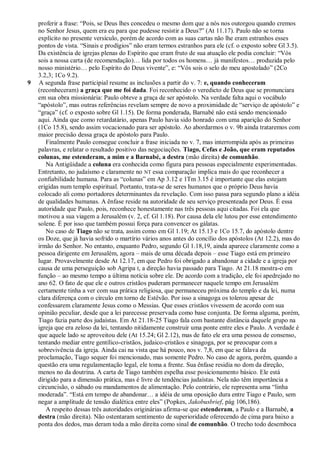proferir a frase: ―Pois, se Deus lhes concedeu o mesmo dom que a nós nos outorgou quando cremos
    no Senhor Jesus, quem era eu para que pudesse resistir a Deus?‖ (At 11.17). Paulo não se torna
    explícito no presente versículo, porém de acordo com as suas cartas não lhe eram estranhos esses
    pontos de vista. ―Sinais e prodígios‖ não eram termos estranhos para ele (cf. o exposto sobre Gl 3.5).
    Da existência de igrejas plenas do Espírito que eram fruto de sua atuação ele podia concluir: ―Vós
    sois a nossa carta (de recomendação)… lida por todos os homens… já manifestos… produzida pelo
    nosso ministério… pelo Espírito do Deus vivente‖, e: ―Vós sois o selo do meu apostolado‖ (2Co
    3.2,3; 1Co 9.2).
9   A segunda frase participial resume as inclusões a partir do v. 7: e, quando conheceram
    (reconheceram) a graça que me foi dada. Foi reconhecido o veredicto de Deus que se pronunciara
    em sua obra missionária: Paulo obteve a graça de ser apóstolo. Na verdade falta aqui o vocábulo
    ―apóstolo‖, mas outras referências revelam sempre de novo a proximidade de ―serviço de apóstolo‖ e
    ―graça‖ (cf. o exposto sobre Gl 1.15). De forma ponderada, Barnabé não está sendo mencionado
    aqui. Ainda que como retardatário, apenas Paulo havia sido honrado com uma aparição do Senhor
    (1Co 15.8), sendo assim vocacionado para ser apóstolo. Ao abordarmos o v. 9b ainda trataremos com
    maior precisão dessa graça de apóstolo para Paulo.
       Finalmente Paulo consegue concluir a frase iniciada no v. 7, mas interrompida após as primeiras
    palavras, e relatar o resultado positivo das negociações. Tiago, Cefas e João, que eram reputados
    colunas, me estenderam, a mim e a Barnabé, a destra (mão direita) de comunhão.
       Na Antigüidade a coluna era conhecida como figura para pessoas especialmente experimentadas.
    Entretanto, no judaísmo e claramente no NT essa comparação implica mais do que reconhecer a
    confiabilidade humana. Para as ―colunas‖ em Ap 3.12 e 1Tm 3.15 é importante que elas estejam
    erigidas num templo espiritual. Portanto, trata-se de seres humanos que o próprio Deus havia
    colocado ali como portadores determinantes da revelação. Com isso passa para segundo plano a idéia
    de qualidades humanas. A ênfase reside na autoridade de seu serviço presenteada por Deus. É essa
    autoridade que Paulo, pois, reconhece honestamente nas três pessoas aqui citadas. Foi ela que
    motivou a sua viagem a Jerusalém (v. 2, cf. Gl 1.18). Por causa dela ele lutou por esse entendimento
    solene. É por isso que também possui força para convencer os gálatas.
       No caso de Tiago não se trata, assim como em Gl 1.19; At 15.13 e 1Co 15.7, do apóstolo dentre
    os Doze, que já havia sofrido o martírio vários anos antes do concílio dos apóstolos (At 12.2), mas do
    irmão do Senhor. No entanto, enquanto Pedro, segundo Gl 1.18,19, ainda aparece claramente como a
    pessoa dirigente em Jerusalém, agora – mais de uma década depois – esse Tiago está em primeiro
    lugar. Provavelmente desde At 12.17, em que Pedro foi obrigado a abandonar a cidade e a igreja por
    causa de uma perseguição sob Agripa I, a direção havia passado para Tiago. At 21.18 mostra-o em
    função – ao mesmo tempo a última notícia sobre ele. De acordo com a tradição, ele foi apedrejado no
    ano 62. O fato de que ele e outros cristãos puderam permanecer naquele tempo em Jerusalém
    certamente tinha a ver com sua prática religiosa, que permaneceu próxima do templo e da lei, numa
    clara diferença com o círculo em torno de Estêvão. Por isso a sinagoga os tolerou apesar de
    confessarem claramente Jesus como o Messias. Que esses cristãos vivessem de acordo com sua
    opinião peculiar, desde que a lei parecesse preservada como base conjunta. De forma alguma, porém,
    Tiago fazia parte dos judaístas. Em At 21.18-25 Tiago fala com bastante distância daquele grupo na
    igreja que era zeloso da lei, tentando nitidamente construir uma ponte entre eles e Paulo. A verdade é
    que aquele lado se aproveitou dele (At 15.24; Gl 2.12), mas de fato ele era uma pessoa de consenso,
    tentando mediar entre gentílico-cristãos, judaico-cristãos e sinagoga, por se preocupar com a
    sobrevivência da igreja. Ainda cai na vista que há pouco, nos v. 7,8, em que se falava da
    proclamação, Tiago sequer foi mencionado, mas somente Pedro. No caso de agora, porém, quando a
    questão era uma regulamentação legal, ele toma a frente. Sua ênfase residia no dom da direção,
    menos no da doutrina. A carta de Tiago também espelha esse posicionamento básico. Ele está
    dirigido para a dimensão prática, mas é livre de tendências judaístas. Nela não têm importância a
    circuncisão, o sábado ou mandamentos de alimentação. Pelo contrário, ele representa uma ―linha
    moderada‖. ―Está em tempo de abandonar… a idéia de uma oposição dura entre Tiago e Paulo, sem
    negar a amplitude de tensão dialética entre eles‖ (Popkes, Jakobusbrief, pág 106,186).
       A respeito dessas três autoridades originárias afirma-se que estenderam, a Paulo e a Barnabé, a
    destra (mão direita). Não ostentaram sentimento de superioridade oferecendo de cima para baixo a
    ponta dos dedos, mas deram toda a mão direita como sinal de comunhão. O trecho todo desemboca
 