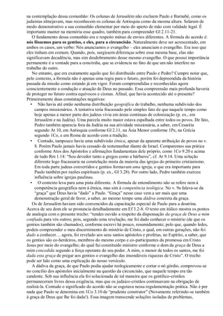 na contemplação dessa comunhão: Os colunas de Jerusalém não excluem Paulo e Barnabé, como os
judaístas almejavam, mas reconhecem os colunas de Antioquia como da mesma altura. Selaram de
modo demonstrativo a sua comunhão elementar por meio do aperto de mão com validade legal. É
importante manter na memória esse quadro, também para compreender Gl 2.11-21.
   O fundamento dessa comunhão era o respeito mútuo de envios diferentes. A fórmula do acordo é:
nós fôssemos para os gentios, e eles, para a circuncisão. Naturalmente deve ser acrescentado, em
ambos os casos, um verbo: Nós anunciamos o evangelho – eles anunciam o evangelho. Era isso que
eles tinham em comum. Quando, pois, surgissem diferenças sobre essa mesma base, elas não
significavam decadência, mas sim desdobramento desse mesmo evangelho. O que possui importância
permanente é a vontade para a concórdia, que se evidencia no fato de que um não interfere no
trabalho do outro.
   No entanto, que era exatamente aquilo que foi distribuído entre Paulo e Pedro? Cumpre notar que,
pelo contexto, a fórmula não é apenas uma regra para o futuro, porém foi depreendida da história
passada da missão como estando já em vigor. Foram compreendidas e reconhecidas agora
conscientemente a condução e atuação de Deus no passado. Essa compreensão mais profunda haveria
de proteger no futuro contra equívocos e cismas. Afinal, que havia acontecido até o presente?
Primeiramente duas constatações negativas:
  • Não havia até então nenhuma distribuição geográfica do trabalho, nenhuma subdivisão dos
     campos missionários. A tentativa teria fracassado pelo simples fato de que naquele tempo como
     hoje apenas a menor parte dos judeus vivia em áreas contínuas de colonização (p. ex., em
     Jerusalém e na Judéia). Uma parcela muito maior estava espalhada entre todos os povos. De fato,
     Pedro também aparecia fora da Judéia na sua atividade missionária, a saber, em Cesaréia
     segundo At 10, em Antioquia conforme Gl 2.11, na Ásia Menor conforme 1Pe, na Grécia
     segundo 1Co, e em Roma de acordo com a tradição.
  • Contudo, tampouco havia uma subdivisão étnica, apesar da aparente atribuição de povos no v.
     8. Porém Paulo jamais havia cessado de testemunhar diante de Israel. Comparemos sua prática
     conforme Atos dos Apóstolos e afirmações fundamentais dele próprio, como 1Co 9.20 e acima
     de tudo Rm 1.14: ―Sou devedor tanto a gregos como a bárbaros‖, cf. At 9.14. Uma solução
     diferente logo fracassaria na constelação mista da maioria das igrejas do primeiro cristianismo.
     Em toda parte judeus convertidos e gentios formavam uma igreja, o que era importante para
     Paulo também por razões espirituais (p. ex., Gl 3.28). Por outro lado, Pedro também exerceu
     influência sobre igrejas paulinas.
  • O contexto leva para uma pista diferente. A fórmula de entendimento não se refere nem à
     competência geográfica nem à étnica, mas sim à competência teológica. No v. 9a falava-se da
     ―graça‖ que Deus havia ―dado‖ a Paulo. ―Graça‖ nesse caso vem a ser mais que uma
     demonstração geral de favor, a saber, ao mesmo tempo uma dádiva concreta da graça.
   Os de Jerusalém haviam sido convencidos da capacitação especial de Paulo para a doutrina.
Acerca de seu dom ele se pronuncia detalhadamente em Ef 3.2-8. O texto em itálico mostra os pontos
de analogia com o presente trecho: ―tendes ouvido a respeito da dispensação da graça de Deus a mim
confiada para vós outros; pois, segundo uma revelação, me foi dado conhecer o mistério (de que os
gentios também são chamados), conforme escrevi há pouco, resumidamente; pelo que, quando ledes,
podeis compreender o meu discernimento do mistério de Cristo, o qual, em outras gerações, não foi
dado a conhecer… agora, foi revelado aos seus santos apóstolos e profetas, no Espírito, a saber, que
os gentios são co-herdeiros, membros do mesmo corpo e co-participantes da promessa em Cristo
Jesus por meio do evangelho; do qual fui constituído ministro conforme o dom da graça de Deus a
mim concedida segundo a força operante do seu poder. A mim, o menor de todos os santos, me foi
dada esta graça de pregar aos gentios o evangelho das insondáveis riquezas de Cristo‖. O trecho
pode ser lido como uma explicação do nosso versículo.
   A dádiva da graça, de que Paulo podia ajudar teologicamente e cortar o nó górdio, comprovou-se
no concílio dos apóstolos inicialmente na questão da circuncisão, que naquele tempo era tão
candente. Sob sua influência ela foi solucionada de tal maneira que os gentílico-cristãos
permaneceram livres dessa exigência, mas que os judaico-cristãos continuavam na obrigação de
realizá-la. Contudo o significado do acordo não se esgotava nessa regulamentação prática. Não é por
nada que Paulo se denomina em 1Co 3.10 de ―prudente construtor‖ (Novamente referindo-se também
à graça de Deus que lhe foi dada!). Essa imagem transcende soluções isoladas de problemas,
 
