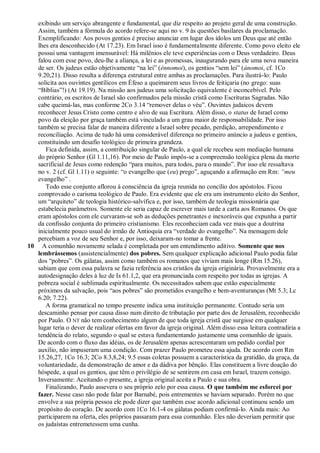 exibindo um serviço abrangente e fundamental, que diz respeito ao projeto geral de uma construção.
   Assim, também a fórmula do acordo refere-se aqui no v. 9 às questões basilares da proclamação.
   Exemplificando: Aos povos gentios é preciso anunciar em lugar dos ídolos um Deus que até então
   lhes era desconhecido (At 17.23). Em Israel isso é fundamentalmente diferente. Como povo eleito ele
   possui uma vantagem imensurável: Há milênios ele teve experiências com o Deus verdadeiro. Deus
   falou com esse povo, deu-lhe a aliança, a lei e as promessas, inaugurando para ele uma nova maneira
   de ser. Os judeus estão objetivamente ―na lei‖ (énnomoi), os gentios ―sem lei‖ (ánomoi, cf. 1Co
   9.20,21). Disso resulta a diferença estrutural entre ambas as proclamações. Para ilustrá-lo: Paulo
   solicita aos ouvintes gentílicos em Éfeso a queimarem seus livros de feitiçaria (no grego: suas
   ―Bíblias‖!) (At 19.19). Na missão aos judeus uma solicitação equivalente é inconcebível. Pelo
   contrário, os escritos de Israel são confirmados pela missão cristã como Escrituras Sagradas. Não
   cabe queimá-las, mas conforme 2Co 3.14 ―remover delas o véu‖. Ouvintes judaicos devem
   reconhecer Jesus Cristo como centro e alvo de sua Escritura. Além disso, o status de Israel como
   povo da eleição por graça também está vinculado a um grau maior de responsabilidade. Por isso
   também se precisa falar de maneira diferente a Israel sobre pecado, perdição, arrependimento e
   reconciliação. Acima de tudo há uma considerável diferença no primeiro anúncio a judeus e gentios,
   constituindo um desafio teológico de primeira grandeza.
      Fica definida, assim, a contribuição singular de Paulo, a qual ele recebeu sem mediação humana
   do próprio Senhor (Gl 1.11,16). Por meio de Paulo impôs-se a compreensão teológica plena da morte
   sacrificial de Jesus como redenção ―para muitos, para todos, para o mundo‖. Por isso ele ressaltava
   no v. 2 (cf. Gl 1.11) o seguinte: ―o evangelho que (eu) prego‖, aguçando a afirmação em Rm: ―meu
   evangelho‖ .
      Todo esse conjunto aflorou à consciência da igreja reunida no concílio dos apóstolos. Ficou
   comprovado o carisma teológico de Paulo. Era evidente que ele era um instrumento eleito do Senhor,
   um ―arquiteto‖ de teologia histórico-salvífica e, por isso, também de teologia missionária que
   estabelecia parâmetros. Somente ele seria capaz de escrever mais tarde a carta aos Romanos. Os que
   eram apóstolos com ele curvaram-se sob as deduções penetrantes e inexoráveis que expunha a partir
   da confissão conjunta do primeiro cristianismo. Eles reconheciam cada vez mais que a doutrina
   inicialmente pouco usual do irmão de Antioquia era ―verdade do evangelho‖. Na mensagem dele
   percebiam a voz de seu Senhor e, por isso, deixaram-no tomar a frente.
10 A comunhão novamente selada é completada por um entendimento aditivo. Somente que nos
   lembrássemos (assistencialmente) dos pobres. Sem qualquer explicação adicional Paulo podia falar
   dos ―pobres‖. Os gálatas, assim como também os romanos que viviam mais longe (Rm 15.26),
   sabiam que com essa palavra se fazia referência aos cristãos da igreja originária. Provavelmente era a
   autodesignação deles à luz de Is 61.1,2, que era pronunciada com respeito por todas as igrejas. A
   pobreza social é sublimada espiritualmente. Os necessitados sabem que estão especialmente
   próximos da salvação, pois ―aos pobres‖ são prometidos evangelho e bem-aventuranças (Mt 5.3; Lc
   6.20; 7.22).
      A forma gramatical no tempo presente indica uma instituição permanente. Contudo seria um
   descaminho pensar por causa disso num direito de tributação por parte dos de Jerusalém, reconhecido
   por Paulo. O NT não tem conhecimento algum de que toda igreja cristã que surgisse em qualquer
   lugar teria o dever de realizar ofertas em favor da igreja original. Além disso essa leitura contradiria a
   tendência do relato, segundo o qual se estava fundamentando justamente uma comunhão de iguais.
   De acordo com o fluxo das idéias, os de Jerusalém apenas acrescentaram um pedido cordial por
   auxílio, não impuseram uma condição. Com prazer Paulo prometeu essa ajuda. De acordo com Rm
   15.26,27, 1Co 16.3; 2Co 8.3,8,24; 9.5 essas coletas possuem a característica da gratidão, da graça, da
   voluntariedade, da demonstração de amor e da dádiva por bênção. Elas constituem a livre doação do
   hóspede, a qual os gentios, que têm o privilégio de se sentirem em casa em Israel, trazem consigo.
   Inversamente: Aceitando o presente, a igreja original aceita a Paulo e sua obra.
      Finalizando, Paulo assevera o seu próprio zelo por essa causa. O que também me esforcei por
   fazer. Nesse caso não pode falar por Barnabé, pois entrementes se haviam separado. Porém no que
   envolve a sua própria pessoa ele pode dizer que também esse acordo adicional continuou sendo um
   propósito do coração. De acordo com 1Co 16.1-4 os gálatas podiam confirmá-lo. Ainda mais: Ao
   participarem na oferta, eles próprios passaram para essa comunhão. Eles não deveriam permitir que
   os judaístas entremetessem uma cunha.
 