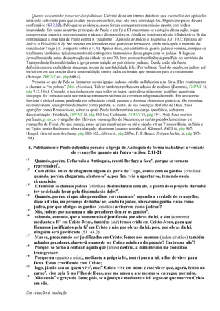 Quanto ao caminho posterior dos judaístas. Calvino disse em termos drásticos que o concílio dos apóstolos
teria sido suficiente para que os cães parassem de latir, mas não para amordaçá-los. O próximo passo deverá
confirmá-lo (Gl 2.12). Pelo que se evidencia, essas forças começaram uma missão oposta com toda a
intensidade. Em todas as cartas principais de Paulo e em Fp e Cl encontram-se vestígios dessa ação, o que
comprova de maneira impressionante o alcance desses esforços. Ainda no início do século II Inácio teve de dar
continuidade a essa luta de Paulo contra o ―judaísmo‖ (Epístola de Inácio a Magnésia 8.1; 10.3; Epístola de
Inácio a Filadélfia 6.1). Até mesmo em Jerusalém esse partido se fortaleceu, ainda mais após o martírio do
conciliador Tiago (cf. o exposto sobre o v. 9). Apesar disso, no contexto da guerra judaico-romana, rompeu-se
totalmente também o relacionamento até certo ponto harmonioso desse grupo com os judeus. A fuga de
Jerusalém ainda antes da destruição da cidade no ano 70, bem como a transferência para Pela no território da
Transjordânia foram debitadas à igreja como traição ao patriotismo judaico. Desde então ela ficou
definitivamente excluída da sinagoga, apesar de sua fidelidade à lei. Por volta do final do século, os judeus até
incluíram em sua oração diária uma maldição contra todos os irmãos que passaram para o cristianismo
(Schrage, ThWNT VII, pág 848.4).
    Presume-se que de Pela se formaram novas igrejas judaico-cristãs na Palestina e na Síria. Eles continuaram
a chamar-se ―os pobres‖ (hbr: ebionitas). Talvez também recebessem adesão de essênios (Bammel, ThWNT VI,
pág 912.18ss). Contudo, o seu isolamento para todos os lados, tanto do cristianismo gentílico quanto da
sinagoga, fez com que cada vez mais se tornassem vítimas de correntes religiosas da moda. Em seu acervo
literário é visíveI como, perdendo em substância cristã, passam a dominar elementos gnósticos. Os ebionitas
reverenciavam Jesus primordialmente como profeta, às custas de sua condição de Filho de Deus. Suas
aparições como Ressuscitado, sobre as quais Paulo fundamentava seu cargo apostólico, sofreram
desvalorização (Friedrich, ThWNT VI, pág 860.1ss; Cullmann, ThWNT VI, pág 104.10ss). Seus escritos
perfazem, p. ex., o evangelho dos Hebreus, o evangelho do Nazareno, as cartas pseudoclementinas e o
evangelho de Tomé. Ao que parece, essas igrejas mantiveram-se até o século VII na Transjordânia, na Síria e
no Egito, sendo finalmente absorvidas pelo islamismo (quanto ao todo, cf. Kümmel, RGG III, pág 967;
Hengel, Geschichtsschreibung, pág 101-102; Albertz II, pág 287ss; F. F. Bruce, Zeitgeschichte, II, pág 197-
198).

 5. Publicamente Paulo defendeu perante a igreja de Antioquia de forma inabalável a verdade
                       do evangelho quando até Pedro vacilou, 2.11-21
11
      Quando, porém, Cefas veio a Antioquia, resisti-lhe face a facea, porque se tornara
     repreensívelb.
12
      Com efeito, antes de chegarem alguns da parte de Tiago, comia com os gentios (cristãos);
     quando, porém, chegaram, afastou-sec e, por fim, veio a apartar-se, temendo os da
     circuncisão.
13
      E também os demais judeus (cristãos) dissimularam com ele, a ponto de o próprio Barnabé
     ter-se deixado levar pela dissimulação delesd.
14
      Quando, porém, vi que não procediam corretamentee segundo a verdade do evangelho,
     disse a Cefas, na presença de todos: se, sendo tu judeu, vives como gentio e não como
     judeu, por que obrigas os gentios (cristãos) a viverem como judeusf?
15
      Nós, judeus por natureza e não pecadores dentre os gentiosg,
16
      sabendo, contudo, que o homem não é justificado por obras da lei, e sim (somente)
     mediante a féh em Cristo Jesus, também (até) temos crido em Cristo Jesus, para que
     fôssemos justificados pela fé i em Cristo e não por obras da lei, pois, por obras da lei,
     ninguém será justificado (Sl 143.2).
17
      Mas se, procurando ser justificados em Cristo, fomos nós mesmos (judeu-cristãos) também
     achados pecadores, dar-se-á o caso de ser Cristo ministro do pecado? Certo que não j!
18
      Porque, se torno a edificar aquilo que (antes) destruí, a mim mesmo me constituo
     transgressor.
19
      Porque eu (quanto a mim), mediante a própria lei, morri para a lei, a fim de viver para
     Deus. Estou crucificado com Cristo;
20
      logo, já não sou eu quem vivel, masm Cristo vive em mim; e esse viver que, agora, tenho na
     carnen, vivo pela fé no Filho de Deus, que me amou e a si mesmo se entregou por mim.
21
      Não anuloo a graça de Deus; pois, se a justiça é mediante a lei, segue-se que morreu Cristo
     em vão.

Em relação à tradução
 