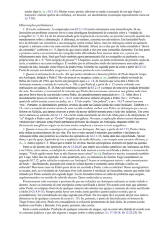 anular algo (p. ex., Gl 3.15). Muitas vezes, porém, adiciona-se ainda a acusação de um agir ilegal e
    traiçoeiro: realizar quebra de confiança, ser desertor, ser desobediente (conotação especialmente clara em
    Lc 7.30).

Observações preliminares
    1. O trecho culminante. A comparação com Gl 2.1-10 mostra claramente uma intensificação. Já em
Jerusalém um problema concreto levou a uma abordagem fundamental de conteúdo sobre a ―verdade do
evangelho‖ (v. 5,14). Lá ela foi desencadeada pela exigência da circuncisão, no presente caso pela questão dos
mandamentos sobre a alimentação. A diferença, no entanto, consistia nos adversários. Em Jerusalém Paulo
teve de defender seu ministério e sua mensagem contra irmãos falsos, mas em Antioquia contra um apóstolo
original, e ademais contra seu mais estreito aliado Barnabé. Afinal, era a eles que ele tinha estendido a ―destra
de comunhão‖ conforme o v. 9, depois do que estava unido a eles por uma comunhão elementar. Em boa parte
o protesto contra o esvaziamento do evangelho tinha dificuldades bem maiores desta vez, a prova era
infinitamente mais dura. Será que Paulo também agora permaneceria fiel ao evangelho ou quebraria o seu
próprio lema do v. 6: ―Sem acepção de pessoa!‖? Chegamos, assim, ao ponto culminante da primeira seção da
carta, e também a seu cerne teológico. É verdade que as afirmações ainda são inteiramente marcadas pela
situação da luta, lançadas como blocos de pedra bruta. Somente na segunda parte da carta a partir de Gl 3.6
Paulo dá atenção aos detalhes exegéticos e a diversos pontos de vista resultantes.
    2. Quanto à delimitação do trecho. Até que ponto estende-se o discurso público de Paulo daquele tempo
em Antioquia, dirigido a Pedro? Não são poucos os exegetas, como, p. ex., também a edição revisada da
Bíblia de Lutero de 1984, que fazem um parágrafo após o v. 14, de maneira que seria dita a Pedro em
Antioquia somente a metade do versículo, v. 14b, e que Paulo já a partir do v. 15 estaria voltando com
explicações aos gálatas. H. D. Betz até estabelece a partir de Gl 2.15 o começo de uma nova unidade principal
da carta. No entanto, é inverossímil de antemão que Paulo não tencionasse comunicar aos gálatas nada mais
que essa breve frase da sua posição contra Pedro, tão grandiosamente anunciada no v. 11. Além disso é
decididamente possível conceber os v. 14-21 como discurso unitário dirigido a Pedro. No v. 14 Paulo o
apostrofa enfaticamente como um judeu, no v. 15 ele amplia: ―nós judeus‖, e os v. 16,17 conservam esse
―nós‖. Portanto, os destinatários gentílico-cristãos da carta na Galácia ainda não estão incluídos. Também o v.
18, com a acusação do acontecimento de uma recaída combina melhor com Pedro em Antioquia que com os
leitores na Galácia, que apenas estavam a ponto de passar definitivamente para o lado dos judaístas. Um corte
real evidencia-se somente em Gl 3.1. Ali o texto muda claramente do nível do relato para o da interpelação. O
―tu‖ dirigido a Pedro cede ao ―Ó vós!‖ dirigido aos gálatas. No mais, a explicação abaixo tentará demonstrar
versículo por versículo como Paulo permanece próximo da situação de Antioquia, enquanto referi-los
diretamente aos gálatas exigiria raciocínios muito complexos e tornaria o texto enigmático.
    3. Quanto à inserção cronológica do episódio em Antioquia. Até aqui, a partir de Gl 1.13, Paulo relatou
pela ordem acontecimentos de sua vida. Por isso o mais natural é entender que também o incidente de
Antioquia tenha sido posterior ao concílio dos apóstolos de Gl 2.1-10, numa data não especificada. Apesar
disso, o pai da igreja Agostinho já viu a seqüência de modo diferente, e em tempos mais recentes afirmam, p.
ex., T. Zahn e agora F. F. Bruce que a ordem foi inversa. Razões apologéticas exercem um papel na questão.
    Parte-se do decreto dos apóstolos em At 15.20,29, que impôs aos cristãos gentílicos em Antioquia, na Síria
e na Cilícia, entre outras, a condição de evitarem de toda maneira a carne sacrificada a ídolos e o consumo de
sangue. ―Vocês agirão muito bem se não fizerem essas coisas‖ (BLH), finalizava o escrito, sustentado também
por Tiago. Mais não era esperado. Como poderiam, pois, os emissários do mesmo Tiago escandalizar-se,
segundo Gl 2.12, pelas refeições conjuntas em Antioquia? Acaso os antioquenos teriam – sob consentimento
de Paulo – desobedecido, passando por cima do solene decreto e comendo carne ofertada a ídolos ou
sufocada? Mas nesse caso era Pedro quem devia ter exortado a Paulo, e não o contrário! Dessa incongruência
se escapa, pois, se o incidente de Antioquia tiver sido anterior à resolução de Jerusalém, mesmo que tenha sido
relatado por Paulo somente em segundo lugar. Lá em Jerusalém tratou-se então do problema aqui surgido,
regulamentando-o no sentido do referido decreto. Desse modo tudo se encaixa.
    Primeiramente cabe examinar a premissa de que nas refeições em Antioquia realmente se tenha violado o
decreto. Acaso se consumia ali sem escrúpulos carne sacrificada a ídolos? De acordo com tudo que sabemos
sobre Paulo, no cômputo final ele de qualquer maneira não admitiu nas igrejas o consumo de carne sacrificada
a ídolos (1Co 8.9-13). Sempre podia haver um irmão, tanto gentílico quanto judaico-cristão, que se
escandalizaria. Ter consideração era algo sagrado para Paulo. Ele era capaz de ir ao ponto de por esse motivo
distanciar-se de qualquer consumo de carne (v. 13). Se, portanto, o ponto de discórdia para os homens de
Tiago tivesse sido esse, Paulo em conseqüência se colocaria prontamente do lado deles, de comum acordo
também com Pedro e Barnabé. Este ponto, portanto, não existia.
    Resta a outra condição: Proibição de qualquer consumo de sangue, seja na carne não abatida de acordo com
os costumes judaicos e que não esgotou o sangue (sobre o abate judaico: Lv 17.10-14; Dt 12.23,24). No
 