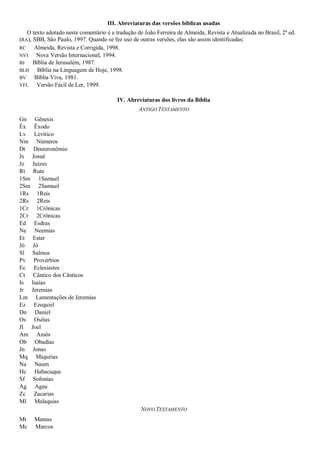 III. Abreviaturas das versões bíblicas usadas
   O texto adotado neste comentário é a tradução de João Ferreira de Almeida, Revista e Atualizada no Brasil, 2ª ed.
(RA), SBB, São Paulo, 1997. Quando se fez uso de outras versões, elas são assim identificadas:
RC    Almeida, Revista e Corrigida, 1998.
NVI    Nova Versão Internacional, 1994.
BJ    Bíblia de Jerusalém, 1987.
BLH    Bíblia na Linguagem de Hoje, 1998.
BV    Bíblia Viva, 1981.
VFL    Versão Fácil de Ler, 1999.

                                         IV. Abreviaturas dos livros da Bíblia
                                                  ANTIGO TESTAMENTO
Gn Gênesis
Êx Êxodo
Lv Levítico
Nm Números
Dt Deuteronômio
Js Josué
Jz Juízes
Rt Rute
1Sm 1Samuel
2Sm 2Samuel
1Rs 1Reis
2Rs 2Reis
1Cr 1Crônicas
2Cr 2Crônicas
Ed Esdras
Ne Neemias
Et Ester
Jó Jó
Sl Salmos
Pv Provérbios
Ec Eclesiastes
Ct Cântico dos Cânticos
Is Isaías
Jr Jeremias
Lm Lamentações de Jeremias
Ez Ezequiel
Dn Daniel
Os Oséias
Jl Joel
Am Amós
Ob Obadias
Jn Jonas
Mq Miquéias
Na Naum
Hc Habacuque
Sf Sofonias
Ag Ageu
Zc Zacarias
Ml Malaquias
                                                   NOVO TESTAMENTO
Mt    Mateus
Mc    Marcos
 