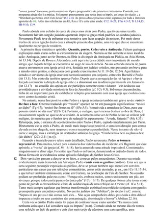 ―comer juntos‖ tornou-se praticamente um tópico programático do primeiro cristianismo. Contudo, um
    programa ainda não é a prática. Foi apenas penosamente que nessa área se impôs, ao longo do século I, a
    ―liberdade que temos em Cristo Jesus‖ (Gl 2.4). As provas desse processo estão esparsas por toda a literatura
    epistolar do NT. Além das referências em Gl, Rm e 1Co cabe citar ainda: Cl 2.16-23; 1Tm 4.3-5; Tt 1.14,15;
    Hb 9.10; 13.9.

      Paulo aborda uma colisão de cerca de cinco anos atrás com Pedro, que tivera uma recaída.
   Novamente haviam surgido judaístas querendo impor à igreja cristã padrões de conduta judaicos.
   Novamente Paulo teve de enfrentar essa tentativa sem fazer acepção de pessoas. Por meio desse
   trecho ele cria a ligação direta com a situação presente dos gálatas, uma vez que eles se encontram
   igualmente no perigo de recaírem.
11 A primeira frase sintetiza o episódio: Quando, porém, Cefas veio a Antioquia. Faltam quaisquer
   explicações mais claras sobre as circunstâncias da viagem. Nomeia-se tão somente o novo local da
   ação: Antioquia, junto ao rio Orontes, na Síria (a distinguir da Antioquia na Pisídia, na Ásia Menor,
   At 13.14). Depois de Roma e Alexandria, está aqui a terceira cidade mais importante do mundo
   antigo, que naquele tempo se encontrava no auge de sua existência. Na sua colorida mescla de povos
   atuava entrementes uma igreja cristã viva, fundada por judaico-cristãos, mas passando em breve para
   a missão entre gentios, e abençoada com grande crescimento (At 11.19-26; 12.24). Aqui líderes
   dotados e servidores da igreja atuavam harmoniosamente em conjunto, entre eles Barnabé e Paulo
   (At 13.1). Mas certo dia também aparece Pedro. Depois que a perseguição do rei Agripa I o havia
   forçado a renunciar à direção da igreja-mãe e a abandonar sua residência permanente em Jerusalém
   (At 12.17) – no concílio dos apóstolos ele participou somente como visitante – ele deslocou sua
   prioridade para a atividade missionária fora de Jerusalém (cf. 1Co 9.5). Sob essas circunstâncias,
   tinha de ser importante para ele estabelecer relações precisamente com essa igreja que evoluía como
   novo centro da missão cristã.
      No entanto, nessa fase positiva entre Pedro e a igreja aconteceu também um grave revés: resisti-
   lhe face a face. O termo traduzido por ―resistir‖ aparece no NT em passagens significativas: ―resisti
   ao diabo‖ (Tg 4.7); ―resisti-lhe firmes na fé‖ (1Pe 5.9); ―tomai toda a armadura de Deus, para que
   possais resistir no dia mau‖ (Ef 6.13). Portanto, o maligno, que tenciona destruir a obra de Deus, é
   classicamente aquele ao qual se deve resistir. Já acontecera uma vez de Pedro deixar-se utilizar pelo
   maligno, de maneira que o Senhor teve de redargüi-lo asperamente: ―Arreda, Satanás!‖ (Mc 8.33).
   Relampeja, pois, o alcance do acontecimento entre Paulo e Pedro, captado imediatamente por Paulo.
   Diretamente ele se opôs a Pedro, do modo mais inequívoco possível, e sem consideração para com a
   elevada estima daquele, nem tampouco com a sua própria popularidade. Nesse instante ele não vê
   carne e sangue, mas a estratégia do destruidor satânico da igreja. ―Conhecemos bem os planos dele
   (do diabo)‖ (2Co 2.11 [BLH]).
      Fazendo a transição para o relato mais detalhado, Paulo acrescenta: Pedro se tornara
   repreensível. Para muitos, talvez para a maioria das testemunhas do incidente, era flagrante que esse
   apóstolo, a ―rocha‖ da igreja (cf. Mt 16.18), havia assumido uma atitude impossível. Consternados,
   ninguém ousava dizer algo. Foi então que Paulo o enfrentou, denunciando o culpado diante de todos.
   Dessa forma ele se evidenciou como apóstolo fidedigno do Senhor Jesus Cristo.
12 Dois versículos passam a descrever os fatos, a começar pelos antecedentes. Durante sua estada
   evidentemente mais demorada em Antioquia Pedro comia com os gentios (cristãos). Uma vez que a
   cena seguinte pressupõe exposição ao público, deve-se pensar também aqui menos em convites
   particulares nas casas que em refeições comunitárias, como estão atestadas, p. ex., em 1Co 11.17-34,
   e que talvez também terminassem, como em Corinto, na celebração da Ceia do Senhor. Na ocasião
   podiam ser proferidas palavras como: ―Porque nós, embora muitos, somos unicamente um pão, um
   só corpo; porque todos participamos do único pão‖ (1Co 10.17). De qualquer forma cabe tomar como
   ponto de partida o extraordinário efeito de solidarização de uma refeição no Oriente (cf. 1Co 5.11).
   Tanto mais cumpre aquilatar que imensa transformação espiritual essa refeição conjunta com gentios
   pressupunha para um judaico-cristão. No escrito judaico dos ―Jubileus‖, do século II a.C. consta:
   ―Separa-te dos povos e não comas com eles… Não sejas companheiro deles, pois toda a obra deles é
   impureza e todos os seus caminhos são contaminação, abominação e horror‖ (Jubileus 22.16).
      Certa vez o cristão Pedro ainda foi capaz de confessar nesse exato sentido: ―Eu nunca comi
   nenhuma coisa que a Lei considera suja ou impura‖ ( BLH). Contudo ainda no mesmo dia ele tomou
   uma refeição ao lado de gentios e dois dias mais tarde ele adentrou uma casa gentílica, para
 