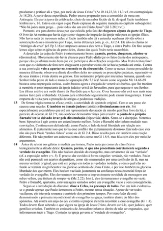 proclamar e praticar ali a ―paz, por meio de Jesus Cristo‖ (At 10.14,23,36; 11.3; cf. em contraposição
   Jo 18.28). A partir dessa experiência, Pedro estava preparado para a comunhão de mesa em
   Antioquia. Ele participava da celebração, cheio de um saber lúcido da fé, do qual Paulo também o
   lembra no v. 16. Estava em vigor o que Paulo expressa da seguinte maneira no capítulo subseqüente:
   ―Não há judeu nem grego… pois todos são um em Cristo Jesus‖ (Gl 3.28 [NVI]).
      Portanto, era para dentro dessa paz que eclodiu pelo fato de chegarem alguns da parte de Tiago.
   O livro de At mostra que havia algo como viagens de inspeção da igreja-mãe para as igrejas filiais.
   Não havia nada de incomum nelas, e Paulo também não dá a entender nenhuma dúvida sobre a
   autorização desses emissários por Tiago, numa diferença com, p. ex., Gl 2.4. Ele não os chama de
   ―inimigos da cruz‖ (cf. Fp 3.18) e tampouco acusa a eles nem a Tiago, e sim a Pedro. De fato sequer
   lemos algo sobre exigências da parte deles, diante das quais Pedro teria sucumbido.
      A descrição da culpa de Pedro é extremamente breve: quando, porém, chegaram, afastou-se
   (dissimulou). Obviamente não havia chances para Pedro disfarçar os fatos diante dos antioquenos,
   porque eles já sabiam muito bem que ele participava das refeições conjuntas. Mas Pedro tentou fazer
   com que os visitantes de fora nem chegassem a perceber como ele se havia portado até então. Contra
   a sua convicção veio a apartar-se, temendo os da circuncisão. Como se nunca tivesse procedido de
   maneira diferente, observava diante dos olhos deles novamente as prescrições judaicas, separando-se
   de seus irmãos e irmãs dentre os gentios. Um isolamento próprio por iniciativa humana, quando seu
   Senhor tinha posto de lado o muro de separação (Mc 7.19c)! Assim como segundo Mc 14.66-69
   bastava uma empregada curiosa, assim bastou agora a chegada de veneráveis barbas, que lhe traziam
   à memória o peso impactante da igreja judaico-cristã de Jerusalém, para que negasse o seu Senhor.
   Em última análise era medo diante da liberdade que o fez cair. O ser humano não está sem mais nem
   menos livre para a liberdade. O passo para a liberdade seguramente pode causar insegurança. Temor
   empurra de volta para a proteção de antigas e poderosas tradições.
13 De forma trágica torna-se eficaz, então, a autoridade do apóstolo original. Com o seu passo ele
   causou uma sucção: E também os demais judeus (cristãos) dissimularam com ele. Foi
   especialmente escandaloso que até um representante destacado da missão gentílica livre da lei, e
   parceiro do acordo de Gl 2.9, não soubesse demonstrar força para resistir: a ponto de o próprio
   Barnabé ter-se deixado levar pela dissimulação (hipocrisia) deles. Sente-se a decepção. Notemos
   bem: hipocrisia é agir contra um entendimento melhor. Pedro e Barnabé não tinham mudado suas
   convicções. Continuavam defendendo, como Paulo, o lado da total liberdade em relação aos
   alimentos. É exatamente isso que torna esse conflito tão extremamente doloroso. Em todo caso eles
   não são para Paulo ―irmãos falsos‖ como os de Gl 2.4. Disso resulta para ele também uma reação
   diferente. Ele não profere um anátema contra eles como em Gl 1.8,9, mas fala com eles por meio de
   argumentos.
14 Antes de relatar aos gálatas a medida que tomou, Paulo antecipa como ele classificava
   teologicamente a atitude deles: Quando, porém, vi que não procediam corretamente segundo a
   verdade do evangelho. Eles não haviam decaído do evangelho, mas certamente da sua ―verdade‖
   (cf. a exposição sobre o v. 5). É preciso dar ouvidos à forma singular: verdade, não verdades. Paulo
   não está pensando em acertos dogmáticos, como são enumerados por uma confissão de fé, mas na
   mesma verdade original, que está em perigo em todas as verdades isoladas, e sem a qual elas no
   fundo se tornam insignificantes: no glorioso senhorio de Jesus Cristo, e por isso também na gloriosa
   liberdade dos que crêem. Eles haviam vacilado justamente na confiança nessa essencial força de
   verdade do evangelho. Eles derramaram novamente a impressionante novidade da mensagem em
   odres velhos, que tinham de romper-se (Mc 2.22). Isto é, eles derramaram o evangelho no vazio.
   Pedro e Barnabé, apartados, estavam agora sentados sobre um evangelho vazio e sem conseqüências.
      Segue-se a introdução do discurso: disse a Cefas, na presença de todos. Por um lado evidencia-
   se o grande apreço que Paulo demonstra a Pedro, mesmo nessa situação. Apesar de ver todos
   vacilarem, ele interpela somente o apóstolo dos primeiros tempos. Por outro lado ele está
   demonstrando a primazia incondicional do evangelho na igreja, também diante do líder dos
   apóstolos. Até contra um anjo do céu e contra si próprio ele teria recorrido a esse evangelho (Gl 1.8).
   Todos devem ficar sabendo o que vigora na igreja de Jesus Cristo, devem ouvi-lo, quer judaico, quer
   gentílico-cristãos. Também os emissários de Jerusalém tinham o direito de não ser enganados, que
   informassem tudo a Tiago. Contudo na igreja governa a ―verdade do evangelho‖.
 