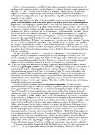 Segue-se o discurso diante da assembléia da igreja. Para reproduzir um discurso mais longo, de
   qualquer modo somente era possível, na Antigüidade, por razões da técnica de escrita, apresentar um
   extrato (cf. At 2.40: ―Com muitas outras palavras‖). Mas esses versículos até o v. 21 ainda dão a
   impressão de serem tão impulsivas que com certeza estamos bem perto dos acontecimentos. As
   formulações mais importantes com as quais Paulo cortou o nó górdio naquela ocasião haviam ficado
   gravadas em sua memória.
       Na forma de pergunta ele expõe a Pedro a contradição em que este se envolveu: se, sendo tu
   judeu, vives como gentio e não como judeu, por que obrigas os gentios a viverem como judeus
   (a judaizar)? Com essa pergunta, primeiramente se tirou a máscara de Pedro diante dos homens de
   Tiago. Eles tomam conhecimento de que Pedro há muito tinha participado de plena e total comunhão
   de mesa com os irmãos gentílicos, e qual era a posição íntima dele. Os gentílico-cristãos o sabiam de
   qualquer modo. Mas ao contrário do que ele havia ensinado e vivido diante deles até então, e do que
   eles haviam aceito como libertação, Pedro agora os constrangia (paralelamente a Gl 2.3!), por sua
   atitude, a adotarem com singular seriedade ritos judaicos. O fato de que o apóstolo original passava
   para a mesa dos judeus tinha de produzir em todos uma pressão na consciência. Na prática ele
   constrangia filhos libertos de Deus a expor seus pescoços e permitir que se lhes impusesse o ―jugo da
   lei‖ (At 15.10). Com isso ele dava a entender: O que Cristo fez por vocês e em vocês foi ―em vão‖
   (v. 21), pois continua existindo o muro altíssimo entre nós judeus e vocês gentios (contra Gl 3.28!).
   Dessa maneira Pedro debilitava a verdade do evangelho. O fundamento sob os pés passava a tremer,
   pois a longo prazo é insuportável que uma igreja cristã se divida em dois grupos incapazes de tomar
   refeições em conjunto.
       Até aqui a acusação. A partir do v. 15 começa a luta de Paulo para firmar novamente Pedro no
   evangelho. Para isso ele abandona a interpelação com o ―tu‖ e muda para o solidário ―nós‖, mas
   atenção: nós judaico-cristãos! Os gentílico-cristãos em Antioquia e agora na Galácia tornam-se, por
   instantes, espectadores de uma luta fascinante de como seus irmãos de origem judaica, dos quais
   haviam recebido o evangelho, tinham de se acertar eles próprios com esse evangelho.
15 Começa a listagem dos pontos em que Paulo pode presumir concordância com todos os judaico-
   cristãos: Nós, judeus por natureza. Como demonstra a subseqüente contraposição com os gentios, a
   autodesignação ―judeus‖ está carregada de elevado sentimento de eleição. Paulo desenvolveu em
   numerosas passagens a primazia de Israel na história da salvação. No entanto, como eleitos, eles
   também eram santificados no sentido de ―separados para Deus‖. Em decorrência, temos aqui um
   conceito de santidade decididamente objetivo. No que se refere ao lado subjetivo, nenhum judeu
   deve ter-se considerado sem pecados. Contudo, por meio da lei, os judeus sabiam que estavam
   protegidos contra o pior, contra vícios extremos. Além disso, a lei lhes fornecia meios suficientes de
   purificação para eventuais transgressões.
       Diferente é com os não-judeus: e não pecadores dentre os gentios. ―Pecador‖ significa
   igualmente um estado objetivo, dado com a condição de gentio em qualquer caso. Os gentios não são
   eleitos, portanto não são santificados, não são preservados nem purificados pela lei, de modo que
   ―gentio‖ e ―pecador‖ se tornaram praticamente idênticos no sentido. Nessa avaliação do mundo
   gentílico não entrava em questão a subjetividade de cada gentio, talvez sua sinceridade ou intenção
   nobre. Paulo conhecia gentios ―nobres‖ (Rm 2.14,15). Mas mesmo nessa hipótese eles permaneciam
   na ignorância da lei de Moisés e, com isso, desconhecedores, transgrediam permanentemente a lei.
   Judeus sempre partiam do pressuposto de que não-judeus, mesmo com as melhores intenções, vivem
   numa ―poluição ambiental‖ geral, tanto moral quanto religiosa, ou seja, na ilegalidade. No livro
   Sabedoria de Salomão (literatura sapiencial judaica do século I a.C.) afirma-se de forma geral sobre
   os gentios: ―Por toda parte, sem distinção, sangue e crime, roubo e fraude, corrupção, deslealdade,
   revolta, perjúrio perseguição dos bons, esquecimento da gratidão, impureza das almas, inversão
   sexual, desordens no casamento, adultério e despudor‖ (Sabedoria 14.25,26 [ BJ]). O judeu, portanto,
   tem consciência de sua inegável vantagem. Contudo, tanto Pedro quanto também Paulo são judaico-
   cristãos. Como o começo do versículo seguinte expressa, eles ainda possuem um saber diferente,
   segundo o qual eles não gozam de vantagem alguma. Comparemos essa afirmação com as respostas
   radicalmente opostas a essa pergunta pela vantagem dos judeus em Rm 3. Conforme os v. 1,2, ela é
   ―muita, sob todos os aspectos‖, conforme o v. 9 ela nem sequer existe: ―não, de forma nenhuma‖.
       O versículo traz a decisão fundamental de Gl. Ela é praticamente incutida, oferecida numa versão
   tríplice: O v. 16a interrompe o estilo confessional do v. 15 e formula, na forma de uma frase
 
