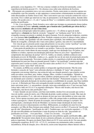 participial, a tese dogmática. O v. 16b traz a mesma verdade em forma de testemunho, como
   experiência da história pessoal. O v. 16c alicerça a tese sobre uma referência da Escritura.
16 Obviamente um comentário tem a ver com conceitos. Porém, neste ponto os conceitos apenas nos
   confundirão e por fim cansarão, se não captarmos e conservarmos constantemente na memória que
   estão direcionados ao Senhor Jesus Cristo. Não é sem motivo que esse versículo contém três vezes o
   seu nome. Ele é o abalo que interveio na vida, no pensamento e na fé daqueles judeus, fazendo deles
   cristãos. De acordo com o v. 21, ele é ―a graça de Deus‖ e o verdadeiro centro energético da doutrina
   paulina da justificação.
      V 16a: A tese dogmática. Paulo formula o novo saber que irrompeu no pensamento desses judeus
   com a realidade de Cristo: sabendo, contudo, que o homem não é justificado por obras da lei, e
   sim (somente) mediante a fé em Cristo Jesus.
      Depois da contraposição radical de judeus e gentios no v. 15, afirma-se agora de modo
   significativo: o homem (no final do versículo: ―ninguém‖, ou ―nenhuma carne‖ [ RC]). Sob o
   evangelho ressurge novamente a unidade da espécie humana. Fora de categorias temporais, constata-
   se: o ser humano não é justificado por Deus. Perdição conjunta no juízo os abraça a todos, judeus e
   gentios. Contudo, esta igualdade vale não somente para a perdição, mas também para a salvação.
   Diante do evangelho, a distinção não é mais entre judeus e gentios, mas entre fé e incredulidade.
      Em vista de que no presente ponto surge pela primeira vez na carta o termo ―justificar‖ (ao todo
   ocorre oito vezes), cabe aqui uma introdução nesse importante conceito.
      Como ponto de partida deve ser tomado o uso jurídico. Trata-se de uma sentença judicial de que
   alguém está com a razão diante de uma acusação, sendo por isso declarado livre. Os judeus, mas
   também os cristãos, esperam essa declaração judicial por Deus no juízo final: ―aguardamos (o
   cumprimento da) esperança da justiça‖ (Gl 5.5). Ambos, no entanto, também conhecem uma
   declaração presente de liberdade, o judeu, p. ex., quando faz uso de um meio de propiciação prescrito
   na lei para uma transgressão. Nova para o judeu, porém, é a experiência cristã de uma declaração
   fundamental de justo por Deus no passado pessoal. Então o ―ser justificado‖ constitui uma das
   expressões para o tornar-se cristão, como fica muito claro em Rm 5.9; 6.7: ―Fomos justificados‖ – Já
   deixamos o nosso ―juízo final‖ atrás de nós.
      No entanto, na Bíblia esse sentido jurídico é enriquecido significativamente. Não há como
   formular o conceito de ―justo‖ com suficiente abertura e vitalidade. O ―justo‖ não somente é
   congruente com normas objetivas, mas acima de tudo sua situação pessoal e suas relações sociais
   estão em ordem: com Deus, pais, irmãos, cônjuge, filhos, vizinhos e concidadãos. ―Quando as
   condições de vida da pessoa estão em ordem, também a própria pessoa está‖. Ela pode viver. Assim,
   ser declarado justo constitui a ―questão central da vida humana‖. Praticamente assegura a vida. Um
   juiz terreno muda pela declaração de inocência apenas a credibilidade do acusado, mas Deus também
   o seu ser. A libertação por Deus está carregada de poder recriador e gerador de salvação. Declarar
   justo sem tornar justo, i. é, sem perdoar o pecado, seria uma contradição em si. É por isso que Paulo
   coloca lado a lado em 1Co 6.11 as seguintes afirmações: ―Haveis sido lavados, mas haveis sido
   santificados, mas haveis sido justificados‖ ( RC).
      E mais: Quando um juiz terreno, com base num indulto, declara livre um acusado que corria o
   risco de receber a pena de morte, este é libertado da prisão e pode continuar vivendo. Mas mais do
   que isso não acontece. P. ex., não está ao alcance do juiz que essa vida também se torne uma vida
   nova. Talvez apenas recomece para o anistiado a velha vida, porque todos os problemas anteriores
   voltam a persegui-lo. Liberto do ponto de acusação, está novamente entregue a si próprio. Em
   contraposição, a declaração divina de liberdade é ao mesmo tempo declaração de amor eterno,
   abertura de um novo relacionamento com Deus. Biblicamente, as condições de estar livre da
   acusação e ser filho de Deus formam uma unidade. Paulo escreve em Rm 5.18 acerca da ―justificação
   que dá vida‖ (literalmente: ―justificação da vida‖). Também aqui, nos versículos seguintes, v. 17-20,
   ele não tem dificuldades em transformar o tema da justiça no tema da vida: ―procurando ser
   justificados em Cristo… viver para Deus… Cristo vive em mim… vivo pela fé‖.
      No entanto esta questão vem acompanhada aqui de uma polêmica aguda: justificados não… por
   obras da lei. Novamente temos diante de nós a primeira utilização, no contexto da carta, de uma
   palavra importante. De agora em diante Paulo falará em Gl 32 vezes acerca da lei. Em suas grandes
   explanações exegéticas, de Gl 3.10—4.7,21-31, ouviremos seu ensinamento sobre a natureza,
   incumbência, forma de atuação, alvo e fim da lei, assim como lançaremos olhares laterais sobre a
 