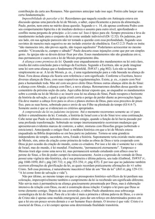 contribuição da carta aos Romanos. Não queremos antecipar tudo isso aqui. Porém cabe lançar uma
certa fundamentação.
   Impossibilidade de parcelar a lei. Recordamos que naquela ocasião em Antioquia estava em
discussão apenas uma parcela da lei de Moisés, a saber, especificamente a pureza da alimentação.
Paulo, porém, nem entra no mérito dessa questão. Segundo o v. 14, ele apenas confronta Pedro com
seu comportamento hipócrita e de imediato desloca o assunto para outro nível, aprofundando o
conflito numa pergunta de princípio: a lei como tal. Isso é típico para ele. Sempre pressiona e leva do
mandamento isolado para o conjunto da lei como unidade indivisível (Dt 12.32). Os judaístas, por
seu lado, em sua agitação parecem não ter tomado a questão com essa profundidade, fisgando seus
ouvintes de maneira mais sugestiva no ato isolado exterior de obediência. Em Cl 2.21 Paulo os imita:
―não manuseies isto, não proves aquilo, não toques aquiloutro‖ Poderíamos acrescentar no mesmo
sentido: ―Circuncida-te, cumpre o sábado!‖ Paulo descarta essas injunções como que por um simples
gesto. As igrejas não se devem deixar fixar por elas. Esses mandamentos não são grandezas em si,
mas permanecem e caem com a lei de Moisés propriamente dita.
   A aliança como premissa da lei. Quando esse enquadramento dos mandamentos na lei está claro,
resulta daí outra conclusão para o teólogo da Escritura. Segundo a Escritura, não se pode imaginar
uma lei sem uma aliança que a fundamente (Weinfeld, ThWAT I, pág 802). Leis não se lançam
simplesmente ao ar. A lei de Moisés, p. ex., é uma regulamentação para a vida baseada na aliança do
Sinai. Fora dessa aliança ela ficaria sem referência e sem significado. Conforme a Escritura, houve
diversas alianças de Deus, com suas respectivas regulamentações. Existe, p. ex., o pacto com Noé
para a humanidade toda. Mas até com seu povo eleito Deus firmou outras alianças além da do Sinai:
a aliança com Abraão, a aliança com Davi, a nova aliança. Retomaremos detalhes dessa questão no
comentário da próxima seção da carta. Aqui cabia deixar exposto que, ao enquadrar os mandamentos
sobre a comida na lei de Moisés e ao inserir essa lei na aliança do Sinai, Paulo recupera o horizonte
da história da salvação, o qual a igreja cristã corria o perigo de perder diante as provocações legais.
Ela deve manter a cabeça livre para os alvos e planos eternos de Deus, para seus preceitos de prazo
fixo, para as suas horas, sobretudo para o envio de seu Filho na plenitude do tempo (Gl 4.4-7).
Somente assim é que se evidenciam os critérios apropriados.
   A compreensão da lei no judaísmo incipiente. Até o momento recorremos somente ao AT para
definir o entendimento da lei. Contudo, a história de Israel com a lei do Sinai teve uma continuação.
Cabe notar que Paulo se defrontou com o último estágio, quando a função da lei havia passado por
uma profunda transformação. Sobretudo no tempo intertestamentário ocorreram mudanças que
apresentavam evidentes marcas de contexto, a saber, misturas com filosofias gregas (sobretudo o
estoicismo). Antecipando o estágio final: a moldura histórica em que a lei de Moisés estava
enquadrada na Bíblia desprendeu-se em boa parte no judaísmo. Tornou-se uma grandeza
independente de templo, sacerdote, terra, Estado e história. Supostamente teria existido muito antes
de Moisés, sim, antes da criação como primeira de todas as obras de Deus e teria cooperado com
Deus já por ocasião da criação do mundo, como co-criadora. Por isso a lei não é somente luz e vida
de Israel, mas do mundo, é lei mundial. Finalmente, ―permanecerá eternamente‖. Tampouco o
Messias trará algo como uma nova lei, mas permanecerá sentado estudando com afinco essa lei
perene do Sinai, a fim de poder cumpri-la minuciosamente. Assim a expressão da vontade de Deus
possui uma vigência não-histórica, ela é sua primeira e última palavra, seu tudo (Gutbrod, ThWNT IV,
pág 1040-1050; Bill I, pág 245.732; II, pág 353-354; IV, pág 435). É por isso que no judaísmo também
ocorrem afirmações de glorificação da lei, as quais recordam praticamente afirmações do NT sobre
Cristo. Sob essa premissa, é naturalmente inaceitável falar de um ―fim da lei‖ (Bill III, pág 129-131:
―A lei como fonte de salvação e vida‖).
   Não por último, ao mesmo tempo em que os pressupostos histórico-salvíficos da lei perdiam sua
coloração, imperceptivelmente também o cumprimento da lei ia recebendo um significado diferente.
Não servia mais à permanência na aliança graciosamente presenteada por Deus, mas à elaboração
intensiva da relação com Deus, ou até à construção dessa relação: Cumpro a lei para que Deus se
torne clemente comigo. Depois de sua conversão, o rabino Paulo abandonou essa sobrecarga
cosmológica da lei do Sinai. Para ele a lei não é mais a primeira e última palavra de Deus, e o envio
de Cristo não é apenas uma medida emergencial, para dar um reforço em determinados pontos em
que a lei era um pouco severa demais e o ser humano fraco demais. O inverso é que vale: Cristo é o
essencial de Deus, e a lei cumpre apenas uma determinada finalidade transitória.
 
