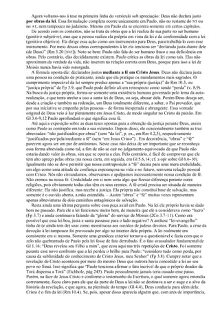 Agora voltamo-nos à tese na primeira linha do versículo sob apreciação: Deus não declara justo
por obras da lei. Essa formulação completa ocorre unicamente em Paulo, não no restante do NT ou
no AT, nem tampouco no judaísmo. Mesmo em Paulo ela se encontra somente em certos capítulos.
   De acordo com os contextos, não se trata de obras que a lei realiza de sua parte no ser humano
(genitivo subjetivo), mas que a pessoa realiza ela própria em vista da lei e de conformidade com a lei
(genitivo objetivo). Ela dirige essa ação como um instrumento para Deus, para trabalhá-lo com esse
instrumento. Por meio dessas obras correspondentes à lei ela tenciona ser ―declarada justa diante dele
(de Deus)‖ (Rm 3.20 [NVI]). Note-se bem: Paulo não fala do ser humano fraco e sua deficiência em
obras. Pelo contrário, elas decididamente existem. Paulo critica as obras da lei como tais. Elas não
aproximam da verdade da vida, não inserem na relação correta com Deus, porque para isso a lei de
Moisés nunca havia sido outorgada.
   A fórmula oposta diz: declarados justos mediante a fé em Cristo Jesus. Deus não declara justa
uma pessoa na condição de praticante, ainda que ela pratique os mandamentos mais sagrados. O
cumprimento impecável da lei sempre produz apenas a ―sua própria (justiça)‖ de Rm 10.3, ou
―justiça própria‖ de Fp 3.9, que Paulo pode definir ali em retrospecto como sendo ―perda‖ (v. 8,9).
Na busca da justiça própria, forma-se somente uma existência humana governada pelo lema da auto-
realização, e que tenta atrelar a isso a santa lei de Deus, ou seja, abusar dela. Porém Deus deseja ser,
desde a criação e também na redenção, um Deus totalmente diferente, a saber, o Pai provedor, que
por sua iniciativa se empenha pelas pessoas – de forma inesperada e abrangente. Essa vontade
original de Deus veio à luz plenamente em Jesus Cristo, de modo singular no Cristo da paixão. Em
Gl 3.6-9,12 Paulo aprofundará o que significa essa fé.
   Até aqui a exposição sobre as duas teses opostas para a obtenção da justiça perante Deus, assim
como Paulo as contrapõe em toda a sua extensão. Depois disso, ele ocasionalmente também as traz
abreviadas: ―não justificados por obras‖ (sem ―da lei‖, p. ex., em Rm 4.2,5), respectivamente
―justificados por/pela/mediante a fé‖ (sem ―em Jesus Cristo‖) . Em decorrência, ―obras‖ e ―fé‖
parecem agora ser um par de antônimos. Neste caso não deixa de ser importante que se reconheça
essa forma abreviada como tal, a fim de não se cair no julgamento equivocado de que Paulo não
estaria dando valor às obras, sim que se oporia a elas. Pelo contrário, é fácil de comprovar que ele
tem alto apreço pelas obras (na nossa carta, em seguida, em Gl 5.6,14; cf. a opr sobre Gl 6.6-10).
Igualmente não se deve permitir que nessa contraposição a ―fé‖ decaia para uma mera credulidade,
em algo como uma atitude de confiança esperançosa na vida e no futuro, sem uma relação pessoal
com Cristo. Nós não circundamos, observamos e apalpamos incessantemente nossa condição de fé.
Não cremos na nossa fé. Credulidade em si nem seria algo que fizesse diferença perante outra
religiões, pois obviamente todas elas têm os seus crentes. A fé cristã precisa ser situada de maneira
diferente: Ela não justifica, mas recebe a justiça. Ela própria não constitui base de salvação, mas
somente é o ouvido aberto, a mão estendida. – Assim ―obras‖ e ―fé‖ muitas vezes representam
apenas abreviaturas de dois caminhos antagônicos de salvação.
   Resta ainda uma última pergunta sobre essa peça axial em Paulo. Na lei ele próprio havia se dado
bem no passado. Para ele a lei funcionou muito bem, de maneira que ele a considerava como ―lucro‖
(Fp 3.7) e ainda continuava falando da ―glória‖ do serviço de Moisés (2Co 3.7-11). Como era
possível que essa lei boa, justa e santa passasse para o lado negativo? A antítese ―lei-evangelho‖
tinha de (e ainda tem de) soar como monstruosa aos ouvidos de judeus devotos. Para Paulo, a crise da
devoção à lei tampouco foi provocada por algo no interior dela própria. A lei realmente era
consistente em si mesma. Somente uma grandeza exterior tornava-a questionável e fazia com que o
zelo não quebrantado de Paulo pela lei fosse de fato derrubado. É o fato avassalador fundamental de
Gl 1.16: ―Deus revelou seu Filho a mim‖, que ecoa aqui nas três repetições de Cristo. Foi somente
perante esse novo confronto que a lei perdeu o brilho para Paulo: ―considero tudo como perda, por
causa da sublimidade do conhecimento de Cristo Jesus, meu Senhor‖ (Fp 3.8). Cumpre notar que a
revelação de Cristo aconteceu por meio do mesmo Deus que outrora havia concedido a lei ao seu
povo no Sinai. Isso significa que ―Paulo tenciona afirmar o fato incrível de que o próprio doador da
Torá dispensa a Torá‖ (Eichholz, pág 245). Paulo pessoalmente jamais teria ousado esse passo.
Porém, na face de Jesus Cristo e conforme o testemunho da Escritura, o qual somente agora entendia
corretamente, ficou claro para ele que da parte de Deus a lei não se destinava a ser o auge e o alvo da
história da revelação, e que agora, na plenitude do tempo (Gl 4.4), Deus conduziu para além dela:
Cristo é o fim da lei (Rm 10.4). Se, pois, apesar disso aparecia alguém que, com ares de importância,
 