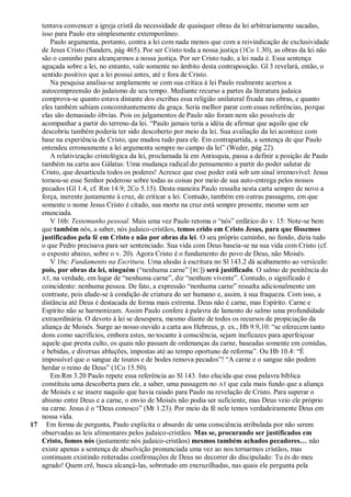 tentava convencer a igreja cristã da necessidade de quaisquer obras da lei arbitrariamente sacadas,
   isso para Paulo era simplesmente extemporâneo.
      Paulo argumenta, portanto, contra a lei com nada menos que com a reivindicação de exclusividade
   de Jesus Cristo (Sanders, pág 465). Por ser Cristo toda a nossa justiça (1Co 1.30), as obras da lei não
   são o caminho para alcançarmos a nossa justiça. Por ser Cristo tudo, a lei nada é. Essa sentença
   aguçada sobre a lei, no entanto, vale somente no âmbito desta contraposição. Gl 3 revelará, então, o
   sentido positivo que a lei possui antes, até e fora de Cristo.
      Na pesquisa analisa-se amplamente se com sua crítica à lei Paulo realmente acertou a
   autocompreensão do judaísmo de seu tempo. Mediante recurso a partes da literatura judaica
   comprova-se quanto estava distante dos escribas essa religião unilateral fixada nas obras, e quanto
   eles também sabiam concomitantemente da graça. Seria melhor parar com essas referências, porque
   elas são demasiado óbvias. Pois os julgamentos de Paulo não foram nem são possíveis de
   acompanhar a partir do terreno da lei. ―Paulo jamais teria a idéia de afirmar que aquilo que ele
   descobriu também poderia ter sido descoberto por meio da lei. Sua avaliação da lei acontece com
   base na experiência de Cristo, que mudou tudo para ele. Em contrapartida, a sentença de que Paulo
   entendeu erroneamente a lei argumenta sempre no campo da lei‖ (Weder, pág 22).
      A relativização cristológica da lei, proclamada lá em Antioquia, passa a definir a posição de Paulo
   também na carta aos Gálatas: Uma mudança radical do pensamento a partir do poder salutar de
   Cristo, que desarticula todos os poderes! Acresce que esse poder está sob um sinal irremovível: Jesus
   tornou-se esse Senhor poderoso sobre todas as coisas por meio de sua auto-entrega pelos nossos
   pecados (Gl 1.4, cf. Rm 14.9; 2Co 5.15). Desta maneira Paulo ressalta nesta carta sempre de novo a
   força, inerente justamente à cruz, de criticar a lei. Contudo, também em outras passagens, em que
   somente o nome Jesus Cristo é citado, sua morte na cruz está sempre presente, mesmo sem ser
   enunciada.
      V 16b: Testemunho pessoal. Mais uma vez Paulo retoma o ―nós‖ enfático do v. 15: Note-se bem
   que também nós, a saber, nós judaico-cristãos, temos crido em Cristo Jesus, para que fôssemos
   justificados pela fé em Cristo e não por obras da lei. O seu próprio caminho, no fundo, dizia tudo
   o que Pedro precisava para ser sentenciado. Sua vida com Deus baseia-se na sua vida com Cristo (cf.
   o exposto abaixo, sobre o v. 20). Agora Cristo é o fundamento do povo de Deus, não Moisés.
      V 16c: Fundamento na Escritura. Uma alusão à escritura no Sl 143.2 dá acabamento ao versículo:
   pois, por obras da lei, ninguém (―nenhuma carne‖ [RC]) será justificado. O salmo de penitência do
   AT, na verdade, em lugar de ―nenhuma carne‖, diz ―nenhum vivente‖. Contudo, o significado é
   coincidente: nenhuma pessoa. De fato, a expressão ―nenhuma carne‖ ressalta adicionalmente um
   contraste, pois alude-se à condição de criatura do ser humano e, assim, à sua fraqueza. Com isso, a
   distância até Deus é destacada de forma mais extrema. Deus não é carne, mas Espírito. Carne e
   Espírito não se harmonizam. Assim Paulo confere à palavra de lamento do salmo uma profundidade
   extraordinária. O devoto à lei se desespera, mesmo diante de todos os recursos de propiciação da
   aliança de Moisés. Surge ao nosso ouvido a carta aos Hebreus, p. ex., Hb 9.9,10: ―se oferecem tanto
   dons como sacrifícios, embora estes, no tocante à consciência, sejam ineficazes para aperfeiçoar
   aquele que presta culto, os quais não passam de ordenanças da carne, baseadas somente em comidas,
   e bebidas, e diversas abluções, impostas até ao tempo oportuno de reforma‖. Ou Hb 10.4: ―É
   impossível que o sangue de touros e de bodes remova pecados‖! ―A carne e o sangue não podem
   herdar o reino de Deus‖ (1Co 15.50).
      Em Rm 3.20 Paulo repete essa referência ao Sl 143. Isto elucida que essa palavra bíblica
   constituiu uma descoberta para ele, a saber, uma passagem no AT que cala mais fundo que a aliança
   de Moisés e se insere naquilo que havia raiado para Paulo na revelação de Cristo. Para superar o
   abismo entre Deus e a carne, o envio de Moisés não podia ser suficiente, mas Deus veio ele próprio
   na carne. Jesus é o ―Deus conosco‖ (Mt 1.23). Por meio da fé nele temos verdadeiramente Deus em
   nossa vida.
17 Em forma de pergunta, Paulo explicita o absurdo de uma consciência atribulada por não serem
   observadas as leis alimentares pelos judaico-cristãos. Mas se, procurando ser justificados em
   Cristo, fomos nós (justamente nós judaico-cristãos) mesmos também achados pecadores… não
   existe apenas a sentença de absolvição pronunciada uma vez ao nos tornarmos cristãos, mas
   continuam existindo reiteradas confirmações de Deus no decorrer do discipulado: Tu és do meu
   agrado! Quem crê, busca alcançá-las, sobretudo em encruzilhadas, nas quais ele pergunta pela
 