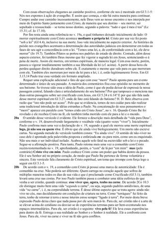 Com essas observações chegamos ao caminho positivo, conforme ele nos é mostrado em Gl 3.1-5:
   Nós nos expomos à ação do evangelho. É assim que começa, e não há outra maneira para continuar.
   Cumpre andar esse caminho incessantemente, nele Deus vem ao nosso encontro e nos interpela por
   meio do Espírito Santo juntamente com Cristo, de maneira que seu destino – seu morrer, ser
   sepultado e ressuscitado – se torna nosso destino, segundo a palavra: ―tudo o que é meu é teu‖ (Lc
   15.31; cf. Jo 17.10).
      Por fim resta ainda uma referência no v. 19a, o qual tínhamos deixado inicialmente de lado: O
   morrer espiritualmente com Cristo acontece mediante a própria lei. Cristo por sua vez foi posto
   ―sob a lei‖ (Gl 4.4), inclusive na sua morte. Isso vale inicialmente no aspecto exterior. As histórias da
   paixão nos evangelhos acentuam a determinação das autoridades judaicas em demonstrar em todas as
   fases do seu agir a concordância com a lei. ―Temos uma lei, e, de conformidade com a lei, ele deve
   morrer‖ (Jo 19.7). Também Pilatos se portou nos padrões do estado de direito. Contudo, além desse
   aspecto exterior, foi também Deus mesmo que fez vigorar a sagrada lei em Jesus, sentenciando-o à
   pena de morte. Assim ele morreu, em termos espirituais, de maneira legal. Com essa morte, porém,
   passou a vigorar imediatamente também a sua liberdade da lei (cf. acima). A partir dessa hora ela
   perdeu qualquer direito duradouro sobre ele. É exatamente o mesmo que vale para os que morreram
   com ele. Também eles morreram por meio da lei para a lei, i. é, estão legitimamente livres. Em Gl
   3.13,14 Paulo traz essa verdade em formato ampliado.
      Requer uma explicação adicional o fato de que com esse ―morri‖ Paulo aponta para um evento
   determinado e único de seu passado. A maioria dos comentários fixa esse episódio no momento de
   seu batismo. Se tivesse sido essa a idéia de Paulo, como é que ele podia deixar de expressá-la nessa
   passagem central, falando clara e articuladamente do seu batismo? Por que tampouco o menciona nas
   duas outras passagens sobre ser crucificado com Jesus, em Gl 5.24 e 6.14? E por que não fala nada
   desse morrer espiritual em Gl 3.27, onde de fato está falando do batismo? H. D. Betz observa com
   razão que ―isto não pode ser acaso‖. Pelo que se evidencia, temos de nos cuidar para não realizar
   uma tradicional introdução de idéias estranhas a Paulo. Na concatenação de seus pensamentos o
   ―morri‖ aparece em paralelo com ―temos crido em Cristo Jesus‖, no v. 16. Quando Cristo lhe foi
   revelado e ele recebeu Cristo na fé, ele também tinha morrido com ele para a lei e o mundo.
20a O sentido desse versículo é evidente. Ele fornece a descrição mais detalhada da ―vida para Deus‖,
   conforme o v. 19, desenvolvendo largamente o vocábulo vida (quatro vezes ―viver‖). Inicialmente
   Paulo confirma mais uma vez a declaração do v. 19, segundo a qual ele morreu uma morte espiritual:
   logo, já não sou eu quem vive. É óbvio que ele ainda vive biologicamente. Um morto não escreve
   cartas. Na segunda metade do versículo também consta: ―Eu ainda vivo‖. O sentido de não-viver no
   caso dele é apontado pela palavrinha posposta e enfatizada eu: eu para mim, como um eu enquistado.
   Não sou mais o ser individual isolado. Acabou aquele solo fatal na escravidão sob a lei e o pecado.
   Segue-se a afirmação positiva. Para tanto, Paulo retoma mais uma vez a comunhão com Cristo
   recém-testemunhada no v. 19, aprofundando, porém, o ―com‖ de lá por ―em mim‖: mas (pelo
   contrário) Cristo vive em mim. Paulo conhece Cristo como um poder que habita dentro da pessoa.
   Ele é seu Senhor até no próprio coração, de modo que Paulo lhe pertence de forma voluntária e
   sincera. Este versículo fala claramente do Cristo espiritual, um tema que irrompe com força logo a
   seguir em Gl 3.1-5.
20b De acordo com o v. 19, a comunhão com Cristo já possui uma marca de autenticidade: Ela é
   comunhão na cruz. Não poderia ser diferente. Quem carrega no coração aquele que sofreu de
   múltiplas maneiras todos os dias de sua vida e que é proclamado como Crucificado (Gl 3.1), também
   levará uma cruz nas costas. Por isso Paulo também passa a combater uma idéia eufórica do que
   venha a ser cristão, quando continua: esse viver que, agora, tenho na carne. De acordo 2Co 10.3
   ele distingue muito bem uma vida ―segundo a carne‖, ou seja, segundo padrões antidivinos, de uma
   vida ―na carne‖, i. é, na corporalidade terrena. É desse último aspecto que se trata agora: ainda não
   vivo no céu, mas decididamente em condições de criatura na terra. Como ―terráqueo‖ fui feito da
   terra, tenho de retornar à terra e nesse ínterim estou sempre ―ligado à terra‖. Por meio desta breve
   expressão Paulo deixa claro que nada passa por ele sem marcá-lo. Para ele, ser cristão não é a arte de
   se elevar acima do cotidiano ou desviar-se de experiências terrenas para ser bem-aventurado nos
   espaços intermediários. Para ele, ser cristão é o seguinte: vivo pela fé! Ele leva essas experiências
   para dentro da fé. Entrega a sua realidade ao Senhor e o Senhor à realidade. Ele a confronta com
   Jesus. Para ele, viver na carne e viver na fé não gera conflitos.
 