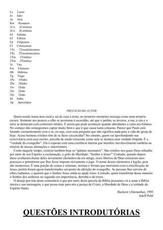 Lc    Lucas
Jo    João
At    Atos
Rm      Romanos
1Co     1Coríntios
2Co     2Coríntios
Gl    Gálatas
Ef    Efésios
Fp    Filipenses
Cl    Colossenses
1Te     1Tessalonicenses
2Te     2Tessalonicenses
1Tm      1Timóteo
2Tm      2Timóteo
Tt    Tito
Fm     Filemom
Hb     Hebreus
Tg     Tiago
1Pe     1Pedro
2Pe     2Pedro
1Jo    1João
2Jo    2João
3Jo    3João
Jd    Judas
Ap     Apocalipse

                                           PREFÁCIO DO AUTOR
   Quem reside numa área rural e sai de casa à noite, no primeiro momento enxerga como num armário
escuro. Somente aos poucos o olho se acostuma à escuridão, até que o jardim, as árvores, a rua, o céu e a
terra se destacam com contornos nítidos. É assim que pode acontecer quando abordamos a carta aos Gálatas.
No começo não conseguimos captar muito bem o que é que causa tanta celeuma. Parece que Paulo está
lutando veementemente com o ar, ou seja, com uma pergunta que não significa nada para a vida da igreja de
hoje: Acaso homens cristãos têm de se fazer circuncidar? No entanto, quem vai aprofundando sua
convivência com esse escrito, percebe de modo crescente como nele se destaca uma verdade límpida. É a
―verdade do evangelho‖. Ela é exposta com uma coerência interna que interfere inevitavelmente também na
miséria de nossas alienações e sincretismos.
   Como naquele tempo, existem também hoje os ―gálatas insensatos‖. São cristãos nos quais Deus infundiu
por meio de seu Espírito a exclamação, o grito de liberdade: ―Senhor é Jesus!‖ Contudo, quando depois
disso avultaram diante deles novamente elementos da era antiga, esses libertos de Deus esticaram seus
pescoços e permitiram que lhes fosse imposto novamente o jugo. O nome desses elementos é legião, pois
são numerosos. É uma porção de coisas e sistemas, normas e formas que morreram com a crucificação de
Jesus, porém foram agora transformados em ponto de aferição do evangelho. As pessoas lhes servem de
olhos radiantes, e querem que o Senhor Jesus ainda as ajude nisso. Contudo, quem transforma dessa maneira
o Senhor dos senhores no segundo em importância, derruba-o do trono.
   O desejo por trás deste comentário é que por meio desta parcela da Bíblia possamos vir a amar a Bíblia
inteira e sua mensagem, e que possa raiar para nós a justiça de Cristo, a liberdade de Deus e a verdade do
Espírito Santo.
                                                                                    Buckow (Alemanha), 1995
                                                                                                    Adolf Pohl




           QUESTÕES INTRODUTÓRIAS
 