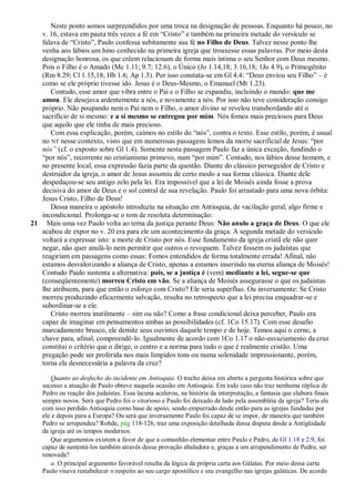 Neste ponto somos surpreendidos por uma troca na designação de pessoas. Enquanto há pouco, no
   v. 16, estava em pauta três vezes a fé em ―Cristo‖ e também na primeira metade do versículo se
   falava de ―Cristo‖, Paulo confessa subitamente sua fé no Filho de Deus. Talvez nesse ponto lhe
   venha aos lábios um hino conhecido na primeira igreja que trouxesse essas palavras. Por meio desta
   designação honrosa, os que crêem relacionam de forma mais íntima o seu Senhor com Deus mesmo.
   Pois o Filho é o Amado (Mc 1.11; 9.7; 12.6), o Único (Jo 1.14,18; 3.16,18; 1Jo 4.9), o Primogênito
   (Rm 8.29; Cl 1.15,18; Hb 1.6; Ap 1.5). Por isso constata-se em Gl 4.4: ―Deus enviou seu Filho‖ – é
   como se ele próprio tivesse ido. Jesus é o Deus-Mesmo, o Emanuel (Mt 1.23).
      Contudo, esse amor que vibra entre o Pai e o Filho se expandiu, incluindo o mundo: que me
   amou. Ele desejava ardentemente a nós, e novamente a nós. Por isso não teve consideração consigo
   próprio. Não poupando nem o Pai nem o Filho, o amor divino se revelou transbordando até o
   sacrifício de si mesmo: e a si mesmo se entregou por mim. Nós fomos mais preciosos para Deus
   que aquilo que ele tinha de mais precioso.
      Com essa explicação, porém, caímos no estilo do ―nós‖, contra o texto. Esse estilo, porém, é usual
   no NT nesse contexto, visto que em numerosas passagens lemos da morte sacrificial de Jesus: ―por
   nós‖ (cf. o exposto sobre Gl 1.4). Somente nesta passagem Paulo faz a única exceção, fundindo o
   ―por nós‖, recorrente no cristianismo primevo, num ―por mim‖. Contudo, nos lábios desse homem, e
   no presente local, essa expressão fazia parte da questão. Diante do clássico perseguidor de Cristo e
   destruidor da igreja, o amor de Jesus assumiu de certo modo a sua forma clássica. Diante dele
   despedaçou-se seu antigo zelo pela lei. Era impossível que a lei de Moisés ainda fosse a prova
   decisiva do amor de Deus e o sol central de sua revelação. Paulo foi arrastado para uma nova órbita:
   Jesus Cristo, Filho de Deus!
      Dessa maneira o apóstolo introduziu na situação em Antioquia, de vacilação geral, algo firme e
   incondicional. Prolonga-se o tom de resoluta determinação:
21 Mais uma vez Paulo volta ao tema da justiça perante Deus: Não anulo a graça de Deus. O que ele
   acabou de expor no v. 20 era para ele um acontecimento da graça. A segunda metade do versículo
   voltará a expressar isto: a morte de Cristo por nós. Esse fundamento da igreja cristã ele não quer
   negar, não quer anulá-lo nem permitir que outros o revoguem. Talvez fossem os judaístas que
   reagiriam em passagens como essas: Fomos entendidos de forma totalmente errada! Afinal, não
   estamos desvalorizando a aliança de Cristo, apenas a estamos inserindo na eterna aliança de Moisés!
   Contudo Paulo sustenta a alternativa: pois, se a justiça é (vem) mediante a lei, segue-se que
   (conseqüentemente) morreu Cristo em vão. Se a aliança de Moisés assegurasse o que os judaístas
   lhe atribuem, para que então o esforço com Cristo? Ele seria supérfluo. Ou inversamente: Se Cristo
   morreu produzindo eficazmente salvação, resulta no retrospecto que a lei precisa enquadrar-se e
   subordinar-se a ele.
      Cristo morreu inutilmente – sim ou não? Como a frase condicional deixa perceber, Paulo era
   capaz de imaginar em pensamentos ambas as possibilidades (cf. 1Co 15.17). Com esse desafio
   marcadamente brusco, ele demite seus ouvintes daquele tempo e de hoje. Temos aqui o cerne, a
   chave para, afinal, compreendê-lo. Igualmente de acordo com 1Co 1.17 o não-esvaziamento da cruz
   constitui o critério que o dirige, o centro e a norma para tudo o que é realmente cristão. Uma
   pregação pode ser proferida nos mais límpidos tons ou numa solenidade impressionante, porém,
   torna ela desnecessária a palavra da cruz?

       Quanto ao desfecho do incidente em Antioquia. O trecho deixa em aberto a pergunta histórica sobre que
    sucesso a atuação de Paulo obteve naquela ocasião em Antioquia. Em todo caso não traz nenhuma réplica de
    Pedro ou reação dos judaístas. Essa lacuna acelerou, na história da interpretação, a fantasia que elabora finais
    sempre novos. Será que Pedro foi o vitorioso e Paulo foi deixado de lado pela assembléia da igreja? Teria ele
    com isso perdido Antioquia como base de apoio, sendo empurrado desde então para as igrejas fundadas por
    ele e depois para a Europa? Ou será que inversamente Paulo foi capaz de se impor, de maneira que também
    Pedro se arrependeu? Rohde, pág 118-126, traz uma exposição detalhada dessa disputa desde a Antigüidade
    da igreja até os tempos modernos.
       Que argumentos existem a favor de que a comunhão elementar entre Paulo e Pedro, de Gl 1.18 e 2.9, foi
    capaz de sustentá-los também através dessa provação abaladora e, graças a um arrependimento de Pedro, ser
    renovada?
       a. O principal argumento favorável resulta da lógica da própria carta aos Gálatas. Por meio dessa carta
    Paulo visava restabelecer o respeito ao seu cargo apostólico e seu evangelho nas igrejas galáticas. De acordo
 