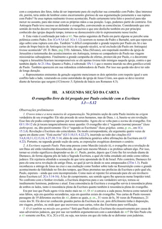 com a conjuntura dos fatos, tinha de ser importante para ele explicitar sua comunhão com Pedro. Que interesse
ele, porém, teria então de lembrar como encerramento glorioso de sua argumentação justamente a sua ruptura
com Pedro? Se essa ruptura realmente tivesse acontecido, Paulo certamente teria feito o possível para não
mexer no assunto, para não minar com as próprias mãos a sua posição. Logo, podemos partir do contrário. Em
Antioquia Paulo teve sucesso ao defender o evangelho, convencendo as consciências. Considerando que este
sentido do trecho decorre imperiosamente do raciocínio e que este desfecho também era por princípio
conhecido das igrejas daquele tempo, tornava-se desnecessário citá-lo expressamente nesse trecho.
    b. Esta visão é confirmada por todo o NT. Nas cartas seguintes de Paulo em parte alguma se percebe uma
polêmica contra Pedro. Em 1Co 9.5,6 (cf. 1Co 1.12) ocorrem os nomes de Pedro e Barnabé, sem que repercuta
algo sobre uma ruptura com eles. Também ―é difícil compreender o grande respeito por Paulo em At e nas
cartas do bispo lnácio de Antioquia (no início do segundo século), se tal exclusão (de Paulo em Antioquia)
tivesse acontecido‖ (H. D. Betz, pág 210). Ademais, Silas (Silvano), um respeitado membro da igreja de
Jerusalém e testemunha dos acontecimentos em Antioquia, tornou-se companheiro de Paulo nas viagens
missionárias subseqüentes. Finalmente a grande campanha de ofertas, promovida por Paulo, e a decorrente
viagem a Jerusalém ficariam incompreensíveis se ele apenas tivesse tido inimigos naquela igreja, contra o que
também depõe At 21.18ss. Quanto a Pedro, é sobretudo 1Pe 1.1 que o mostra inserido na obra gentílico-cristã
de Paulo. Também aparecem em sua redondeza colaboradores de Paulo. Por isso sua queda não deve ter sido
de longa duração.
    c. Representantes eminentes da geração seguinte mencionam os dois apóstolos com respeito igual e sem
conflito lado a lado, venerando-os como autoridades da igreja de Jesus Cristo, aos quais se deve recorrer
diante de heresias que surgem (1Clemente 5; Epístola de Inácio aos Romanos 4.3).


                           III.    A SEGUNDA SEÇÃO DA CARTA
          O evangelho livre da lei pregado por Paulo coincide com a Escritura
                                         3.1—5.12
Observações preliminares
   1. O novo tema e a nova maneira de argumentação. Na primeira seção da carta Paulo insistiu na origem
verdadeira de seu evangelho: Ele não procede de seres humanos, mas de Deus, i. é, baseia-se em revelação.
Esse fato ele podia comprovar apenas por seu testemunho. Agora ele se volta para a norma do evangelho. Em
Gl 1.10-12 ele já tocara tangencialmente nessa questão: O evangelho não é ―segundo (norma) pessoas‖ (kata
ánthropon), ou, dito positivamente: Ele é ―segundo as Escrituras‖ (kata gráphas, como, p. ex., em 1Co
15.3,4). Revelação e Escritura são coincidentes. De modo correspondente, ele argumenta quatro vezes de
agora em diante com: ―Está escrito‖ (Gl 3.10,13; 4.22,27), inserindo ao todo dez citações (Gl
3.6,8,10,11,12,13,16; 4.27,30; 5.14; além de uma referência genérica sobre afirmações da Escritura em Gl
4.22). Portanto, na segunda grande seção da carta, as exposições exegéticas dominam o cenário.
   2. A Escritura segundo Paulo. Para uma pessoa como Marcião (século II), o evangelho era a revelação de
um Deus até então totalmente desconhecido, do qual nem mesmo Moisés e os profetas sabiam algo. Por isso,
tornar-se cristão significava desprender-se do AT. Paulo, porém, depois que Cristo lhe foi revelado diante de
Damasco, de forma alguma pôs de lado a Sagrada Escritura, a qual ele tinha estudado até então como rabino
judaico. Ele rejeitaria ofendido a acusação de que teria apostatado da fé de Israel. Pelo contrário, Damasco foi
para ele uma nova revelação do antigo Deus, ao qual já servia desde os seus antepassados (2Tm 1.3). Paulo
reconheceu a entrega de Jesus na cruz e sua exaltação como Senhor sobre tudo na Ressurreição como o grande
acontecimento de fidelidade no fim dos tempos, que Deus prometeu nas profecias da Escritura e pelo qual ele,
Paulo, esperara – ainda que com incompreensão. Como num só repente foi arrancado para ele um invólucro
dessa Escritura (cf. 2Co 3.14-16). À luz do cumprimento, seu sentido agora lhe apareceu numa limpidez total.
No confronto com o Senhor revelado, a Escritura despertou para o seu verdadeiro serviço, tornou-se
ineditamente luminosa, poderosa e atual. Essa consonância de Escritura e evangelho servia à ressonância plena
de ambos os lados, tanto à ressonância plena da Escritura quanto também à ressonância plena do evangelho.
   Era por isso que Paulo agora vivia muito mais no AT. O AT o cercava a cada passo, brotava como natural de
seus lábios, seja em questões secundárias, seja em questões axiais do evangelho. Nas cartas de Paulo ressoam
passagens de 19 diferentes escritos do AT, dentre as quais, p. ex., 31 vezes de Is, 30 vezes do Pentateuco, 21
vezes dos Sl. Ele deve ter conhecido grandes partes da Escritura de cor, pois dificilmente tinha à disposição,
em viagens, prisões, ou onde quer que escrevesse suas cartas, rolos das Escrituras para verificação.
   3. O AT também na missão aos gentios? Será que Paulo utiliza a Escritura tão exaustivamente por causa de
seus adversários judaicos, que por sua vez também argumentavam com a autoridade do AT? De fato Paulo cita
o AT somente em Rm, 1Co, 2Co e Gl, ou seja, nos textos em que ele tinha de se defrontar com judaístas.
 