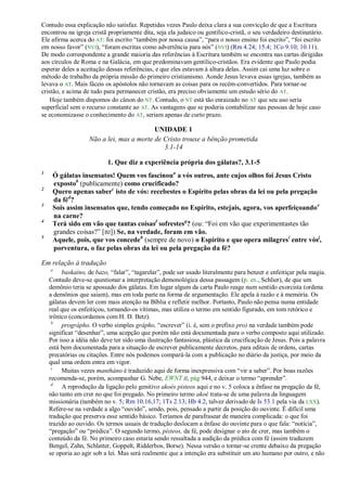Contudo essa explicação não satisfaz. Repetidas vezes Paulo deixa clara a sua convicção de que a Escritura
encontrou na igreja cristã propriamente dita, seja ela judaico ou gentílico-cristã, o seu verdadeiro destinatário.
Ele afirma acerca do AT: foi escrito ―também por nossa causa‖, ―para o nosso ensino foi escrito‖, ―foi escrito
em nosso favor‖ (NVI), ―foram escritas como advertência para nós‖ (NVI) (Rm 4.24; 15.4; 1Co 9.10; 10.11).
De modo correspondente a grande maioria das referências à Escritura também se encontra nas cartas dirigidas
aos círculos de Roma e na Galácia, em que predominavam gentílico-cristãos. Era evidente que Paulo podia
esperar deles a aceitação dessas referências, e que eles estavam à altura delas. Assim cai uma luz sobre o
método de trabalho da própria missão do primeiro cristianismo. Aonde Jesus levava essas igrejas, também as
levava o AT. Mais fáceis os apóstolos não tornavam as coisas para os recém-convertidos. Para tornar-se
cristão, e acima de tudo para permanecer cristão, era preciso obviamente um estudo sério do AT.
    Hoje também dispomos do cânon do NT. Contudo, o NT está tão enraizado no AT que seu uso seria
superficial sem o recurso constante ao AT. As vantagens que se poderia contabilizar nas pessoas de hoje caso
se economizasse o conhecimento do AT, seriam apenas de curto prazo.

                                           UNIDADE 1
                    Não a lei, mas a morte de Cristo trouxe a bênção prometida
                                              3.1-14

                           1. Que diz a experiência própria dos gálatas?, 3.1-5
1
     Ó gálatas insensatos! Quem vos fascinoua a vós outros, ante cujos olhos foi Jesus Cristo
     expostob (publicamente) como crucificado?
2
     Quero apenas saberc isto de vós: recebestes o Espírito pelas obras da lei ou pela pregação
     da féd?
3
     Sois assim insensatos que, tendo começado no Espírito, estejais, agora, vos aperfeiçoando e
     na carne?
4
     Terá sido em vão que tantas coisasf sofrestesg? (ou: ―Foi em vão que experimentastes tão
     grandes coisas?‖ [BJ]) Se, na verdade, foram em vão.
5
     Aquele, pois, que vos concedeh (sempre de novo) o Espírito e que opera milagresi entre vósj,
     porventura, o faz pelas obras da lei ou pela pregação da fé?

Em relação à tradução
    a
         baskaíno, de bazo, ―falar‖, ―tagarelar‖, pode ser usado literalmente para benzer e enfeitiçar pela magia.
    Contudo deve-se questionar a interpretação demonológica dessa passagem (p. ex., Schlier), de que um
    demônio teria se apossado dos gálatas. Em lugar algum da carta Paulo reage num sentido exorcista (ordena
    a demônios que saiam), mas em toda parte na forma de argumentação. Ele apela à razão e à memória. Os
    gálatas devem ler com mais atenção na Bíblia e refletir melhor. Portanto, Paulo não pensa numa entidade
    real que os enfeitiçou, tornando-os vítimas, mas utiliza o termo em sentido figurado, em tom retórico e
    irônico (concordamos com H. D. Betz).
     b
         prográpho. O verbo simples grápho, ―escrever‖ (i. é, sem o prefixo pro) na verdade também pode
    significar ―desenhar‖, uma acepção que porém não está documentada para o verbo composto aqui utilizado.
    Por isso a idéia não deve ter sido uma ilustração fantasiosa, plástica da crucificação de Jesus. Pois a palavra
    está bem documentada para a situação de escrever publicamente decretos, para editais de ordens, cartas
    precatórias ou citações. Entre nós podemos compará-la com a publicação no diário da justiça, por meio da
    qual uma ordem entra em vigor.
     c
         Muitas vezes mantháno é traduzido aqui de forma inexpressiva com ―vir a saber‖. Por boas razões
    recomenda-se, porém, acompanhar G. Nebe, EWNT II, pág 944, e deixar o termo ―aprender‖.
     d
          A reprodução da ligação pelo genitivo akoés písteos aqui e no v. 5 coloca a ênfase na pregação da fé,
    não tanto em crer no que foi pregado. No primeiro termo akoé trata-se de uma palavra da linguagem
    missionária (também no v. 5; Rm 10.16,17; 1Ts 2.13; Hb 4.2, talvez derivado de Is 53.1 pela via da LXX).
    Refere-se na verdade a algo ―ouvido‖, sendo, pois, pensado a partir da posição do ouvinte. É difícil uma
    tradução que preserva esse sentido básico. Teríamos de parafrasear de maneira complicada: o que foi
    trazido ao ouvido. Os termos usuais de tradução deslocam a ênfase do ouvinte para o que fala: ―notícia‖,
    ―pregação‖ ou ―prédica‖. O segundo termo, písteos, da fé, pode designar o ato de crer, mas também o
    conteúdo da fé. No primeiro caso estaria sendo ressaltada a audição da prédica com fé (assim traduzem
    Bengel, Zahn, Schlatter, Goppelt, Ridderbos, Borse). Nessa versão o tornar-se crente debaixo da pregação
    se oporia ao agir sob a lei. Mas será realmente que a intenção era substituir um ato humano por outro, e não
 