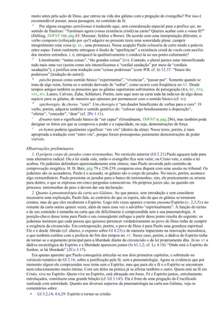 muito antes pela ação de Deus, que entrou na vida dos gálatas com a pregação do evangelho? Por isso é
  recomendável pensar, nessa passagem, no conteúdo da fé.
   e
        Por alguns exegetas epiteléomai é traduzido aqui, sem consideração especial para o prefixo epi, no
  sentido de finalizar: ―Terminais agora (vossa existência cristã) na carne? Quereis acabar com a vossa fé?‖
  (Delling, ThWNT VIII, pág 63; Mussner, Schlier e Borse). De acordo com uma interpretação diferente, o
  verbo composto (reforçado por epi!) adquire no presente texto uma sonoridade plena: cumprir
  integralmente uma coisa (p. ex., uma promessa). Nessa acepção Paulo colocaria de certo modo a palavra
  entre aspas: Estais realmente entregues à ilusão de ―aperfeiçoar‖ a existência cristã de vocês com auxílio
  dos mestres estranhos, i. é, enriquecê-la qualitativamente e conduzi-la ao seu ponto culminante?
   f
       Literalmente: ―tantas coisas‖, ―tão grandes coisas‖ (BJ). Contudo, o plural parece estar intensificando
  tudo mais uma vez (assim como nós intensificamos a ―cordial saudação‖ por meio de ―cordiais
  saudações‖), e justifica uma tradução com ―coisas poderosas‖ (com WB; cf. Jo 12.37: ―Sinais tão
  poderosos‖ [tradução do autor]).
   g
        páscho possui como sentido básico ―experimentar‖, ―vivenciar‖, ―passar por‖. Somente quando se
  trata de algo ruim, forma-se o sentido derivado de ―sofrer‖, como ocorre com freqüência no NT. Desde
  tempos antigos também se presumiu que os gálatas suportaram sofrimentos de perseguição ( RA, RC, NVI,
  VFL, BV, Lutero, Calvino, Zahn, Schlatter). Porém, nem aqui nem na carta toda há indícios de algo dessa
  espécie para os gálatas, de maneira que optamos por permanecer com o sentido básico (cf. BJ).
   h
        epichoregéo, de chorus, ―coro‖. Um choregós é ―um doador beneficente de verbas para o coro‖. O
  verbo, porém, adquiriu também o sentido genérico de: ―colocar algo bondosamente à disposição‖,
  ―ofertar‖, ―conceder‖, ―doar‖ (cf. 2Pe 1.11).
   i
       dýnamis tem o significado básico de ―ser capaz‖ (Grundmann, ThWNT II, pág 286), mas também pode
  designar os feitos em que se comprova o poder e a capacidade, ou seja, demonstrações de força.
   j
       en hymin poderia igualmente significar: ―em vós‖ (dentro da alma). Nesse texto, porém, é mais
  apropriada a tradução com ―entre vós‖, porque foram pressupostas justamente demonstrações de poder
  visíveis.

Observações preliminares
   1. O próprio corpo de jurados como testemunhas. No versículo anterior (Gl 2.21) Paulo aguçara tudo para
uma alternativa radical: Ou a lei ainda vale, então o evangelho fica sem valor; ou Cristo vale, e então a lei
acabou. Os judaístas defendiam apaixonadamente uma síntese, mas Paulo envereda pelo caminho da
comprovação exegética. H. D. Betz, pág 79 e 238-239, comparou essa disputa com uma sessão no tribunal. Os
judaístas são os acusadores, Paulo é o acusado, os gálatas são o corpo de jurados. No início, porém, acontece
algo extraordinário. Paulo pressiona os jurados para o banco de testemunhas, sim, ele praticamente os arrasta
para dentro, o que se expressa em cinco perguntas consecutivas. Os próprios juízes são, na questão em
processo, testemunhas de peso e devem dar sua declaração.
   2. Quanto à pneumatologia da carta aos Gálatas. Ao que parece, sem introdução e sem considerar
necessária uma explicação, Paulo fala, ao contrário do que se espera, não de que os gálatas se tornaram
crentes, mas de que eles receberem o Espírito. Logo três vezes aparece o termo pneuma/Espírito (v. 2,3,5) e no
restante da carta outras quinze vezes, além de mais uma vez o advérbio ―espiritualmente‖. A função do termo
e de seu conteúdo é tamanha na carta que ela dificilmente é compreendida sem a sua pneumatologia. A
posição-chave desse tema para Paulo e seu conseqüente enfoque a partir desse ponto resulta do seguinte: os
judaístas insistiam que cada pessoa que quisesse pertencer verdadeiramente ao povo de Deus tinha de cumprir
a exigência da circuncisão. Em contraposição, porém, o povo de Deus é para Paulo uma grandeza espiritual.
Ele o é desde Abraão (cf. abaixo, o exposto sobre Gl 4.23) e de maneira impactante na renovação messiânica,
o que também confere com a profecia do fim dos tempos no AT. Nesse caso, porém, a dádiva do Espírito tinha
de tornar-se o argumento principal para a liberdade diante da circuncisão e da lei propriamente dita. Já no AT a
dádiva escatológica do Espírito e a liberdade aparecem juntas (Is 61.1,2; cf. Lc 4.18). ―Onde está o Espírito do
Senhor, aí há liberdade‖ (2Co 3.17).
   Era apenas aparente que Paulo conseguiria articular-se nos dois primeiros capítulos, e sobretudo no
versículo temático de Gl 2.16, sobre a justificação pela fé, sem a pneumatologia. Agora se evidencia que por
momento algum ele compreendeu esse tema sem o Espírito, mas que para ele a fé e o Espírito se encontram
num relacionamento muito íntimo. Com um deles na prática já se afirma também o outro. Quem está na fé em
Cristo, vive no Espírito. Quem vive no Espírito, está abraçado em Jesus. Fé e Espírito juntos, estreitamente
entrelaçados, constituem uma grande bênção (cf. Gl 3.14!). Ela é fruto de uma pregação do Crucificado
realizada com autoridade. Quanto aos diversos aspectos da pneumatologia na carta aos Gálatas, veja os
comentários sobre:
  • Gl 3.2,14; 4.6,29: Espírito e tornar-se cristão
 