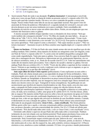 •   Gl 3.3; 5.25: Espírito e permanecer cristão
      •   Gl 3.4: Espírito e carismas
      •   Gl 5.16—6.10: Espírito e ética

1   Incisivamente Paulo dá vazão à sua decepção: Ó gálatas insensatos! A interpelação é envolvida
    pelas nove vezes em que Paulo os chama de irmãos na presente carta (cf. o exposto sobre Gl 6.18),
    motivo pelo qual não constitui insulto. Ela tem a ver com o conteúdo da questão e exerce uma
    função. Nesses irmãos Paulo sente falta do uso da sua capacidade racional. Para quem Cristo foi
    anunciado de forma tão poderosa e libertadora (cf. a segunda metade do versículo!), esse por certo
    deveria destacar-se por um senso totalmente novo para a realidade. Entre concidadãos não
    iluminados ele teria de se mover como um sóbrio entre ébrios. Porém, era um enigma por que esse
    realismo não funcionava entre os gálatas.
        A mesma acusação também atingiu repetidas vezes os discípulos do Jesus terreno: ―Será que
    vocês também não conseguem entender‖ (NVI); ―Os filhos do mundo são mais hábeis… do que os
    filhos da luz‖ (Mc 7.18; Lc 16.8). Da mesma maneira fala também o Ressuscitado: ―Como vocês
    custam a entender e como demoram a crer em tudo‖ (Lc 24.25 [ NVI]). Essa queixa se alonga depois
    nas cartas apostólicas: ―Falo (espero!) como a criteriosos‖, ―Não sejais meninos no juízo‖; ―Não vos
    torneis insensatos‖ . Insensatez no povo de Deus constitui uma tragédia dupla (cf. o exposto sobre Gl
    1.6).
        Quem vos fascinou…? O fato de Paulo não estar citando nomes não tem de significar que ele não
    conheça nenhum. Pelo contrário, dessa maneira ele declara seu antagonista como um ninguém, como
    um Nulo de Tal (cf. o exposto sobre Gl 1.7), assim como ele também desqualifica a pregação dele
    como sendo engambelação. Tanto pior para os gálatas. Essa conversa fiada foi capaz de desqualificar
    entre eles a mensagem da cruz. Deixaram-se impressionar por ela, praticamente hipnotizar, em vez
    de oferecer resistência, como, p. ex., Paulo fez de acordo com Gl 2.5,14. Tudo isso naturalmente está
    sendo dito de maneira muito provocadora. Tem o objetivo de sacudir e alarmar os gálatas. Em tom
    análogo Paulo fala aos coríntios (2Co 11.19,20): ―Vocês são tão sábios e suportam de boa vontade os
    loucos. Toleram os que mandam em vocês e exploram vocês; toleram os que os enganam, os que os
    tratam com desprezo e os que lhes dão bofetadas‖ ( BLH).
        Ante cujos olhos foi Jesus Cristo exposto (publicamente). Como explicamos na nota sobre a
    tradução, Paulo não chama atenção para a sua capacidade de pregar de forma arrebatadora. Antes
    está preocupado com o ponto de vista jurídico, i. é, com a vigência divina de sua pregação pioneira
    na Galácia. Quando na Antigüidade se desenrolava na praça comercial diante da multidão estupefata
    um cartaz com um edito imperial, esse ato inaugurava uma nova situação legal. Desse momento em
    diante esse decreto estava em vigor. Transgredi-lo trazia conseqüências. Sua publicação era um
    acontecimento que interferia de maneira transformadora na vida. Desse modo, cerca de cinco anos
    antes, a pregação de Paulo ocupou irresistivelmente o espaço de vida dos leitores da carta,
    confirmada por manifestações espirituais e frutos (v. 4,5). O evangelho evidenciou-se como poder e
    criou, do nada, nova existência, a saber, uma igreja de fé e júbilo (Gl 4.15). Um fato desses, afinal,
    não se esquece! De maneira similar Paulo escreveu sobre a hora do nascimento da igreja em Corinto:
    ―o testemunho de Cristo tem sido confirmado (legalmente) em vós‖ (1Co 1.6) . Disso não se tinha
    nada que tirar, a não ser que alguém não estivesse no domínio de suas faculdades mentais. Contudo,
    evidentemente era essa a situação dos gálatas. Nesse contexto Paulo oferece uma caracterização
    abreviada de sua pregação missionária: Jesus Cristo… como crucificado. Não foram palestras
    bíblicas gerais sobre isso e aquilo, e sim uma comunicação pública consciente do tema. Deparamo-
    nos, um pouco chocados, com uma concreticidade tão certeira. Em 1Co 2.2 Paulo até afirma mais
    incisivamente: ―Pois decidi nada saber entre vocês, a não ser Jesus Cristo, e este crucificado‖ (NVI).
        Entretanto cabe afastar o equívoco de que Paulo não sabia nada sobre a ressurreição: Nenhum
    isolamento da cruz tem relação com sua história posterior! Paulo jamais proclamou Jesus como um
    homem morto, i. é, jamais parou a história no momento da cruz, excluindo mentalmente a
    ressurreição. Sem a ressurreição sequer existiria para ele uma ―palavra da cruz‖, uma nota de
    falecimento, e a fé cristã seria sem fundamento (1Co 15.17). Passemos, porém, ao decisivo: A Páscoa
    não anulou para ele a cruz, não fez esquecê-la, mas, pelo contrário, tornou-a inesquecível. A Páscoa
    eternizou a cruz, atualizou-a como realidade constante. O Cristo vivo governa o mundo praticamente
 