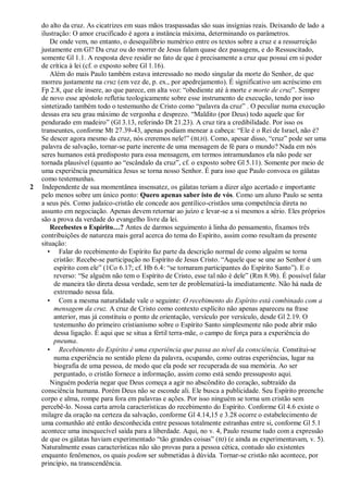 do alto da cruz. As cicatrizes em suas mãos traspassadas são suas insígnias reais. Deixando de lado a
    ilustração: O amor crucificado é agora a instância máxima, determinando os parâmetros.
        De onde vem, no entanto, o desequilíbrio numérico entre os textos sobre a cruz e a ressurreição
    justamente em Gl? Da cruz ou do morrer de Jesus falam quase dez passagens, e do Ressuscitado,
    somente Gl 1.1. A resposta deve residir no fato de que é precisamente a cruz que possui em si poder
    de crítica à lei (cf. o exposto sobre Gl 1.16).
        Além do mais Paulo também estava interessado no modo singular da morte do Senhor, de que
    morreu justamente na cruz (em vez de, p. ex., por apedrejamento). É significativo um acréscimo em
    Fp 2.8, que ele insere, ao que parece, em alta voz: ―obediente até à morte e morte de cruz‖. Sempre
    de novo esse apóstolo refletiu teologicamente sobre esse instrumento de execução, tendo por isso
    sintetizado também todo o testemunho de Cristo como ―palavra da cruz‖ . O peculiar numa execução
    dessas era seu grau máximo de vergonha e desprezo. ―Maldito (por Deus) todo aquele que for
    pendurado em madeiro‖ (Gl 3.13, referindo Dt 21.23). A cruz tira a credibilidade. Por isso os
    transeuntes, conforme Mt 27.39-43, apenas podiam menear a cabeça: ―Ele é o Rei de Israel, não é?
    Se descer agora mesmo da cruz, nós creremos nele!‖ ( BLH). Como, apesar disso, ―cruz‖ pode ser uma
    palavra de salvação, tornar-se parte inerente de uma mensagem de fé para o mundo? Nada em nós
    seres humanos está predisposto para essa mensagem, em termos intramundanos ela não pode ser
    tornada plausível (quanto ao ―escândalo da cruz‖, cf. o exposto sobre Gl 5.11). Somente por meio de
    uma experiência pneumática Jesus se torna nosso Senhor. É para isso que Paulo convoca os gálatas
    como testemunhas.
2   Independente de sua momentânea insensatez, os gálatas teriam a dizer algo acertado e importante
    pelo menos sobre um único ponto: Quero apenas saber isto de vós. Como um aluno Paulo se senta
    a seus pés. Como judaico-cristão ele concede aos gentílico-cristãos uma competência direta no
    assunto em negociação. Apenas devem retornar ao juízo e levar-se a si mesmos a sério. Eles próprios
    são a prova da verdade do evangelho livre da lei.
        Recebestes o Espírito…? Antes de darmos seguimento à linha do pensamento, fixamos três
    contribuições de natureza mais geral acerca do tema do Espírito, assim como resultam da presente
    situação:
       • Falar do recebimento do Espírito faz parte da descrição normal de como alguém se torna
         cristão: Recebe-se participação no Espírito de Jesus Cristo. ―Aquele que se une ao Senhor é um
         espírito com ele‖ (1Co 6.17; cf. Hb 6.4: ―se tornaram participantes do Espírito Santo‖). E o
         reverso: ―Se alguém não tem o Espírito de Cristo, esse tal não é dele‖ (Rm 8.9b). É possível falar
         de maneira tão direta dessa verdade, sem ter de problematizá-la imediatamente. Não há nada de
         extremado nessa fala.
       • Com a mesma naturalidade vale o seguinte: O recebimento do Espírito está combinado com a
         mensagem da cruz. A cruz de Cristo como contexto explícito não apenas apareceu na frase
         anterior, mas já constituiu o ponto de orientação, versículo por versículo, desde Gl 2.19. O
         testemunho do primeiro cristianismo sobre o Espírito Santo simplesmente não pode abrir mão
         dessa ligação. É aqui que se situa a fértil terra-mãe, o campo de força para a experiência do
         pneuma.
       • Recebimento do Espírito é uma experiência que passa ao nível da consciência. Constitui-se
         numa experiência no sentido pleno da palavra, ocupando, como outras experiências, lugar na
         biografia de uma pessoa, de modo que ela pode ser recuperada de sua memória. Ao ser
         perguntado, o cristão fornece a informação, assim como está sendo pressuposto aqui.
        Ninguém poderia negar que Deus começa a agir no abscôndito do coração, subtraído da
    consciência humana. Porém Deus não se esconde ali. Ele busca a publicidade. Seu Espírito preenche
    corpo e alma, rompe para fora em palavras e ações. Por isso ninguém se torna um cristão sem
    percebê-lo. Nossa carta arrola características do recebimento do Espírito. Conforme Gl 4.6 existe o
    milagre da oração na certeza da salvação, conforme Gl 4.14,15 e 3.28 ocorre o estabelecimento de
    uma comunhão até então desconhecida entre pessoas totalmente estranhas entre si, conforme Gl 5.1
    acontece uma inesquecível saída para a liberdade. Aqui, no v. 4, Paulo resume tudo com a expressão
    de que os gálatas haviam experimentado ―tão grandes coisas‖ (BJ) (e ainda as experimentavam, v. 5).
    Naturalmente essas características não são provas para a pessoa cética, contudo são existentes
    enquanto fenômenos, os quais podem ser submetidas à dúvida. Tornar-se cristão não acontece, por
    princípio, na transcendência.
 