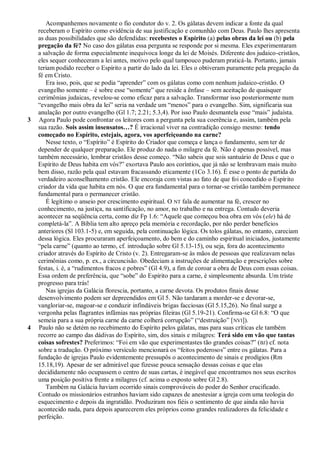 Acompanhemos novamente o fio condutor do v. 2. Os gálatas devem indicar a fonte da qual
    receberam o Espírito como evidência de sua justificação e comunhão com Deus. Paulo lhes apresenta
    as duas possibilidades que são defendidas: recebestes o Espírito (a) pelas obras da lei ou (b) pela
    pregação da fé? No caso dos gálatas essa pergunta se responde por si mesma. Eles experimentaram
    a salvação de forma especialmente inequívoca longe da lei de Moisés. Diferente dos judaico-cristãos,
    eles sequer conheceram a lei antes, motivo pelo qual tampouco puderam praticá-la. Portanto, jamais
    teriam podido receber o Espírito a partir do lado da lei. Eles o obtiveram puramente pela pregação da
    fé em Cristo.
       Era isso, pois, que se podia ―aprender‖ com os gálatas como com nenhum judaico-cristão. O
    evangelho somente – é sobre esse ―somente‖ que reside a ênfase – sem aceitação de quaisquer
    cerimônias judaicas, revelou-se como eficaz para a salvação. Transformar isso posteriormente num
    ―evangelho mais obra da lei‖ seria na verdade um ―menos‖ para o evangelho. Sim, significaria sua
    anulação por outro evangelho (Gl 1.7; 2.21; 5.3,4). Por isso Paulo desmantela esse ―mais‖ judaísta.
3   Agora Paulo pode confrontar os leitores com a pergunta pela sua coerência e, assim, também pela
    sua razão. Sois assim insensatos…? É irracional viver na contradição consigo mesmo: tendo
    começado no Espírito, estejais, agora, vos aperfeiçoando na carne?
       Nesse texto, o ―Espírito‖ é Espírito do Criador que começa e lança o fundamento, sem ter de
    depender de qualquer preparação. Ele produz do nada o milagre da fé. Não é apenas possível, mas
    também necessário, lembrar cristãos desse começo. ―Não sabeis que sois santuário de Deus e que o
    Espírito de Deus habita em vós?‖ exortava Paulo aos coríntios, que já não se lembravam mais muito
    bem disso, razão pela qual estavam fracassando eticamente (1Co 3.16). É esse o ponto de partida do
    verdadeiro aconselhamento cristão. Ele encoraja com vistas ao fato de que foi concedido o Espírito
    criador da vida que habita em nós. O que era fundamental para o tornar-se cristão também permanece
    fundamental para o permanecer cristão.
       É legítimo o anseio por crescimento espiritual. O NT fala de aumentar na fé, crescer no
    conhecimento, na justiça, na santificação, no amor, no trabalho e na entrega. Contudo deveria
    acontecer na seqüência certa, como diz Fp 1.6: ―Aquele que começou boa obra em vós (ele) há de
    completá-la‖. A Bíblia tem alto apreço pela memória e recordação, por não perder benefícios
    anteriores (Sl 103.1-5) e, em seguida, pela continuação lógica. Os tolos gálatas, no entanto, careciam
    dessa lógica. Eles procuraram aperfeiçoamento, do bem e do caminho espiritual iniciados, justamente
    ―pela carne‖ (quanto ao termo, cf. introdução sobre Gl 5.13-15), ou seja, fora do acontecimento
    criador através do Espírito de Cristo (v. 2). Entregaram-se às mãos de pessoas que realizavam nelas
    cerimônias como, p. ex., a circuncisão. Obedeciam a instruções de alimentação e prescrições sobre
    festas, i. é, a ―rudimentos fracos e pobres‖ (Gl 4.9), a fim de coroar a obra de Deus com essas coisas.
    Essa ordem de preferência, que ―sobe‖ do Espírito para a carne, é simplesmente absurda. Um triste
    progresso para trás!
       Nas igrejas da Galácia florescia, portanto, a carne devota. Os produtos finais desse
    desenvolvimento podem ser depreendidos em Gl 5. Não tardaram a morder-se e devorar-se,
    vangloriar-se, magoar-se e conduzir infindáveis brigas facciosas (Gl 5.15,26). No final surge a
    vergonha pelas flagrantes infâmias nas próprias fileiras (Gl 5.19-21). Confirma-se Gl 6.8: ―O que
    semeia para a sua própria carne da carne colherá corrupção‖ (―destruição‖ [ NVI]).
4   Paulo não se detém no recebimento do Espírito pelos gálatas, mas para suas críticas ele também
    recorre ao campo das dádivas do Espírito, sim, dos sinais e milagres: Terá sido em vão que tantas
    coisas sofrestes? Preferimos: ―Foi em vão que experimentastes tão grandes coisas?‖ ( BJ) cf. nota
    sobre a tradução. O próximo versículo mencionará os ―feitos poderosos‖ entre os gálatas. Para a
    fundação de igrejas Paulo evidentemente pressupôs o acontecimento de sinais e prodígios (Rm
    15.18,19). Apesar de ser admirável que fizesse pouca sensação dessas coisas e que elas
    decididamente não ocupassem o centro de suas cartas, é inegável que encontramos nos seus escritos
    uma posição positiva frente a milagres (cf. acima o exposto sobre Gl 2.8).
       Também na Galácia haviam ocorrido sinais comprováveis do poder do Senhor crucificado.
    Contudo os missionários estranhos haviam sido capazes de anestesiar a igreja com uma teologia do
    esquecimento e depois da ingratidão. Produziram nos fiéis o sentimento de que ainda não havia
    acontecido nada, para depois aparecerem eles próprios como grandes realizadores da felicidade e
    perfeição.
 