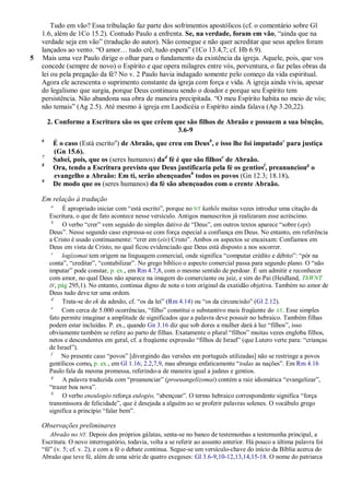 Tudo em vão? Essa tribulação faz parte dos sofrimentos apostólicos (cf. o comentário sobre Gl
    1.6, além de 1Co 15.2). Contudo Paulo a enfrenta. Se, na verdade, foram em vão, ―ainda que na
    verdade seja em vão‖ (tradução do autor). Não consegue e não quer acreditar que seus apelos foram
    lançados ao vento. ―O amor… tudo crê, tudo espera‖ (1Co 13.4,7; cf. Hb 6.9).
5   Mais uma vez Paulo dirige o olhar para o fundamento da existência da igreja. Aquele, pois, que vos
    concede (sempre de novo) o Espírito e que opera milagres entre vós, porventura, o faz pelas obras da
    lei ou pela pregação da fé? No v. 2 Paulo havia indagado somente pelo começo da vida espiritual.
    Agora ele acrescenta o suprimento constante da igreja com força e vida. A igreja ainda vivia, apesar
    do legalismo que surgia, porque Deus continuou sendo o doador e porque seu Espírito tem
    persistência. Não abandona sua obra de maneira precipitada. ―O meu Espírito habita no meio de vós;
    não temais‖ (Ag 2.5). Até mesmo à igreja em Laodicéia o Espírito ainda falava (Ap 3.20,22).

        2. Conforme a Escritura são os que crêem que são filhos de Abraão e possuem a sua bênção,
                                                  3.6-9
    6
         É o caso (Está escritoa) de Abraão, que creu em Deusb, e isso lhe foi imputadoc para justiça
         (Gn 15.6).
    7
         Sabei, pois, que os (seres humanos) dad fé é que são filhose de Abraão.
    8
         Ora, tendo a Escritura previsto que Deus justificaria pela fé os gentiosf, preanuncioug o
         evangelho a Abraão: Em ti, serão abençoadosh todos os povos (Gn 12.3; 18.18).
    9
         De modo que os (seres humanos) da fé são abençoados com o crente Abraão.

    Em relação à tradução
         a
             É apropriado iniciar com ―está escrito‖, porque no NT kathõs muitas vezes introduz uma citação da
        Escritura, o que de fato acontece nesse versículo. Antigos manuscritos já realizaram esse acréscimo.
         b
             O verbo ―crer‖ vem seguido do simples dativo de ―Deus‖, em outros textos aparece ―sobre (epi)
        Deus‖. Nesse segundo caso expressa-se com força especial a confiança em Deus. No entanto, em referência
        a Cristo é usado continuamente: ―crer em (eis) Cristo‖. Ambos os aspectos se encaixam: Confiamos em
        Deus em vista de Cristo, no qual ficou evidenciado que Deus está disposto a nos socorrer.
         c
             logízomai tem origem na linguagem comercial, onde significa ―computar crédito e débito‖: ―pôr na
        conta‖, ―creditar‖, ―contabilizar‖. No grego bíblico o aspecto comercial passa para segundo plano. O ―não
        imputar‖ pode constar, p. ex., em Rm 4.7,8, com o mesmo sentido de perdoar. É um admitir e reconhecer
        com amor, no qual Deus não aparece na imagem do comerciante ou juiz, e sim do Pai (Heidland, ThWNT
        IV, pág 295,1). No entanto, continua digno de nota o tom original da exatidão objetiva. Também no amor de
        Deus tudo deve ter uma ordem.
         d
             Trata-se do ek da adesão, cf. ―os da lei‖ (Rm 4.14) ou ―os da circuncisão‖ (Gl 2.12).
         e
             Com cerca de 5.000 ocorrências, ―filho‖ constitui o substantivo mais freqüente do AT. Esse simples
        fato permite imaginar a amplitude de significados que a palavra deve possuir no hebraico. Também filhas
        podem estar incluídas. P. ex., quando Gn 3.16 diz que sob dores a mulher dará à luz ―filhos‖, isso
        obviamente também se refere ao parto de filhas. Exatamente o plural ―filhos‖ muitas vezes engloba filhos,
        netos e descendentes em geral, cf. a freqüente expressão ―filhos de Israel‖ (que Lutero verte para: ―crianças
        de Israel‖).
         f
             No presente caso ―povos‖ [divergindo das versões em português utilizadas] não se restringe a povos
        gentílicos como, p. ex., em Gl 1.16; 2.2,7,9, mas abrange enfaticamente ―todas as nações‖. Em Rm 4.16
        Paulo fala da mesma promessa, referindo-a de maneira igual a judeus e gentios.
         g
             A palavra traduzida com ―preanunciar‖ (proeuangelízomai) contém a raiz idiomática ―evangelizar‖,
        ―trazer boa nova‖.
         h
             O verbo eneulogéo reforça eulogéo, ―abençoar‖. O termo hebraico correspondente significa ―força
        transmissora de felicidade‖, que é desejada a alguém ao se proferir palavras solenes. O vocábulo grego
        significa a princípio ―falar bem‖.

    Observações preliminares
       Abraão no NT. Depois dos próprios gálatas, senta-se no banco de testemunhas a testemunha principal, a
    Escritura. O novo interrogatório, todavia, volta a se referir ao assunto anterior. Há pouco a última palavra foi
    ―fé‖ (v. 5; cf. v. 2), e com a fé o debate continua. Segue-se um versículo-chave do início da Bíblia acerca do
    Abraão que teve fé, além de uma série de quatro exegeses: Gl 3.6-9,10-12,13,14,15-18. O nome do patriarca
 