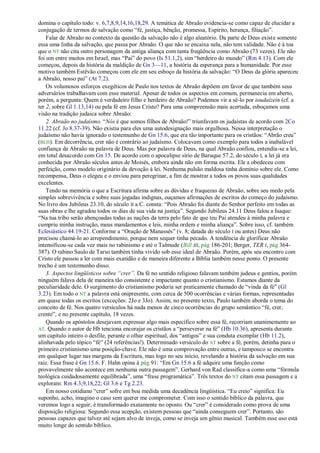 domina o capítulo todo: v. 6,7,8,9,14,16,18,29. A temática de Abraão evidencia-se como capaz de elucidar a
conjugação de termos de salvação como ―fé, justiça, bênção, promessa, Espírito, herança, filiação‖.
    Falar de Abraão no contexto da questão da salvação não é algo aleatório. Da parte de Deus existe somente
essa uma linha da salvação, que passa por Abraão. O que não se encaixa nela, não tem validade. Não é à toa
que o NT não cita outro personagem da antiga aliança com tanta freqüência como Abraão (73 vezes). Ele não
foi um entre muitos em Israel, mas ―Pai‖ do povo (Is 51.1,2), sim ―herdeiro do mundo‖ (Rm 4.13). Com ele
começou, depois da história da maldição de Gn 3—11, a história da esperança para a humanidade. Por esse
motivo também Estêvão começou com ele em seu esboço da história da salvação: ―O Deus da glória apareceu
a Abraão, nosso pai‖ (At 7.2).
    Os volumosos esforços exegéticos de Paulo nos textos de Abraão depõem em favor de que também seus
adversários trabalhavam com esse material. Apesar de todos os aspectos em comum, permanecia em aberto,
porém, a pergunta: Quem é verdadeiro filho e herdeiro de Abraão? Podemos vir a sê-lo por ioudaízein (cf. a
ter 2, sobre Gl 1.13,14) ou pela fé em Jesus Cristo? Para uma compreensão mais acertada, esboçamos uma
visão na tradição judaica sobre Abraão:
    2. Abraão no judaísmo. ―Nós é que somos filhos de Abraão!‖ triunfavam os judaístas de acordo com 2Co
11.22 (cf. Jo 8.37-39). Não existia para eles uma autodesignação mais orgulhosa. Nessa interpretação o
judaísmo não havia ignorado o testemunho de Gn 15.6, que era tão importante para os cristãos: ―Abrão creu‖
(BLH). Em decorrência, crer não é contrário ao judaísmo. Colocavam como exemplo para todos a inabalável
confiança de Abraão na palavra de Deus. Mas por palavra de Deus, na qual Abraão confiou, entendia-se a lei,
em total desacordo com Gn 15. De acordo com o apocalipse sírio de Baruque 57.2, do século I, a lei já era
conhecida por Abraão séculos antes de Moisés, embora ainda não em forma escrita. Ele a obedeceu com
perfeição, como modelo originário da devoção à lei. Nenhuma pulsão maldosa tinha domínio sobre ele. Como
recompensa, Deus o elegeu e o enviou para peregrinar, a fim de mostrar a todos os povos suas qualidades
excelentes.
    Tendo na memória o que a Escritura afirma sobre as dúvidas e fraquezas de Abraão, sobre seu medo pela
simples sobrevivência e sobre suas jogadas indignas, ouçamos afirmações de escritos do começo do judaísmo.
No livro dos Jubileus 23.10, do século II a.C. consta: ―Pois Abraão foi diante do Senhor perfeito em todas as
suas obras e lhe agradou todos os dias de sua vida na justiça‖. Segundo Jubileus 24.11 Deus falou a Isaque:
―Na tua tribo serão abençoadas todas as nações da terra pelo fato de que teu Pai atendeu à minha palavra e
cumpriu minha instrução, meus mandamentos e leis, minha ordem e minha aliança‖. Sobre isso, cf. também
Eclesiástico 44.19-21. Conforme a ―Oração de Manassés‖ (v. 8; datada do século I ou antes) Deus não
precisou chamá-lo ao arrependimento, porque nem sequer tinha pecado. A tendência de glorificar Abraão
intensificou-se cada vez mais no rabinismo e até o Talmude (Bill III, pág 186-201; Berger, TER I, pág 364-
387). O rabino Saulo de Tarso também tinha vivido sob esse ideal de Abraão. Porém, após seu encontro com
Cristo ele passou a ler com mais exatidão e de maneira diferente a Bíblia também nesse ponto. O presente
trecho é um testemunho disso.
    3. Aspectos lingüísticos sobre ―crer‖. Da fé no sentido religioso falavam também judeus e gentios, porém
ninguém falava dela de maneira tão consistente e impactante quanto o cristianismo. Estamos diante da
peculiaridade dele. O surgimento do cristianismo poderia ser praticamente chamado de ―vinda da fé‖ (Gl
3.23). Em todo o NT a palavra está onipresente, com cerca de 500 ocorrências e várias formas, representadas
em quase todas os escritos (exceções: 2Jo e 3Jo). Assim, no presente texto, Paulo também aborda o tema do
conceito de fé. Nos quatro versículos há nada menos de cinco ocorrências do grupo semântico ―fé, crer,
crente‖, e no presente capítulo, 18 vezes.
    Quando os apóstolos desejavam expressar algo mais específico sobre essa fé, recorriam unanimemente ao
AT. Quando o autor de Hb tenciona encorajar os cristãos a ―perseverar na fé‖ (Hb 10.36), apresenta durante
um capítulo inteiro o desfile, perante o olhar espiritual, dos ―antigos‖ e sua conduta exemplar (Hb 11.2),
alinhavada pelo tópico ―fé‖ (24 referências!). Determinado versículo do AT sobre a fé, porém, detinha para o
primeiro cristianismo uma posição-chave. Ele não é uma comprovação entre outras, e tampouco se encontra
em qualquer lugar nas margens da Escritura, mas logo no seu início, revelando a história da salvação em sua
raiz. Essa frase é Gn 15.6. F. Hahn opina à pág 91: ―Em Gn 15.6 a fé adquire uma função como
provavelmente não acontece em nenhuma outra passagem‖. Gerhard von Rad classifica-a como uma ―fórmula
teológica cuidadosamente equilibrada‖, uma ―frase programática‖. Três textos do NT citam essa passagem e a
exploram: Rm 4.3,9,18,22; Gl 3.6 e Tg 2.23.
    Em nosso cotidiano ―crer‖ sofre em boa medida uma decadência lingüística. ―Eu creio‖ significa: Eu
suponho, acho, imagino o caso sem querer me comprometer. Com isso o sentido bíblico da palavra, que
veremos logo a seguir, é transformado exatamente no oposto. Ou ―crer‖ é considerado como prova de uma
disposição religiosa: Segundo essa acepção, existem pessoas que ―ainda conseguem crer‖. Portanto, são
pessoas capazes que talvez até sejam alvo de inveja, como se inveja um gênio musical. Também esse uso está
muito longe do sentido bíblico.
 
