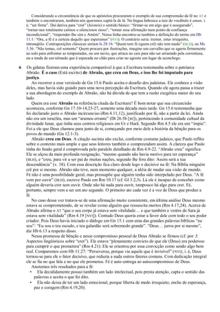 Considerando a circunstância de que os apóstolos procuraram o exemplo de sua compreensão da fé no AT e
    também o encontraram, também nós queremos captá-la de lá. Na língua hebraica a raiz do vocábulo é aman, i.
    é, ―ser firme‖. Daí deriva para ―crer‖ (héemin) o sentido básico: ―firmar-se em algo que é assegurado‖,
    ―tornar-nos totalmente calmos e silenciosos nisso‖, ―tornar essa afirmação num ponto de confiança
    incondicional‖, ―responder-lhe sim e Amém‖. Nessa linha encontra-se também a definição do termo em Hb
    11.1: ―Ora, a fé é a certeza daquilo que esperamos‖ (NVI). O contrário seria: tremer, estar irrequieto,
    intranqüilo. Contraposições clássicas seriam Is 28.16: ―Quem tem fé (quem crê) não tem medo‖ (BLH), ou Mc
    5.36: ―Não temas, crê somente‖ Quem procura por ilustrações, imagine um carvalho que se agarra firmemente
    ao solo para enfrentar as tempestades, ou um navio, que atraca no cais para não ser arrastado pela correnteza,
    ou a tenda de um nômade que é especada no chão para criar no agreste um lugar de aconchego.

6   Os gálatas fizeram uma experiência comparável à que a Escritura testemunha sobre o patriarca
    Abraão. É o caso (Está escrito) de Abraão, que creu em Deus, e isso lhe foi imputado para
    justiça.
        Ao recorrer a esse versículo de Gn 15.6 Paulo aceita o desafio dos judaístas. Ele conhece a visão
    deles, mas havia sido guiado para uma nova percepção da Escritura. Quando ele agora passa a trazer
    a sua abordagem do exemplo de Abraão, não há dúvida de que tem a razão exegética maior do seu
    lado.
        Quem era esse Abraão na referência citada da Escritura? É bom notar que sua circuncisão
    aconteceu, conforme Gn 17.10-14,23-27, somente uma década mais tarde. Gn 15.6 testemunha que
    foi declarado justo o Abraão incircunciso (Rm 4.11,12), justificado por fé, não a partir da lei. Ainda
    não era um israelita, mas um ―arameu errante‖ (Dt 26.5b [ BJ]), pertencendo à comunidade cultual da
    divindade lunar, que tinha seus centros religiosos em Ur e Harã. Segundo Rm 4.5 ele era um ―ímpio‖.
    Foi a ele que Deus chamou para junto de si, começando por meio dele a história da bênção para os
    povos do mundo (Gn 12.1-3).
        Abraão creu em Deus. A citação sucinta não exclui, conforme costume judaico, que Paulo reflita
    sobre o contexto mais amplo e que seus leitores também o compreendam assim. A clareza que Paulo
    tinha do fundo geral é comprovada pelo paralelo detalhado de Rm 4.9-22. ―Abraão creu‖ significa:
    Ele se alçou da mais profunda resignação, ―mesmo quando não havia motivo para ter esperança‖
    (BLH), e ―creu, para vir a ser pai de muitas nações, segundo lhe fora dito: Assim será a tua
    descendência‖ (v. 18). Com essa descrição fica claro desde logo o decisivo na fé: Na Bíblia ninguém
    crê por si mesmo. Abraão não teve, num momento qualquer, a idéia de mudar sua visão de mundo.
    Fé não é uma possibilidade geral, mas pressupõe que alguém tenha sido interpelado por Deus. ―A fé
    vem por ouvir‖ (BLH), escreve Paulo em Rm 10.17 (cf. Gl 3.2,3). Lá ele é incapaz de conceber como
    alguém deveria crer sem ouvir. Onde não há nada para ouvir, tampouco há algo para crer. Fé,
    portanto, sempre vem a ser um ato segundo. O primeiro ato cada vez é a voz de Deus que produz a
    fé.
        No caso dessa voz tratava-se de uma afirmação muito consistente, em última análise Deus mesmo
    estava se comprometendo, de se revelar como alguém que ressuscita mortos (Rm 4.17,24). Acerca de
    Abraão afirma o AT ―que o seu corpo já estava sem vitalidade… e que também o ventre de Sara já
    estava sem vitalidade‖ (Rm 4.19 [NVI]). Contudo Deus queria estar a favor dele com todo o seu poder
    criador. Pois Deus havia iniciado o diálogo em Gn 15.1 com uma das grandes palavras bíblicas ―eu
    sou‖: ―Eu sou o teu escudo, e teu galardão será sobremodo grande‖. ―Deus… jurou por si mesmo‖,
    diz Hb 6.13 a respeito disso.
        Nessa promessa de bênção e nesse compromisso pessoal de Deus Abraão se firmou (cf. por 3:
    Aspectos lingüísticos sobre ―crer‖). Ele estava ―plenamente convicto de que ele (Deus) era poderoso
    para cumprir o que prometera‖ (Rm 4.21). Ele se orientou por essa convicção como sendo algo bem
    real. Comparemos com Hb 11.27: ―Perseverou, porque via aquele que é invisível‖ ( NVI), i. é, Deus
    tornou-se para ele o fator decisivo, que reduzia a nada outros fatores comuns. Com dedicação integral
    ele se fia no que fala e no que ele prometeu. Fé é auto-entrega ao autocompromisso de Deus.
        Anotemos três resultados para a fé:
       • Ela decididamente possui também um lado intelectual, pois presta atenção, capta o sentido das
         palavras e aceita o que foi dito.
       • Ela não deixa de ter um lado emocional, porque liberta de medo irrequieto, enche de esperança,
         paz e coragem (Rm 4.19,20).
 
