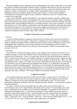 Da parte de Paulo não temos nenhuma troca de correspondência, mas somente cartas dele, ou seja, apenas
uma espécie de diálogos pela metade. Podemos ilustrar o significado deste fato por meio de uma conversa
telefônica em que se escuta somente um dos participantes. Ouvimos o que nosso amigo fala ao fone, suas
perguntas e reações, sua animação ou excitação. Apesar de já podermos tirar as nossas conclusões,
perguntamos depois do telefonema: Quem era? Que queria? Apenas o esclarecimento de algumas
circunstâncias na outra ponta da ligação tornam totalmente compreensíveis para nós as palavras que
ouvimos nosso amigo dizer.
   Cabe às assim chamadas ―questões introdutórias‖, que fazem parte de todo comentário, indagar pelas
circunstâncias de uma carta existente. São perguntas como: quem a escreveu, quando e onde, e sobretudo a
quem essa pessoa escreveu, por que e para quê? P. ex., quem era aquele que Paulo está atacando com tanta
veemência? Que é que ele defendia? Oferecem-se de modo excelente, como recursos auxiliares, os escritos
mais próximos no NT. Mas também as comparações exatas dos pontos de referência oferecidos pela própria
carta permitem deduções. Como afirmamos, possuem peso singular as perguntas pelos destinatários ou
adversários. São quase mais importantes que a pergunta pelo autor. Pois, no presente caso, o autor é
conhecido há tempo por meio de muitas outras cartas e notícias.

                               1. Como se caracteriza o texto transmitido?
a. Extensão
   A carta aos Gálatas pertence ao grupo das cartas mais breves de Paulo. Seus escritos aos Coríntios ou
Romanos são duas a três vezes maiores. Apesar disso, comparada com cartas antigas, que na média nem
sequer se equiparam à pequena Filemom, Gálatas tem uma extensão incomum. Portanto, o veículo ―carta‖
foi alongado, talvez comparável a uma conversa telefônica excessivamente demorada. Por força de
circunstâncias, Gl tinha de substituir uma visita que se fazia necessária: ―Pudera eu estar presente, agora,
convosco‖ (Gl 4.20).
b. Qualidade
   Têm preferência os manuscritos gregos, porque o texto original, como em todos os escritos do NT, foi
composto em grego. Constitui um manuscrito especialmente respeitável e muito precioso, um verdadeiro
caso de sorte na transmissão, o Papiro 46, da época por volta do ano 200, que foi descoberto somente em
1930. Ao lado de outras cartas do NT ele também contém Gl, com apenas poucas lacunas. Alguns anos mais
tarde apareceu o Papiro 51, do tempo em torno do ano 400, com alguns versículos de Gl 1. Após o ano 400
o pergaminho passou a impor-se de modo crescente como material para inscrição de textos. No concernente
a Gl, possuímos cerca de 20 manuscritos de pergaminho dos séculos IV a IX (maiúsculos), dos quais dez
merecem o predicado ―qualidade especial‖. Acrescenta-se um sem-número de manuscritos mais recentes
(minúsculos), sem esquecer a plenitude de traduções latinas e em outras línguas, que também são valiosas. É
óbvio que todos esses manuscritos denotam divergências entre si (variantes), mas nenhuma delas possui
algum peso que afete o conteúdo. ―No essencial, Gálatas foi transmitido incólume‖.

                                           2. Quem era o autor?
   Com a primeira palavra de sua carta ele se denomina de ―Paulo‖ e repete em Gl 5.2: ―Eu, Paulo, vos
digo‖. Em todas as suas cartas ele faz uso desse cognome romano, que ele certamente possuía desde a
infância. É somente em At que somos informados de seu nome hebraico ―Saul‖. No nosso século
praticamente silenciaram as dúvidas contra essa indicação de autoria. Gálatas é ―o mais genuíno do genuíno
que temos de Paulo‖.
   No entanto, a autoria de Paulo não significa que ele tenha escrito a carta de próprio punho. O
encerramento da carta, escrito expressamente pelo próprio autor, em Gl 6.11-18, pressupõe, para a maior
parte, a colaboração de um secretário, como era usual da Antigüidade. Esse poderia ter sido um dos co-
remetentes mencionados em Gl 1.2. Não é possível esclarecer em que medida essas pessoas eram co-
responsáveis pelo formato final do escrito. A questão poderia ser mais complicada que nós atualmente
presumimos. Contudo, pelo fato de sempre de novo lermos: ―Faço-vos‖; ―Irmãos, falo como homem‖;
―Digo‖; ―Sede qual eu sou‖; ―dou testemunho‖; ―Dizei-me‖; ―escrevi de meu próprio punho‖ (Gl 1.11; 3.15;
4.1,12,15,21; 5.16; 6.11), não se pode pôr em dúvida o papel decisivo do apóstolo.

                                      3. Quem eram os destinatários?
 