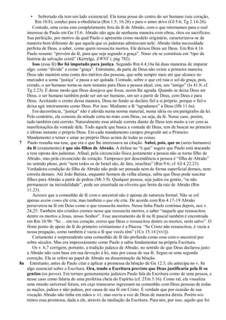•   Sobretudo ela tem um lado existencial. Ela toma posse do centro do ser humano (seu coração,
         Rm 10.8), conduz para a obediência (Rm 1.5; 16.26) e para o amor ativo (Gl 5.6; Tg 2.14-26).
       Contudo, uma coisa esta completamente fora da fé de Abraão, com o que retornamos para o real
   interesse de Paulo em Gn 15.6: Abraão não agiu de nenhuma maneira com obras, ritos ou sacrifícios.
   Sua perfeição, por motivo da qual Paulo o apresenta como modelo originário, caracterizava-se de
   maneira bem diferente do que aquela que os judaístas admiravam nele: Abraão tinha necessidade
   perfeita de Deus, a saber, como quem ressuscita mortos. Ele deixou Deus ser Deus. Em Rm 4.16
   Paulo resume: ―provém da fé, para que seja segundo a graça‖. Nisso ele se constituiu em ―tipo da
   história da salvação cristã‖ (Kertelge, EWNT I, pág 782).
       Isso (essa fé) lhe foi imputado para justiça. Segundo Rm 4.4,16a há duas maneiras de imputar
   algo: como ―dívida‖ e como ―graça‖. Entretanto, da parte de Deus não existe a primeira maneira.
   Deus não mantém uma conta dos méritos das pessoas, que sobe sempre mais até que alcance no
   marcador a soma ―justiça‖ e passa a ser quitada. Contudo, sobre o que crê raia o sol da graça, pois,
   crendo, o ser humano torna-se num instante para Deus a pessoa ideal, sim, seu ―amigo‖ (Is 41.8; cf.
   Tg 2.23). É desse modo que Deus desejava que fosse, assim lhe agrada. Quando se deixa Deus ser
   Deus, o ser humano também pode ser um ser humano, um ser a partir de Deus, com Deus e para
   Deus. Aceitando o crente dessa maneira, Deus no fundo se declara fiel a si próprio, porque o fiel o
   deixa agir inteiramente como Deus. Por isso: Mediante a fé ―agradamos‖ a Deus (Hb 11.6a).
       Em decorrência, ―justiça‖ não é aferida numa norma material, numa idéia ou em parágrafos da lei.
   Pelo contrário, ela consiste da atitude certa no trato com Deus, ou seja, da fé. Nesse caso, porém,
   tudo também está correto. Naturalmente essa atitude correta diante de Deus tem muito a ver com as
   manifestações da vontade dele. Todo aquele que busca a vontade de Deus, tem de buscar no primeiro
   e último instante o próprio Deus. Em cada mandamento cumpre progredir até o Primeiro
   Mandamento e temer e amar ao próprio Deus acima de todas as coisas.
7 Paulo ressalta sua tese, que era o que lhe interessava na citação. Sabei, pois, que os (seres humanos)
   da fé (exatamente) é que são filhos de Abraão. A ênfase no ―é que‖ sugere que Paulo está atacando
   a tese oposta dos judaístas. Afinal, pela circuncisão física justamente a pessoa não se torna filho de
   Abraão, mas pela circuncisão do coração. Tampouco por descendência a pessoa é ―filha de Abraão‖
   no sentido pleno, pois ―nem todos os de Israel são, de fato, israelitas‖ (Rm 9.6; cf. Gl 4.22,23).
   Verdadeira condição de filho de Abraão não pode ser pensada nem de forma superficial demais, nem
   estreita demais. Até João Batista, enquanto homem da velha aliança, sabia que Deus pode suscitar
   filhos para Abraão a partir de pedras (Mt 3.9). Qualquer pessoa, seja judeu ou gentio, ―se não
   permanecer na incredulidade‖, pode ser enxertada na oliveira que brota da raiz de Abraão (Rm
   11.23).
       Acresce que a comunhão de fé com o ancestral não é apenas de natureza formal. Não se crê
   apenas assim como ele cria, mas também o que ele cria. De acordo com Rm 4.17-19 Abraão
   perseverou na fé em Deus como o que ressuscita mortos. Nessa linha Paulo continua depois, nos v.
   24,25: Também nós cristãos cremos nesse que ressuscita mortos, a saber ―naquele que ressuscitou
   dentre os mortos a Jesus, nosso Senhor‖. Esse ancoramento da fé na fé pascal também é encontrada
   em Rm 10.9b: ―Se… em teu coração, creres que Deus o ressuscitou dentre os mortos, serás salvo‖. O
   firme ponto de apoio da fé do primeiro cristianismo é a Páscoa. ―Se Cristo não ressuscitou, é vazia a
   nossa pregação, como também é vazia a fé que vocês têm‖ (1Co 15.14 [NVI]).
       Certamente é surpreendente uma comunhão de fé tão profunda como essa com o ancestral por
   sobre séculos. Mas era impressionante como Paulo a sabia fundamentar na própria Escritura.
       Os v. 6,7 corrigem, portanto, a tradição judaica de Abraão, no sentido de que Deus declarou justo
   a Abraão não com base em sua devoção à lei, mas por causa de sua fé. Segue-se uma segunda
   correção. Ela se refere ao papel de Abraão na disseminação da bênção.
8a Entretanto, antes de Paulo citar e aplicar a promessa da bênção de Gn 12.3, ele antecipa no v. 8a
   algo essencial sobre a Escritura. Ora, tendo a Escritura previsto que Deus justificaria pela fé os
   gentios (os povos). Em termos genuinamente judaicos Paulo fala da Escritura como de uma pessoa, e
   nesse caso como falaria de uma profetisa cheia do Espírito (cf. 2Tm 3.16). Como tal, ela visualiza
   uma missão universal futura, em cujo transcurso ingressam na comunhão com Deus pessoas de todas
   as nações, judeus e não-judeus, por causa de sua fé em Cristo. É verdade que por ocasião de sua
   vocação Abraão não tinha em mãos o AT, mas ouviu a voz de Deus de maneira direta. Porém nós
   temos essa promessa, dada a ele, através da mediação da Escritura. Para nós, por isso, aquilo que foi
 