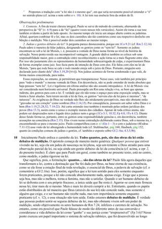 c
            Propomos a tradução com ―a lei não é o mesmo que‖, em que seria novamente possível entender o ―é‖
       no sentido pleno (cf. acima a nota sobre o v. 10): A lei tem sua essência fora da ordem da fé.

     Observações preliminares
        1. Contexto. A fim de trazer clareza integral, Paulo se serve do método do contraste, alternando da
     perspectiva da ―fé‖ (v. 6-9) para a da ―lei‖ (quatro vezes nesses três versículos). Assim ele torna a sua tese
     também evidente a partir do lado oposto. Ao mesmo tempo ele inicia um ataque aberto contra os judaístas.
     Afinal, queriam combinar fé e lei, mas os dois caminhos são tão contrários como seu respectivo desfecho em
     bênção e maldição. Não é possível andar dois caminhos ao mesmo tempo.
        2. Judeus e gentios debaixo da lei? A pergunta parece desnecessária, porque em 1Co 9.21 (cf. Rm 2.12,14)
     Paulo adere à maneira de falar judaica, designando os gentios como os ―sem lei‖. Somente os judeus
     encontram-se sob a lei de Moisés, i. é, possuem a vontade de Deus numa forma ao nível da história da
     salvação. Nesse ponto reside sua incomparável vantagem. A grande dádiva também os coloca sob uma
     responsabilidade maior, pois a contradição entre reconhecimento e ação torna-se a mais flagrante entre eles.
     Por isso são justamente eles os representantes da humanidade sobrecarregada de culpa, e experimentam Deus
     de forma exemplar como juiz. Isso fazia parte da intenção de Deus com eles. Ele falou com eles na lei de
     Moisés, ―para que toda boca se cale e todo mundo esteja sob o juízo de Deus. Portanto, ninguém será
     declarado justo diante dele‖ (Rm 3.19,20 [NVI]). Nos judeus acontece de forma condensada o que vale, de
     forma menos concentrada, para todos.
        Essas exposições, no entanto, já permitiram que transparecesse: Nesse caso, vale também por princípio
     para ―todo o mundo‖ a mesma vontade de Deus. Em decorrência, não se pode entender de modo absoluto que
     haja pessoas ―sem lei‖. Lei e legalismo em última análise não são assunto intrajudaico. A lei de Moisés visa
     ser considerada num horizonte universal. Paulo pressupõe em Rm uma relação viva, se bem que apenas
     indireta, dos gentios para com a lei. É verdade que ele não toma o espaço para uma exposição ampla, mas se
     limita a fazer alusões. Sem terem ouvido a lei de fora, os gentios ―servem eles de lei para si mesmos‖, ―de
     natureza‖. As exigências de Deus na verdade não lhes são nitidamente perceptíveis, mas não obstante estão
     ―gravadas no seu coração‖ como sombras (Rm 2.14,15). Por conseqüência, possuem um saber sobre Deus e o
     bem (Rm 1.19,21,28,32; 7.14-22). Até certa extensão isso também é mostrado pelas ordens jurídicas dos
     povos (Rm 13.3), assim como o senso e exemplo morais dos cidadãos. Apesar de toda crítica atenta, não
     podem ser desprezados nem o legado ético judaico nem o grego (1Co 5.1; 10.32; Fp 4.8; 1Ts 4.12). Diante
     desse fundo forma-se, portanto, entre os gentios uma responsabilidade genuína e, em decorrência, também
     acusações na consciência (Rm 2.15). Eles vivem numa contradição deliberada contra Deus, sob a mesma ira, e
     encaminhando-se para o mesmo juízo. Paulo compartilhou com o AT (Gn 1—3) e com o judaísmo (4Esdras
     7.11-13) essa visão da lei abrangendo a humanidade toda (cf. Stuhlmacher, pág 160; Haubeck, pág 152;
     quanto às condições comuns de judeus e gentios, cf. também o exposto sobre Gl 2.16a; 4.3,5,9b).

10     Inicialmente Paulo enfoca o caminho da lei. Todos quantos, pois, são das obras da lei estão
     debaixo de maldição. O apóstolo começa de maneira muito genérica: Qualquer pessoa que estiver
     vivendo na lei, seja ela um judeu de nascença na lei plena, seja um temente a Deus atraído para uma
     observação parcial da lei, ou seja ainda um gentio debaixo da lei da consciência (cf. acima, a opr 2,
     do presente trecho). É claro que para Paulo em geral, como também no presente texto, está no centro,
     como modelo, o judeu rigoroso na lei.
         Que significa, pois, a formulação: quantos… são das obras da lei? Paulo fala agora daqueles que
     transformam a lei, contra a destinação que lhe foi dada por Deus, na base eterna de sua existência,
     como se ela fosse a estação final de toda revelação, o essencial de Deus, a palavra de salvação (cf. o
     comentário a Gl 2.16a). Isso, porém, significa que a lei tem sentido para eles somente enquanto
     forem praticantes, porque a lei não concede absolutamente nada, apenas exige. Exige que a pessoa
     seja boa, mas não a melhora, torna-a faminta, mas não a satisfaz. Quando o ser humano debaixo da
     lei se defronta com o seu próprio fracasso, a única saída que lhe resta é: Agarrar-se com mais firmeza
     nessa lei, tirar mais de si mesmo. Mais e mais lei deverá cumprir a lei. Entretanto, quando os papéis
     estão distribuídos de tal maneira que Deus (através da sua lei) não concede nada, mas somente é
     alguém que exige, e o ser humano não recebe nada, mas tem importância somente enquanto
     praticante (cf. v. 12), e essa situação não tem saída. Então estamos debaixo de maldição. É verdade
     que pessoas podem sentir-se seguras debaixo da lei, mas não obstante vivem sob um poder de
     maldição, sendo objetivamente os seres humanos de Rm 7.24, infelizes e carentes de salvação. No
     entanto, como era possível que Paulo falasse de modo tão diferente antes de sua conversão e
     considerasse a vida debaixo da lei como ―ganho‖ e sua justiça como ―irrepreensível‖ (Fp 3.6)? Nesse
     ponto exerceu um papel importante o sistema de salvação rabínico, que foi desenvolvido ao longo
 