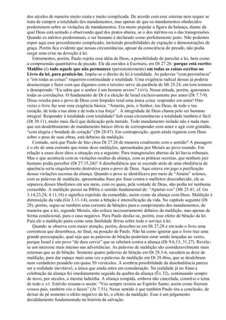 dos séculos de maneira muito exata e muito complicada. De acordo com esse sistema nem sequer se
trata de cumprir a totalidade dos mandamentos, mas apenas de que os mandamentos obedecidos
predominem sobre as violações de mandamentos. Era muito popular a figura da balança, diante da
qual Deus está sentado e observando qual dos pratos abaixa, se o dos méritos ou o das transgressões.
Quando os méritos predominam, o ser humano é declarado como perfeitamente justo. Não podemos
expor aqui esse procedimento complicado, incluindo possibilidades de expiação e demonstrações de
graça. Porém fica evidente que nessas circunstâncias, apesar da consciência do pecado, não podia
surgir uma crise na devoção à lei.
   Entrementes, porém, Paulo rejeita essa idéia de Deus, a possibilidade de parcelar a lei, bem como
a compreensão quantitativa de pecado. Ele dá ouvidos à Escritura, em Dt 27.26: porque está escrito:
Maldito (é) todo aquele que não permanece (persistentemente) em todas as coisas escritas no
Livro da lei, para praticá-las. Impõe-se o direito da lei à totalidade. As palavras ―com persistência‖
e ―em todas as coisas‖ requerem continuidade e totalidade. Uma exigência radical dessas já poderia
desencorajar e fazer com que digamos com o terceiro servo da parábola de Mt 25.24, em tom teimoso
e desesperado: ―Eu sabia que o senhor é um homem severo‖ ( NVI). Nessa atitude, porém, ignoramos
todas as correlações. O fundamento do Dt é a eleição de Israel exclusivamente por amor (Dt 7.7-9).
Disso resulta para o povo de Deus com limpidez total uma única coisa: responder em amor! Oito
vezes o livro faz soar essa exigência básica: ―Amarás, pois, o Senhor, teu Deus, de todo o teu
coração, de toda a tua alma e de toda a tua força‖ . A integridade de Deus chama pelo ser humano
integral: Responder à totalidade com totalidade! Sob essas circunstâncias a totalidade também é fácil
(Dt 30.11), muito mais fácil que dedicação pela metade. Todo mandamento isolado não é nada mais
que um desdobramento do mandamento básico óbvio de corresponder com amor e agir com gratidão,
―com alegria e bondade de coração‖ (Dt 28.47). Em contraposição, quem ainda regateia com Deus
sobre o peso de suas obras, está debaixo da maldição.
   Contudo, será que Paulo de fato citou Dt 27.26 de maneira condizente com o sentido? A passagem
é o elo de uma corrente que reúne doze maldições, apresentadas por Moisés ao povo reunido. Em
relação a esses doze ditos a situação era a seguinte: Para transgressões abertas da lei havia tribunais.
Mas o que acontecia com as violações ocultas da aliança, com as práticas secretas, que nenhum juiz
humano podia perceber (Dt 27.15,24)? A desobediência que se esconde atrás de uma obediência de
aparência seria singularmente destrutiva para o povo de Deus. Aqui estava em jogo a purificação
dessas violações secretas da aliança. Quando o povo se identificava por meio de ―Améns‖ solenes,
com as palavras de maldição, apresentadas frase por frase contra o malfeitor desconhecido, ele se
separava desses blasfemos em seu meio, com os quais, pela vontade de Deus, não podia ter nenhuma
comunhão. A maldição possui na Bíblia o sentido fundamental de: ―Apartai-vos‖ (Mt 25.41; cf. Gn
3.14,23,24; 4.11,16) e significa expulsão da comunhão, assim como da aliança com Deus. Maldição é
diminuição da vida (Gn 3.11-14), como a bênção é intensificação da vida. No capítulo seguinte (Dt
28), porém, segue-se também uma corrente de bênçãos para o cumprimento dos mandamentos, de
maneira que a lei, segundo Moisés, não coloca necessariamente debaixo da maldição, mas apenas de
forma condicional, para o caso negativo. Para Paulo desfaz-se, porém, esse efeito de bênção da lei.
Para ele a maldição paira como uma fatalidade férrea sobre todo o serviço à lei.
   Quando se observa com maior atenção, porém, descobre-se em Dt 27,28 e em todo o livro uma
correnteza que desemboca, no final, na posição de Paulo. Não há como ignorar que o livro traz uma
grande preocupação, qual seja que as palavras de bênção poderiam estar sendo lançadas ao vento,
porque Israel é um povo ―de dura cerviz‖ que se rebelará contra a aliança (Dt 9.6,13; 31.27). Revela-
se um interesse mais intenso nas advertências. As palavras de maldição são consideravelmente mais
extensas que as de bênção. Somente quatro palavras de bênção em Dt 28.3-6, sucedem as doze de
maldição, para dar espaço mais uma vez a palavras de maldição em Dt 28.46ss, que se desdobram
num verdadeiro pesadelo em quase 50 versículos. A sombria possibilidade da desobediência parece
ser a realidade inevitável, a única que ainda entra em consideração. Na realidade já no Sinai a
celebração da aliança foi imediatamente seguida da quebra da aliança (Êx 32), continuando sempre
de novo, por séculos, a mesma ladainha. A aliança rompida, embora não cancelada, constitui o tema
de todo o AT. Estêvão resume-o assim: ―Vós sempre resistis ao Espírito Santo; assim como fizeram
vossos pais, também vós o fazeis‖ (At 7.51). Nesse sentido é que também Paulo tira a conclusão, de
deixar de pé somente o efeito negativo da lei, o efeito da maldição. Esse é um julgamento
decididamente fundamentado na história da salvação.
 