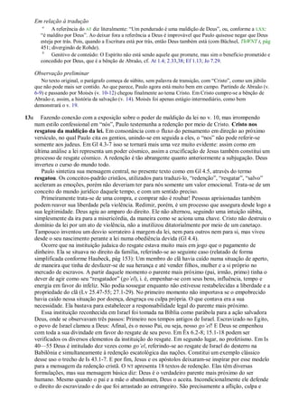 Em relação à tradução
         a
             A referência do AT diz literalmente: ―Um pendurado é uma maldição de Deus‖, ou, conforme a LXX:
        ―é maldito por Deus‖. Ao deixar fora a referência a Deus é improvável que Paulo quisesse negar que Deus
        esteja por trás. Pois, quando a Escritura está por trás, então Deus também está (com Büchsel, ThWNT I, pág
        451; divergindo de Rohde).
         b
             Genitivo de conteúdo: O Espírito não está sendo aquele que promete, mas sim o benefício prometido e
        concedido por Deus, que é a bênção de Abraão, cf. At 1.4; 2.33,38; Ef 1.13; Jo 7.29.

      Observação preliminar
         No texto original, o parágrafo começa de súbito, sem palavra de transição, com ―Cristo‖, como um júbilo
      que não pode mais ser contido. Ao que parece, Paulo agora está muito bem em campo. Partindo de Abraão (v.
      6-9) e passando por Moisés (v. 10-12) chegou finalmente ao tema Cristo. Em Cristo cumpre-se a bênção de
      Abraão e, assim, a história da salvação (v. 14). Moisés foi apenas estágio intermediário, como bem
      demonstrará o v. 19.

13a      Fazendo conexão com a exposição sobre o poder de maldição da lei no v. 10, mas irrompendo
      num estilo confessional em ―nós‖, Paulo testemunha a redenção por meio de Cristo. Cristo nos
      resgatou da maldição da lei. Em consonância com o fluxo do pensamento em direção ao próximo
      versículo, no qual Paulo cita os gentios, unindo-se em seguida a eles, o ―nos‖ não pode referir-se
      somente aos judeus. Em Gl 4.3-7 isso se tornará mais uma vez muito evidente: assim como em
      última análise a lei representa um poder cósmico, assim a crucificação de Jesus também constitui um
      processo de resgate cósmico. A redenção é tão abrangente quanto anteriormente a subjugação. Deus
      inverteu o curso do mundo todo.
         Paulo sintetiza sua mensagem central, no presente texto como em Gl 4.5, através do termo
      resgatou. Os conceitos-padrão cristãos, utilizados para traduzi-lo, ―redenção‖, ―resgatar‖, ―salvo‖
      aceleram as emoções, porém não deveriam ter para nós somente um valor emocional. Trata-se de um
      conceito do mundo jurídico daquele tempo, e com um sentido preciso.
         Primeiramente trata-se de uma compra, e comprar não é roubar! Pessoas aprisionadas também
      podem reaver sua liberdade pela violência. Redimir, porém, é um processo que assegura desde logo a
      sua legitimidade. Deus agiu ao amparo do direito. Ele não alternou, seguindo uma intuição súbita,
      simplesmente da ira para a misericórdia, da maneira como se aciona uma chave. Cristo não destruiu o
      domínio da lei por um ato de violência, não a inutilizou ditatorialmente por meio de um canetaço.
      Tampouco inventou um desvio sorrateiro à margem da lei, nem para outros nem para si, mas viveu
      desde o seu nascimento perante a lei numa obediência devida (Gl 4.4).
         Ocorre que na instituição judaica do resgate estava muito mais em jogo que o pagamento de
      dinheiro. Ela se situava no direito da família, referindo-se ao seguinte caso (relatado de forma
      simplificada conforme Haubeck, pág 153): Um membro do clã havia caído numa situação de aperto,
      de maneira que tinha de desfazer-se de sua herança e até vender filhos, mulher e a si próprio no
      mercado de escravos. A partir daquele momento o parente mais próximo (pai, irmão, primo) tinha o
      dever de agir como seu ―resgatador‖ (go’el), i. é, empenhar-se com seus bens, influência, tempo e
      energia em favor do infeliz. Não podia sossegar enquanto não estivesse restabelecidas a liberdade e a
      propriedade do clã (Lv 25.47-55; 27.1-29). No primeiro momento não importava se o empobrecido
      havia caído nessa situação por doença, desgraça ou culpa própria. O que contava era a sua
      necessidade. Ela bastava para estabelecer a responsabilidade legal do parente mais próximo.
         Essa instituição reconhecida em Israel foi tomada na Bíblia como parábola para a ação salvadora
      Deus, onde se observavam três passos: Primeiro nos tempos antigos de Israel. Escravizado no Egito,
      o povo de Israel clamou a Deus: Afinal, és o nosso Pai, ou seja, nosso go’el! E Deus se empenhou
      com toda a sua divindade em favor do resgate de seu povo. Em Êx 6.2-8; 15.1-18 podem ser
      verificados os diversos elementos da instituição do resgate. Em segundo lugar, no profetismo. Em Is
      40—55 Deus é intitulado dez vezes como go’el, referindo-se ao resgate de Israel do desterro na
      Babilônia e simultaneamente à redenção escatológica das nações. Constitui um exemplo clássico
      desse uso o trecho de Is 43.1-7. E por fim, Jesus e os apóstolos deixaram-se inspirar por esse modelo
      para a mensagem da redenção cristã. O NT apresenta 18 textos de redenção. Elas têm diversas
      formulações, mas sua mensagem básica diz: Deus é o verdadeiro parente mais próximo do ser
      humano. Mesmo quando o pai e a mãe o abandonam, Deus o aceita. Incondicionalmente ele defende
      o direito do escravizado e do que foi arrastado ao estrangeiro. São precisamente a aflição, culpa e
 