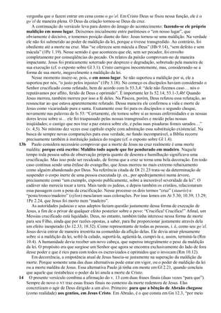 vergonha que o fazem entrar em cena como o go’el. Em Cristo Deus se fixou nessa função, ele é o
   go’el de maneira plena. O Deus da criação tornou-se Deus da cruz.
      A continuação do versículo leva para dentro do âmago do acontecimento: fazendo-se ele próprio
   maldição em nosso lugar. Deixemos inicialmente entre parênteses o ―em nosso lugar‖, que
   obviamente é decisivo, e tomemos posição diante do fato: Jesus tornou-se uma maldição. Na verdade
   ele não foi submetido ao poder de maldição da lei, porque a tivesse transgredido. Ao contrário, foi
   obediente até a morte na cruz. Mas ―se ofereceu sem mácula a Deus‖ (Hb 9.14), ―sem defeito e sem
   mácula‖ (1Pe 1.19). Nesse sentido é que aconteceu que ele, sem ser pecador, foi envolto
   completamente por conseqüências do pecado. Os relatos da paixão comprovam-no de maneira
   impactante. Jesus foi praticamente soterrado por desprezo e degradação, sobretudo pela maneira de
   sua execução (cf. o exposto sobre Gl 3.1). Cristo carregou inocentemente, mas, considerando-se a
   forma de sua morte, inegavelmente a maldição da lei.
      Nesse momento insere-se, pois, o em nosso lugar. Se não suportou a maldição por si, ele a
   suportou por nós, ―o justo pelos injustos‖ (1Pe 3.18). No começo os discípulos haviam considerado o
   Senhor crucificado como refutado, bem de acordo com Is 53.3,4: ―dele não fizemos caso… nós o
   reputávamos por aflito, ferido de Deus e oprimido‖. É importante ler Is 52.14; 53.1-3,4b! Quando
   Jesus morreu, também morreu por isso a fé deles. Na Páscoa, porém, Deus refutou essa refutação, ao
   ressuscitar ao que estava aparentemente refutado. Dessa maneira ele confirmou a vida e morte de
   Jesus como vicariedade pura e santa. Exatamente esse foi para os discípulos o segundo choque,
   novamente nas palavras de Is 53: ―Certamente, ele tomou sobre si as nossas enfermidades e as nossas
   dores levou sobre si… ele foi traspassado pelas nossas transgressões e moído pelas nossas
   iniqüidades; o castigo que nos traz a paz estava sobre ele, e pelas suas pisaduras fomos sarados…‖
   (v. 4,5). No mínimo dez vezes esse capítulo expõe com admiração essa substituição existencial. Na
   busca de sempre novas comparações para essa verdade, no fundo incomparável, a Bíblia recorre
   precisamente também à instituição judaica do resgate (cf. o exposto sobre Gl 1.4).
13b Paulo considera necessário comprovar que a morte de Jesus na cruz realmente é uma morte
   maldita: porque está escrito: Maldito todo aquele que for pendurado em madeiro. Naquele
   tempo toda pessoa sabia de observação própria quanto de desonra e humilhação significava uma
   crucificação. Mas isso pode ser recalcado, de forma que a cruz se torna uma bela decoração. Em todo
   caso continua sendo uma ênfase do evangelho, que Jesus morreu no mais extremo rebaixamento
   como alguém abandonado por Deus. Na referência citada de Dt 21.23 trata-se da determinação de
   suspender o corpo inerte de uma pessoa executada (p. ex., por apedrejamento) numa árvore,
   precisamente como ―um exemplo, exposto publicamente, sobre a inexorável severidade da lei‖. O
   cadáver não merecia tocar a terra. Mais tarde os judeus, e depois também os cristãos, relacionaram
   essa passagem com a pena da crucificação. Nesse processo os dois termos ―cruz‖ (staurós) e
   ―poste/tronco/madeiro‖ (xýlon) mesclaram suas colorações. Por isso lemos em At 5.30; 10.39; 13.29;
   1Pe 2.24, que Jesus foi morto num ―madeiro‖.
      As autoridades judaicas e seus adeptos faziam questão justamente dessa forma de execução de
   Jesus, a fim de o privar de qualquer efeito posterior sobre o povo: ―Crucifica! Crucifica!‖ Afinal, um
   Messias crucificado está liquidado. Deus, no entanto, também tinha interesse nessa forma de morte
   para seu Filho, ainda que por razões opostas, a saber, para lhe proporcionar justamente através dela
   um efeito inesperado (Jo 12.33; 18.32). Como representante de todas as pessoas, i. é, como seu go’el,
   Jesus devia entrar de maneira irrestrita na comunhão da aflição delas. Ele devia atrair plenamente
   sobre si a maldição da lei, sofrê-la calado, suportá-la, agüentá-la, cumpri-la e, assim, terminá-la (Rm
   10.4). A humanidade devia receber um novo cabeça, que superou integralmente o peso da maldição
   da lei. O propósito era que surgisse um Senhor que agora se encontra exclusivamente do lado de fora
   desse poder e que é rico para com todos os escravizados e oprimidos que o invocam (Rm 10.12).
      Em decorrência, a onipotência atual de Jesus baseia-se justamente na superação da maldição da
   morte. Porque somente uma das duas alternativas pode estar em vigor, ou o poder de maldição da lei
   ou a morte maldita de Jesus. Essa alternativa Paulo já tinha em mente em Gl 2.21, quando concluiu
   que aquele que restabelece o poder da lei anula a morte de Cristo.
14 O presente versículo combina a afirmação do v. 13 com duas frases finais (duas vezes ―para que‖).
   Sempre de novo o NT traz essas frases finais no contexto da morte redentora de Jesus. Elas
   concretizam o agir de Deus dirigido a um alvo. Primeiro: para que a bênção de Abraão chegasse
   (como realidade) aos gentios, em Jesus Cristo. Em Abraão, é o que consta em Gn 12.3, ―por meio
 