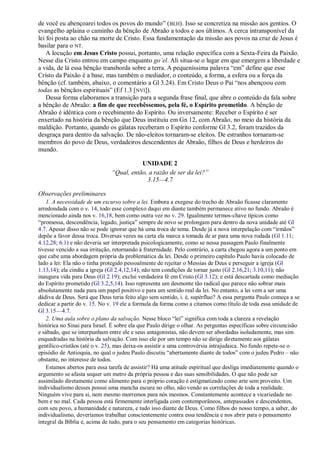 de você eu abençoarei todos os povos do mundo‖ ( BLH). Isso se concretiza na missão aos gentios. O
evangelho aplaina o caminho da bênção de Abraão a todos e aos últimos. A cerca intransponível da
lei foi posta ao chão na morte de Cristo. Essa fundamentação da missão aos povos na cruz de Jesus é
basilar para o NT.
    A locução em Jesus Cristo possui, portanto, uma relação específica com a Sexta-Feira da Paixão.
Nesse dia Cristo entrou em campo enquanto go’el. Ali situa-se o lugar em que emergem a liberdade e
a vida, de lá essa bênção transborda sobre a terra. A pequeníssima palavra ―em‖ define que esse
Cristo da Paixão é a base, mas também o mediador, o conteúdo, a forma, a esfera ou a força da
bênção (cf. também, abaixo, o comentário a Gl 3.24). Em Cristo Deus o Pai ―nos abençoou com
todas as bênçãos espirituais‖ (Ef 1.3 [NVI]).
    Dessa forma elaboramos a transição para a segunda frase final, que abre o conteúdo da fala sobre
a bênção de Abraão: a fim de que recebêssemos, pela fé, o Espírito prometido. A bênção de
Abraão é idêntica com o recebimento do Espírito. Ou inversamente: Receber o Espírito é ser
enxertado na história da bênção que Deus instituiu em Gn 12, com Abraão, no meio da história da
maldição. Portanto, quando os gálatas receberam o Espírito conforme Gl 3.2, foram trazidos da
desgraça para dentro da salvação. De não-eleitos tornaram-se eleitos. De estranhos tornaram-se
membros do povo de Deus, verdadeiros descendentes de Abraão, filhos de Deus e herdeiros do
mundo.

                                          UNIDADE 2
                               ―Qual, então, a razão de ser da lei?‖
                                            3.15—4.7

Observações preliminares
    1. A necessidade de um excurso sobre a lei. Embora a exegese do trecho de Abraão ficasse claramente
arredondada com o v. 14, todo esse complexo daqui em diante também permanece ativo no fundo. Abraão é
mencionado ainda nos v. 16,18, bem como outra vez no v. 29. Igualmente termos-chave típicos como
―promessa, descendência, legado, justiça‖ sempre de novo se prolongam para dentro da nova unidade até Gl
4.7. Apesar disso não se pode ignorar que há uma troca de tema. Desde já a nova interpelação com ―irmãos‖
depõe a favor dessa troca. Diversas vezes na carta ela marca a tomada de ar para uma nova rodada (Gl 1.11;
4.12,28; 6.1) e não deveria ser interpretada psicologicamente, como se nessa passagem Paulo finalmente
tivesse vencido a sua irritação, retornando à fraternidade. Pelo contrário, a carta chegou agora a um ponto em
que cabe uma abordagem própria da problemática da lei. Desde o primeiro capítulo Paulo havia colocado de
lado a lei: Ela não o tinha protegido pessoalmente de rejeitar o Messias de Deus e perseguir a igreja (Gl
1.13,14); ela cindiu a igreja (Gl 2.4,12,14); não tem condições de tornar justo (Gl 2.16,21; 3.10,11); não
inaugura vida para Deus (Gl 2.19); exclui verdadeira fé em Cristo (Gl 3.12); e está descartada como mediação
do Espírito prometido (Gl 3.2,5,14). Isso representa um desmonte tão radical que parece não sobrar mais
absolutamente nada para um papel positivo e para um sentido real da lei. No entanto, a lei vem a ser uma
dádiva de Deus. Será que Deus teria feito algo sem sentido, i. é, supérfluo? A essa pergunta Paulo começa a se
dedicar a partir do v. 15. No v. 19 ele a formula da forma como a citamos como título de toda essa unidade de
Gl 3.15—4.7.
    2. Uma aula sobre o plano da salvação. Nesse bloco ―lei‖ significa com toda a clareza a revelação
histórica no Sinai para Israel. É sobre ela que Paulo dirige o olhar. As perguntas específicas sobre circuncisão
e sábado, que se interpunham entre ele e seus antagonistas, não devem ser abordadas isoladamente, mas sim
enquadradas na história da salvação. Com isso ele por um tempo não se dirige diretamente aos gálatas
gentílico-cristãos (até o v. 25), mas deixa-os assistir a uma controvérsia intrajudaica. No fundo repete-se o
episódio de Antioquia, no qual o judeu Paulo discutiu ―abertamente diante de todos‖ com o judeu Pedro – não
obstante, no interesse de todos.
    Estamos abertos para essa tarefa de assistir? Há uma atitude espiritual que desliga imediatamente quando o
argumento se afasta sequer um metro da própria pessoa e das suas sensibilidades. O que não pode ser
assimilado diretamente como alimento para o próprio coração é estigmatizado como arte sem proveito. Um
individualismo desses possui uma mancha escura no olho, não vendo as correlações de toda a realidade.
Ninguém vive para si, nem mesmo morremos para nós mesmos. Constantemente acontece a vicariedade no
bem e no mal. Cada pessoa está firmemente interligada com contemporâneos, antepassados e descendentes,
com seu povo, a humanidade e natureza, e tudo isso diante de Deus. Como filhos do nosso tempo, a saber, do
individualismo, deveríamos trabalhar conscientemente contra essa tendência e nos abrir para o pensamento
integral da Bíblia e, acima de tudo, para o seu pensamento em categorias históricas.
 