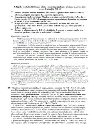 5. Já pelas condições históricas a lei não é capaz de prejudicar a promessa a Abraão nem
                                           sequer de atingi-la, 3.15-18
     15
              Irmãos, falo como homem. Ainda que uma aliançaa seja meramente humana, uma vez
              ratificada, ninguém a revoga ou lhe acrescenta alguma coisa.
     16
              Ora, as promessas foram feitas a Abraão e ao seu descendente (cf. Gn 22.18). Não diz (a
              Escritura, em Gn 13.15; 17.8): E aos descendentes, como se falando de muitos, porém como
              de um só: E ao teu descendente, que é Cristo.
     17
              E digo isto: uma aliança já anteriormente confirmada por Deus, a lei, que veio
              quatrocentos e trinta anosb depois, (afinal) não a pode ab-rogar, de forma que venha a
              desfazer a promessa.
     18
              Porque, se a herança provém de lei, (então) já não decorre de promessa; mas foi pela
              promessa que Deus a concedeu gratuitamentec a Abraão.

     Em relação à tradução
          a
                Pelo fato de que a palavra diathéke aqui não foi tomada da Escritura, e sim expressamente do âmbito
          humano, a saber, do direito civil, ela não deveria ser traduzida nessa passagem com ―aliança‖ (como, p. ex.,
          em 1Co 11.25), mas com ―testamento‖, cf. RC, BJ, NVI.
           b
                De acordo com Êx 12.40 o tempo da escravidão de Israel no Egito totalizou nada menos de 430 anos,
          de maneira que segundo essa passagem a distância temporal entre a promessa a Abraão e a outorga da lei
          no Sinai deve ter sido consideravelmente maior. Contudo nesse ponto constata-se que Paulo, como em
          geral, está citando não o AT hebraico, e sim a LXX. Esse AT grego, pois, conta os 430 anos para o tempo em
          que ―viveram no Egito e na terra de Canaã‖, sem no entanto alongar o período de modo correspondente.
           c
               charízomai [―ser generoso‖, ―favorecer‖] pertence, no presente contexto, à série de termos técnicos do
          direito de herança. Para ser coerente com essa constatação, recomenda-se evitar aqui a tradução simples de
          ―doar, conceder gratuitamente‖ (K. Berger, EWNT III, col. 1094).

     Observação preliminar
        Paulo aproxima-se da pergunta com que finalidade a lei foi concedida, contudo parece que antes está
     querendo tirar do caminho uma teoria de seus adversários na Galácia, talvez a doutrina de que a lei seria um
     acréscimo irrenunciável ao evangelho, a qual parecia lógica aos gálatas. É possível que para essa
     circunstância esteja apontando, no v. 15, a expressão ―ou lhe acrescenta alguma coisa‖. Para a refutação
     Paulo dessa vez não recorre imediatamente à Escritura, mas ele segue à sua inclinação para estabelecer
     comparações com instituições do mundo jurídico (Behm, ThWNT II, pág 132). Os comentários indicam para o
     fato de que nesses quatro versículos aparece uma considerável série de expressões jurídicas de praxe:
     ―testamento‖ (diathéke, duas vezes), ―ratificar‖ (kyróo, akyróo, prokyróo), ―anular‖ (athetéo, cf. acima, nota
     sobre Gl 2.21), ―apor um codicilo‖ (adendo ao testamento, epidiatássomai), ―favorecer‖ (charízo), ―anular‖,
     ―revogar‖ (katargéo).

15     Quanto ao tratamento com irmãos, cf. a opr 1, acima, à unidade 2 (Gl 3.15—4.7). A introdução
     com falo como homem prepara expressamente para um exemplo extraído da esfera humana, que
     possui limitações, como se admite (cf. também Rm 6.19). Trata-se da figura jurídica de um
     testamento. Ainda que uma aliança (―testamento‖ [RC, BJ, NVI]) seja meramente humana, uma
     vez ratificada, ninguém a revoga. Paulo tem em vista o momento em que o testamento entra
     legalmente em vigor, ou seja, o momento da morte do testador, pois enquanto ele ainda estiver vivo,
     pode realizar alterações nele. ―Um testamento só é validado no caso de morte, uma vez que nunca
     vigora enquanto está vivo aquele que o fez‖ (Hb 9.17 [ NVI]).
        É digno de nota o caso especial ou lhe acrescenta alguma coisa. Aqui Paulo parece voltar-se
     especificamente contra um argumento dos judaístas, que tencionavam completar o evangelho pela
     introdução de determinações de Moisés. Contra essa tentativa Paulo apresenta a sua comparação:
     Todo adendo a uma vontade última eqüivale a uma declaração de anulação, pois o adendo altera
     algo, quebrando dessa forma o sentido original. Em palavras claras: Quem acrescenta posteriormente
     à graça uma condição, ou seja, ao evangelho a lei, no fundo está acabando com a graça.
        Faz sentido a possibilidade de comparação de um testamento com a promessa de Deus a Abraão.
     A própria palavra grega para ―testamento‖ (diathéke) forma uma ponte. A LXX traz nada menos de
     seis vezes esse termo no importante texto de Gn 17.1-11 sobre Abraão. Lá também estava em jogo
 