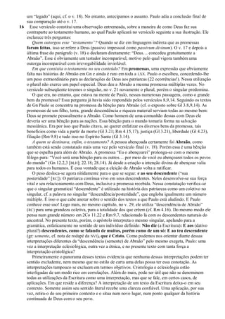 um ―legado‖ (aqui, cf. o v. 18). No entanto, antecipamos o assunto. Paulo adia a conclusão final de
   sua comparação até o v. 17.
16 Esse versículo constitui uma observação entremeada, sobre a maneira de como Deus faz sua
   contraparte ao testamento humano, ao qual Paulo aplicará no versículo seguinte a sua ilustração. Ele
   esclarece três perguntas:
       Quem outorgou esse ―testamento‖? Quando se diz em linguagem indireta que as promessas
   foram feitas, isso se refere a Deus (passivo impessoal como passivum divinum). O v. 17 e depois a
   última frase do parágrafo (v. 18) o declaram diretamente: ―Deus… concedeu gratuitamente a
   Abraão‖. Esse é obviamente um testador incomparável, motivo pelo qual vigora também uma
   outorga incomparável com irrevogabilidade inviolável.
       Em que consistia o testamento no seu conteúdo? Em promessas, uma expressão que obviamente
   falta nas histórias de Abraão em Gn e ainda é raro em toda a LXX. Paulo o escolheu, concedendo-lhe
   um peso extraordinário para as declarações de Deus aos patriarcas (22 ocorrências!). Nessa utilização
   o plural não exerce um papel especial. Deus deu a Abraão a mesma promessa múltiplas vezes. No
   versículo subseqüente teremos o singular, no v. 21 novamente o plural, porém o singular predomina.
       O que era, no entanto, que estava na mente de Paulo, nessas numerosas passagens, como o grande
   bem da promessa? Essa pergunta já havia sido respondida pelos versículos 8,9,14. Seguindo os textos
   de Gn Paulo se concentra na promessa da bênção para Abraão (cf. o exposto sobre Gl 3.8,9,14). As
   promessas de um filho, terra, grande descendência e riqueza material serviam todas ao mesmo bem:
   Deus se promete pessoalmente a Abraão. Como homem de uma comunhão dessas com Deus ele
   deveria ser uma bênção para as nações. Essa bênção para o mundo tomaria forma na salvação
   messiânica. Era por isso que Paulo citava, ao querer enfatizar os diversos bens da promessa, tais
   benefícios como vida a partir da morte (Gl 3.21; Rm 4.15,17), justiça (Gl 3.21), liberdade (Gl 4.23),
   filiação (Rm 9.8) e tudo isso no Espírito Santo (Gl 3.14).
       A quem se destinava, enfim, o testamento? A pessoa abençoada certamente foi Abraão, como
   também está sendo constatado mais uma vez pelo versículo final (v. 18). Porém essa é uma bênção
   que se espalha para além de Abraão. A promessa ―Eu o abençoarei‖ prolonga-se com o mesmo
   fôlego para: ―Você será uma bênção para os outros… por meio de você eu abençoarei todos os povos
   do mundo‖ (Gn 12.2,3 [BLH]; 22.18; 28.14). Já desde a criação a intenção divina de abençoar valia
   para todos os humanos. É essa vontade que a eleição de Abraão volta a ratificar.
       O peso desloca-se agora nitidamente para o que se segue: e ao seu descendente (―sua
   posteridade‖ [RC]). O patriarca continua vivo em seus descendentes. Neles desenvolve-se sua força
   vital e seu relacionamento com Deus, inclusive a promessa recebida. Nessa constatação verifica-se
   que o singular gramatical ―descendente‖ é utilizado na história dos patriarcas como um coletivo no
   singular, cf. a palavra no singular ―descendência/posteridade‖, que engloba igualmente um número
   múltiplo. É isso o que cabe anotar sobre o sentido dos textos a que Paulo está aludindo. E Paulo
   conhece esse uso! Logo mais, no mesmo capítulo, no v. 29, ele utiliza ―descendência de Abraão‖
   (RC) para uma grandeza coletiva, para a totalidade dos que crêem (cf. Rm 4.16). Do mesmo modo ele
   pensa num grande número em 2Co 11.22 e Rm 9.7, relacionado lá com os descendentes naturais do
   ancestral. No presente texto, porém, o apóstolo interpreta o mesmo singular, apelando para a
   gramática, enfaticamente no sentido de um indivíduo definido: Não diz (a Escritura): E aos (dativo
   plural!) descendentes, como se falando de muitos, porém como de um só: E ao teu descendente
   (gr: semente, cf. nota de rodapé da NVI), que é Cristo. Como podemos nos orientar diante dessas
   interpretações diferentes da ―descendência (semente) de Abraão‖ pelo mesmo exegeta, Paulo: uma
   vez a interpretação eclesiológica, outra vez a étnica, e no presente texto com tanta força a
   interpretação cristológica?
       Primeiramente o panorama desses textos evidencia que nenhuma dessas interpretações podem ter
   sentido excludente, nem mesmo que no estilo de carta uma delas possa ter essa conotação. As
   interpretações tampouco se excluem em termos objetivos. Cristologia e eclesiologia estão
   interligadas de um modo rico em correlações. Além do mais, pode ser útil que não se denominem
   todas as utilizações da Escritura como uma interpretação, mas que se fale, em certos casos, de
   aplicações. Em que reside a diferença? A interpretação de um texto da Escritura deixa-o em seu
   contexto. Somente assim seu sentido literal recebe uma clareza confiável. Uma aplicação, por sua
   vez, retira-o de seu primeiro contexto e o situa num novo lugar, num ponto qualquer da história
   continuada de Deus com o seu povo.
 
