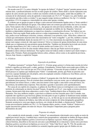 a. Uma federação de igrejas
   De acordo com Gl 1.2 a carta é dirigida ―às igrejas da Galácia‖. O plural ―igrejas‖ permite pensar em no
mínimo dois, e preferencialmente em três ou mais grupos de cristãos. Deste modo o escrito representa uma
espécie de carta circular que fazia o rodízio nas reuniões cristãs de uma região, sendo lida em público. O
costume de ler abertamente cartas do apóstolo é mencionado em 1Ts 5.27: ―Conjuro-vos, pelo Senhor, que
esta epístola seja lida a todos os irmãos‖ (o que naquele tempo incluía as mulheres). Em Ap 1.3 é referido
um preletor. Cl 4.16 comprova o intercâmbio de cartas entre igrejas vizinhas.
   É evidente que as igrejas às quais se dirige a carta estavam estreitamente ligadas entre si. Neste sentido é
que falamos de uma federação de igrejas. Elas tinham tanto em comum que para todas elas servia a mesma
carta. Neste aspecto elas se distinguiam, p. ex., das igrejas de outra província conhecida, a saber, das sete
igrejas na Ásia, que receberam uma interpelação em separado no âmbito de Ap. Daquelas ―missivas‖
também se depreendem nitidamente as respectivas situações e constituições diversas. Na Galácia isso era
diferente. Para essa região Paulo podia escrever a todas conjuntamente frases como, p. ex., Gl 4.13-15, ou
seja, podia evocar lembranças concretas, comuns, referentes à sua primeira visita. Além disso, tinham em
comum que entrementes atuavam entre elas missionários de ―outro evangelho‖ e, por fim, também a mesma
abaladora vulnerabilidade diante do mesmo (Gl 1.6; 3.1). Este sincronismo da experiência impele-nos a
pensar num espaço comum de vida supervisionável. Talvez se tratasse de igrejas domiciliares de uma única
cidade que se originaram de uma primeira igreja domiciliar. Também em Jerusalém havia todo um círculo
de igrejas domiciliares (At 2.46), e talvez de modo similar em Corinto (1Co 1.16; 16.15).
   Por fim, depõe em favor de uma missão urbana dessas o fato de que Paulo escrevia em grego e
demandava claros esforços intelectuais. Nas regiões rurais da Galácia ainda se manteve por muito tempo a
língua celta. Portanto, Paulo pressupunha leitores cultos, urbanos, talvez como os da capital da província,
Ancyra, hoje Ancara, a capital da Turquia.
b. A Galácia
                                           Exposição do problema
   ―Ó gálatas insensatos!‖ exclama Paulo em Gl 3.1. O termo grego galatai é a forma mais recente de keltai
(celtas) e significa em latim galli, a saber, gauleses. Estranhamos. Estaria Paulo escrevendo para a Gália, ou
seja, para a França? Em vista de que em 2Tm 4.10 ele informa: ―Crescente foi para a Galácia‖, de fato não
foram poucos os copistas que mudaram para ―Gália‖. Considerando, porém, que Paulo no presente caso
escreveu a igrejas fundadas por ele próprio, entra em cogitação somente a Galácia na Ásia Menor, pois na
França ele nunca foi missionário.
   Em que região da Ásia Menor situamos a Galácia? A pergunta não é tão fácil de responder quanto
inicialmente possa parecer. Pois ali existiam duas constelações com esse nome, que se sobrepõem apenas
parcialmente em termos físicos, a saber, uma área menor como região e uma maior como província. Em
decorrência, há também duas respostas. Para elucidar a questão é necessário certo aprofundamento.
   Por causa de seu espírito de conquista, os gálatas da Ásia Menor nunca se restringiram a seu verdadeiro
território de colonização no interior da atual Turquia. Já quando em 25 a.C. essa região se tornou província
romana, faziam parte dela áreas adjacentes a oeste e leste. Também depois disso as fronteiras eram
flutuantes. Nos seus melhores tempos, a província se dilatava em boa extensão para o Sul. Contudo, essa
expansão não significava que houvesse gálatas em toda parte ou que os gálatas se fundissem numa unidade
com as etnias incorporadas. Essa realidade reflete-se, p. ex., no fato de que no uso da administração oficial a
província não se chamava de Galácia, mas tinha um nome composto de várias designações geográficas.
Somente acontecia às vezes que alguns escritores, em virtude da brevidade, a chamavam de ―Galácia‖
(como provavelmente também em 1Pe 1.1). No linguajar diário, porém, o nome ―Galácia‖ limitava-se à
região ancestral dos gálatas em redor de Ancyra. Essa situação é importante para a pergunta pelos
destinatários da carta.
                                             Propostas de solução
   Até a metade do século passado, o nome ―Galácia‖ era naturalmente relacionado com a região ao norte da
capital provincial Ancyra, e também hoje a maioria dos pesquisadores, sobretudo no âmbito da língua alemã,
defende esta solução (hipótese galática setentrional ou hipótese regional). Porém, graças à florescente
ciência histórica, descobriu-se há mais de cem anos a possibilidade de se relacionar o nome com a província
(hipótese galática meridional ou hipótese provincial [cf. ―Atlas Vida Nova‖ pág 70, 75]). De acordo com
ela, Paulo teria dirigido sua carta também (ou somente) àquelas quatro igrejas que ele fundou em sua
 